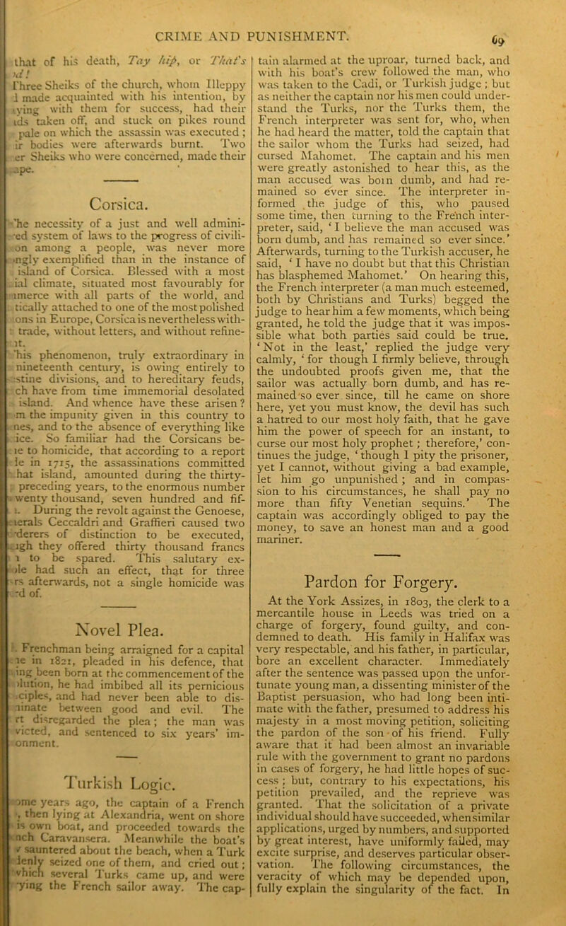 that of his death, Tay hip, or That's nil I'hree Sheiks of the church, whom Illeppy i made acquainted with his intention, by tying with them for success, had their ids taken off, and stuck on pikes round pale on which the assassin was executed ; ir bodies were afterwards burnt. Two er Sheiks who were concerned, made their .ape. Corsica. ■'he necessity of a just and well admini- •ed system of laws to the progress of civili- an among a people, was never more ■ngly exemplified than in the instance of island of Corsica. Blessed with a most ial climate, situated most favourably for imerce with all parts of the world, and tically attached to one of the most polished .ons in Europe, Corsica is nevertheless with- • trade, without letters, and without refine- it. ‘his phenomenon, truly extraordinary in nineteenth century, is owing entirely to :stine divisions, and to hereditary feuds, ch have from time immemorial desolated island. And whence have these arisen ? m the impunity given in this country to nes, and to the absence of everything like ice. So familiar had the Corsicans be- le to homicide, that according to a report le in 1715, the assassinations committed • hat island, amounted during the thirty- preceding years, to the enormous number . wenty thousand, seven hundred and fif- i. During the revolt against the Genoese, .ierals Ceccaldri and Graffieri caused two •derers of distinction to be executed, . igh they offered thirty thousand francs 1 to be spared. This salutary ex- : ile had such an effect, that for three -rs afterwards, not a single homicide was ■ d of. Novel Plea. . Frenchman being arraigned for a capital }e in 1821, pleaded in his defence, that \ ing been bom at the commencement of the . ilution, he had imbibed all its pernicious ciples, and had never been able to dis- ninate between good and evil. The rt disregarded the plea; the man was victed, and sentenced to six years’ im- onment. Turkish Logic. ome years ago, the captain of a French , then lying at Alexandria, went on shore is own boat, and proceeded towards the nch Caravansera. Meanwhile the boat’s * sauntered about the beach, when a Turk ienlv seized one of them, and cried out; vhich several Turks came up, and were ■ying the French sailor away. The cap- 6t> tain alarmed at the uproar, turned back, and with his boat’s crew followed the man, who was taken to the Cadi, or Turkish judge ; but as neither the captain nor his men could under- stand the Turks, nor the Turks them, the French interpreter was sent for, who, when he had heard the matter, told the captain that the sailor whom the Turks had seized, had cursed Mahomet. The captain and his men were greatly astonished to hear this, as the man accused was boin dumb, and had re- mained so ever since. The interpreter in- formed the judge of this, who paused some time, then turning to the French inter- preter, said, ‘ I believe the man accused was born dumb, and has remained so ever since.’ Afterwards, turning to the Turkish accuser, he said, ‘ I have no doubt but that this Christian has blasphemed Mahomet.’ On hearing this, the French interpreter (a man much esteemed, both by Christians and Turks) begged the judge to hear him a few moments, which being granted, he told the judge that it was impos- sible what both parties said could be true. ‘Not in the least,’ replied the judge very calmly, ‘ for though I firmly believe, through the undoubted proofs given me, that the sailor was actually born dumb, and has re- mained so ever since, till he came on shore here, yet you must know, the devil has such a hatred to our most holy faith, that he gave him the power of speech for an instant, to curse our most holy prophet; therefore,’ con- tinues the judge, ‘ though 1 pity the prisoner, yet I cannot, without giving a bad example, let him go unpunished; and in compas- sion to his circumstances, he shall pay no more than fifty Venetian sequins.’ The captain was accordingly obliged to pay the money, to save an honest man and a good mariner. Pardon for Forgery. At the York Assizes, in 1803, the clerk to a mercantile house in Leeds was tried on a charge of forgery, found guilty, and con- demned to death. His family in Halifax was very respectable, and his father, in particular, bore an excellent character. Immediately after the sentence was passed upon the unfor- tunate young man, a dissenting minister of the Baptist persuasion, who had long been inti- mate with the father, presumed to address his majesty in a most moving petition, soliciting the pardon of the son • of his friend. Fully aware that it had been almost an invariable rule with the government to grant no pardons in cases of forgery, he had little hopes of suc- cess ; but, contrary to his expectations, his petition prevailed, and the reprieve was granted. That the solicitation of a private individual should have succeeded, whensimilar applications, urged by numbers, and supported by great interest, have uniformly failed, may excite surprise, and deserves particular obser- vation. The following circumstances, the veracity of which may be depended upon, fully explain the singularity of the fact. In