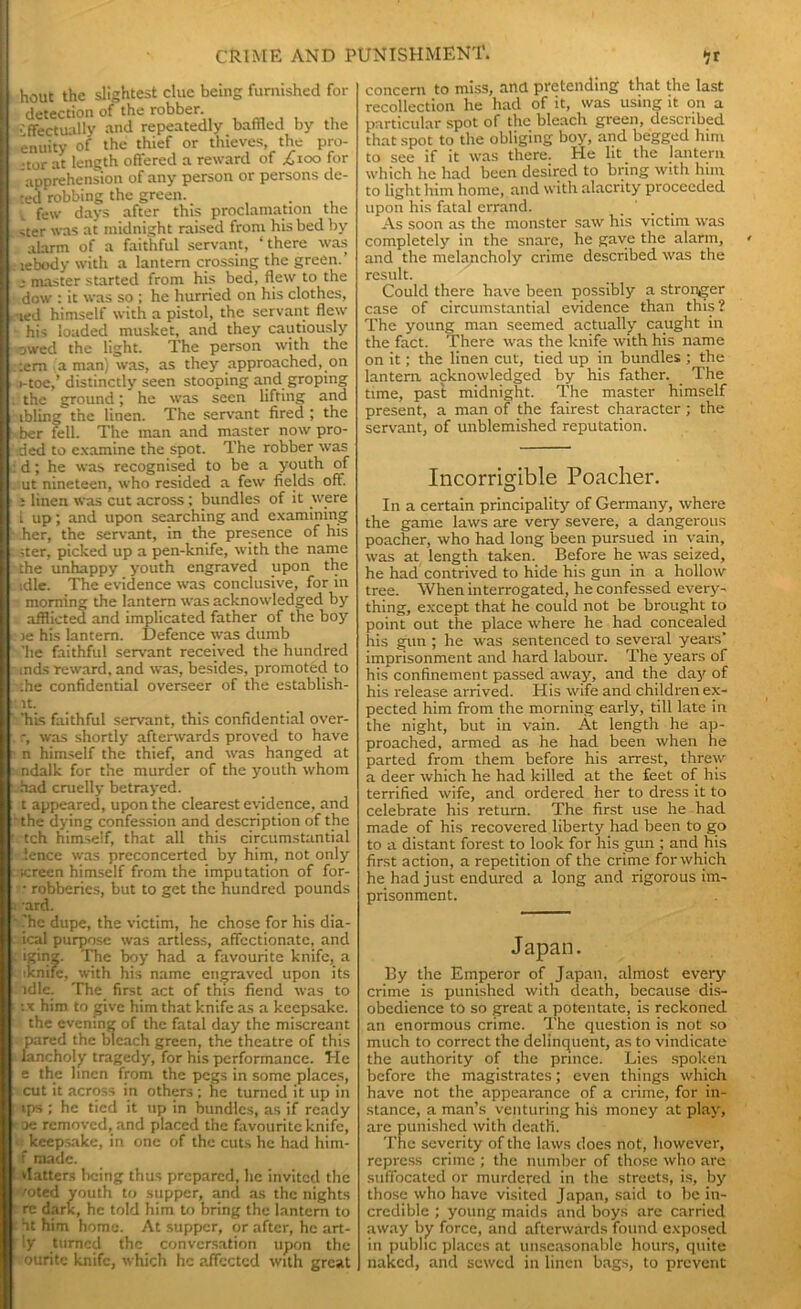 hout the slightest clue being furnished for detection of the robber. •'ffectually and repeatedly baffled by the enuity of the thief or thieves, the pro- ,-tor at length offered a reward of .£100 for apprehension of any person or persons de- ted robbing the green. . t few days after this proclamation the -ter was at midnight raised from his bed by alarm of a faithful servant, ‘ there was lebody with a lantern crossing the green.’ j master started from his bed, flew to the dow : it was so ; he hurried on his clothes, ■led himself with a pistol, the servant flew his loaded musket, and they cautiously owed the light. The person with the ;eni a man) was, as they approached, on i-toe,’ distinctly seen stooping and groping the ground; he was seen lifting and tbling the linen. The servant fired ; the ber fell. The man and master now pro- ded to examine the spot. The robber was d; he was recognised to be a youth of ut nineteen, who resided a few fields off. i linen was cut across ; bundles of it were i up; and upon searching and examining her, the servant, in the presence of his iter, picked up a pen-knife, with the name the unhappy youth engraved upon the idle. The evidence was conclusive, for in morning the lantern was acknowledged by afflicted and implicated father of the boy ie his lantern. Defence was dumb 'lie faithful servant received the hundred inds reward, and was, besides, promoted to :he confidential overseer of the establish- lt. 'his faithful servant, this confidential over- r, was shortly afterwards proved to have n himself the thief, and was hanged at ndalk for the murder of the youth whom had cruelly betrayed. t appeared, upon the clearest evidence, and the dying confession and description of the tch himself, that all this circumstantial fence was preconcerted by him, not only Kreen himself from the imputation of for- • robberies, but to get the hundred pounds ■ard. .'he dupe, the victim, he chose for his dia- ical purpose was artless, affectionate, and iginz. The boy had a favourite knife, a tknife, with his name engraved upon its idle. The first act of this fiend was to tx him to give him that knife as a keepsake, the evening of the fatal day the miscreant pared the bleach green, the theatre of this lancholy tragedy, for his performance. He e the linen from the pegs in some places, cut it across in others ; he turned it up in ips ; he tied it up in bundles, as if ready oe removed, and placed the favourite knife, b keepsake, in one of the cuts he had him- f made. vlatters being thus prepared, he invited the mted youth to supper, and as the nights re dark, he told him to bring the lantern to at him home. At supper, or after, he art- ly turned the conversation upon the ouritc knife, which he affected with great concern to miss, and pretending that the last recollection he had of it, was using it on a particular spot of the bleach green, described that spot to the obliging boy, and begged him to see if it was there. He lit the lantern which he had been desired to bring with him to light him home, and with alacrity proceeded upon his fatal errand. As soon as the monster saw his victim was completely in the snare, he gave the alarm, and the melancholy crime described was the result. Could there have been possibly a stronger case of circumstantial evidence than this? The young man seemed actually caught in the fact. There was the knife with his name on it; the linen cut, tied up in bundles ; the lantern, acknowledged by his father. The time, past midnight. The master himself present, a man of the fairest character ; the servant, of unblemished reputation. Incorrio'ible Poacher. O In a certain principality of Germany, where the game laws are very severe, a dangerous poacher, who had long been pursued in vain, was at length taken. Before he was seized, he had contrived to hide his gun in a hollow tree. When interrogated, he confessed every- thing, except that he could not be brought to point out the place where he had concealed his gun ; he was sentenced to several years’ imprisonment and hard labour. The years of his confinement passed away, and the day of his release arrived. His wife and children ex- pected him from the morning early, till late in the night, but in vain. At length he ap- proached, armed as he had been when he parted from them before his arrest, threw a deer which he had killed at the feet of his terrified wife, and ordered her to dress it to celebrate his return. The first use he had made of his recovered liberty had been to go to a distant forest to look for his gun ; and his first action, a repetition of the crime for which he had just endured a long and rigorous im- prisonment. Japan. By the Emperor of Japan, almost every crime is punished with death, because dis- obedience to so great a potentate, is reckoned an enormous crime. The question is not so much to correct the delinquent, as to vindicate the authority of the prince. Lies spoken before the magistrates; even things which have not the appearance of a crime, for in- stance, a man’s, venturing his money at play, are punished with death. The severity of the laws does not, however, repress crime ; the number of those who are suffocated or murdered in the streets, is, by those who have visited Japan, said to be in- credible ; young maids and boys are carried away by force, and afterwards found exposed in public places at unseasonable hours, quite naked, and sewed in linen bags, to prevent
