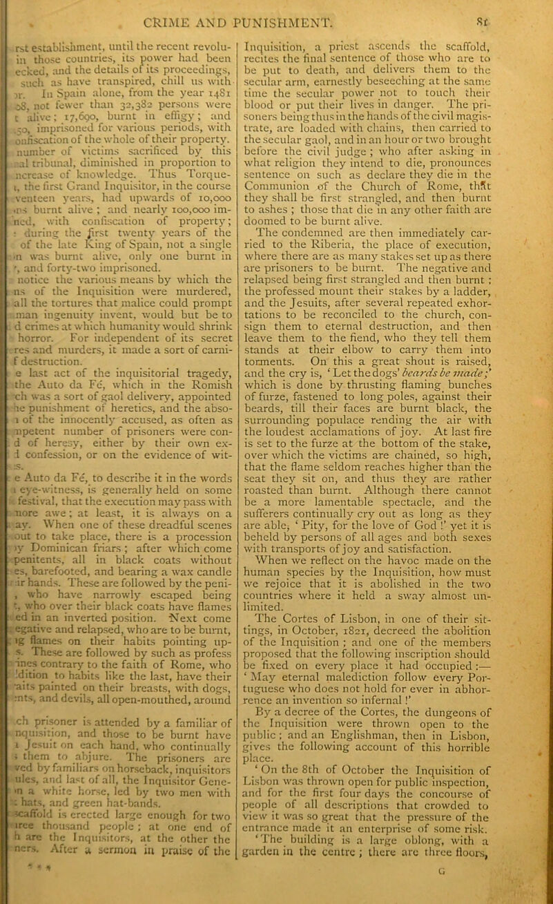 rst establishment, until the recent revolu- in those countries, its power had been ecked, and the details of its proceedings, such as have transpired, chill us with >r. In Spain alone, from the year 1481 08, not fewer than 32,382 persons were t alive; 17,690, burnt in effigy; and .50, imprisoned for various periods, with oafiscation of the whole of their property, number of victims sacrificed by this cal tribunal, diminished in proportion to ncrcase of knowledge. Thus Torque- 1, the first Grand Inquisitor, in the course venteen years, had upwards of 10,000 ms burnt alive ; and nearly 100,000 im- ned, with confiscation of property; : during the first twenty years of the of the late King of Spain, not a single •n was burnt alive, only one burnt in and forty-two imprisoned, notice the various means by which the ns of the Inquisition were murdered, all the tortures that malice could prompt .man ingenuity invent, would but be to d crimes at which humanity would shrink horror. For independent of its secret res and murders, it made a sort of carni- f destruction. e last act of the inquisitorial tragedy, the Auto da Fe, which in the Romish ch was a sort of gaol delivery, appointed he punishment of heretics, and the abso- 1 of the innocently accused, as often as mpetent number of prisoners were con- d of heresy, either by their own ex- I confession, or on the evidence of wit- IS. e Auto da Fe, to describe it in the words 1 eye-witness, is generally held on some festival, that the execution may pass with more awe; at least, it is always on a av. When one of these dreadful scenes out to take place, there is a procession >y Dominican friars ; after which come penitents, all in black coats without es, barefooted, and bearing a wax candle ir hands. These are followed by the peni- , who have narrowly escaped being , who over their black coats have flames ed in an inverted position. Next come egativc and relapsed, who are to be burnt, lg flames on their habits pointing up- s. These are followed by such as profess ines contrary to the faith of Rome, who dition to habits like the last, have their ■aits painted on their breasts, with dogs, :nts, and devils, all open-mouthed, around ch prisoner is attended by a familiar of nquisition, and those to be burnt have i Jesuit on each hand, who continually ; them to abjure. The prisoners are ved by familiars on horseback, inquisitors ules, and last of all, the Inquisitor Gcne- •n a white horse, led by two men with : hats, and green hat-bands, scaffold is erected large enough for two iree thousand people ; at one end of h are the Inquisitors, at the other the ners. After a sermon in praise of the Inquisition, a priest ascends the scaffold, recites the final sentence of those who are to be put to death, and delivers them to the secular arm, earnestly beseeching at the same time the secular power not to touch their blood or put their lives in danger. The pri- soners being thus in the hands of the civil magis- trate, arc loaded with chains, then carried to the secular gaol, and in an hour or two brought before the civil judge ; who after asking in what religion they intend to die, pronounces sentence on such as declare they die in the Communion of the Church of Rome, thRt they shall be first strangled, and then burnt to ashes ; those that die m any other faith are doomed to be burnt alive. The condemned are then immediately car- ried to the Riberia, the place of execution, where there are as many stakes set up as there are prisoners to be burnt. The negative and relapsed being first strangled and then burnt ; the professed mount their stakes by a ladder, and the Jesuits, after several repeated exhor- tations to be reconciled to the church, con- sign them to eternal destruction, and then leave them to the fiend, who they tell them stands at their elbow to carry them into torments. On this a great shout is raised, and the cry is, ‘ Let the dogs’ beards be made;’ which is done by thrusting flaming bunches of furze, fastened to long poles, against their beards, till their faces are burnt black, the surrounding populace rending the air with the loudest acclamations of joy. At last fire is set to the furze at the bottom of the stake, over which the victims are chained, so high, that the flame seldom reaches higher than the seat they sit on, and thus they are rather roasted than burnt. Although there cannot be a more lamentable spectacle, and the sufferers continually cry out as long as they are able, ‘ Pity, for the love of God !’ yet it is beheld by persons of all ages and both sexes with transports of joy and satisfaction. When we reflect on the havoc made on the human species by the Inquisition, how must we rejoice that it is abolished in the two countries where it held a sway almost un- limited. The Cortes of Lisbon, in one of their sit- tings, in October, 1821, decreed the abolition of the Inquisition ; and one of the members proposed that the following inscription should be fixed on every place it had occupied :— ‘ May eternal malediction follow every Por- tuguese who does not hold for ever in abhor- rence an invention so infernal !’ By a decree of the Cortes, the dungeons of the Inquisition were thrown open to the public ; and an Englishman, then in Lisbon, gives the following account of this horrible place. 1 On the 8th of October the Inquisition of Lisbon was thrown open for public inspection, and for the first four days the concourse of people of all descriptions that crowded to view it was so great that the pressure of the entrance made it an enterprise of some risk. ‘The building is a large oblong, with a garden in the centre ; there are three floors,