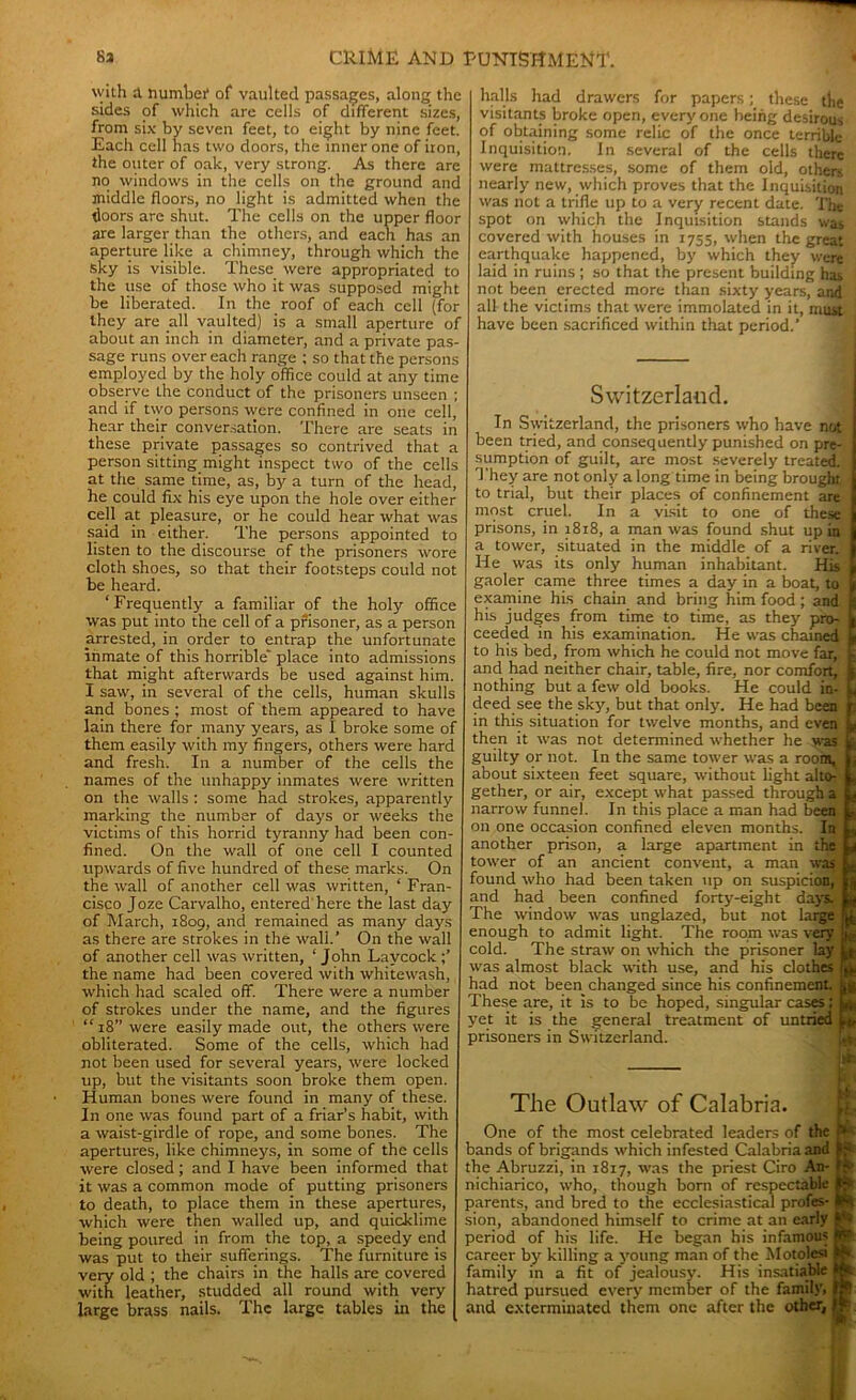 with tl number of vaulted passages, along the sides of which are cells of different sizes, from six by seven feet, to eight by nine feet. Each cell has two doors, the inner one of iron, the outer of oak, very strong. As there are no windows in the cells on the ground and middle floors, no light is admitted when the doors are shut. The cells on the upper floor are larger than the others, and each has an aperture like a chimney, through which the sky is visible. These were appropriated to the use of those who it was supposed might be liberated. In the roof of each cell (for they are all vaulted) is a small aperture of about an inch in diameter, and a private pas- sage runs over each range ; so that the persons employed by the holy office could at any time observe the conduct of the prisoners unseen ; and if two persons were confined in one cell, hear their conversation. There are seats in these private passages so contrived that a person sitting might inspect two of the cells at the same time, as, by a turn of the head, he could fix his eye upon the hole over either cell at pleasure, or he could hear what was said in either. The persons appointed to listen to the discourse of the prisoners wore cloth shoes, so that their footsteps could not be heard. ‘Frequently a familiar of the holy office was put into the cell of a prisoner, as a person arrested, in order to entrap the unfortunate inmate of this horrible' place into admissions that might afterwards be used against him. I saw, in several of the cells, human skulls and bones ; most of them appeared to have lain there for many years, as I broke some of them easily with my fingers, others were hard and fresh. In a number of the cells the names of the unhappy inmates were written on the walls : some had strokes, apparently marking the number of days or weeks the victims of this horrid tyranny had been con- fined. On the wall of one cell I counted upwards of five hundred of these marks. On the wall of another cell was written, ‘ Fran- cisco Joze Carvalho, entered here the last day of March, 1809, and remained as many days as there are strokes in the wall.’ On the wall of another cell was written, ‘ John Laycock the name had been covered with whitewash, which had scaled off. There were a number of strokes under the name, and the figures “ 18” were easily made out, the others were obliterated. Some of the cells, which had not been used for several years, were locked up, but the visitants soon broke them open. Human bones were found in many of these. In one was found part of a friar's habit, with a waist-girdle of rope, and some bones. The apertures, like chimneys, in some of the cells were closed; and I have been informed that it was a common mode of putting prisoners to death, to place them in these apertures, which were then walled up, and quicklime being poured in from the top, a speedy end was put to their sufferings. The furniture is very old ; the chairs in the halls are covered with leather, studded all round with very large brass nails. The large tables in the halls had drawers for papers; these tlic visitants broke open, every one being desirous of obtaining some relic of the once terrible Inquisition. In several of the cells there were mattresses, some of them old, other-, nearly new, which proves that the Inquisition was not a trifle up to a very recent date. The spot on which the Inquisition stands was covered with houses in 1755, when the great earthquake happened, by which they were laid in ruins ; so that the present building has not been erected more than sixty years, and all the victims that were immolated in it, must have been sacrificed within that period.’ Switzerland. In Switzerland, the prisoners who have not been tried, and consequently punished on pre- sumption of guilt, are most severely treated. They are not only a long time in being brought, to trial, but their places of confinement are most cruel. In a visit to one of these prisons, in 1818, a man was found shut up in a tower, situated in the middle of a river. He was its only human inhabitant. His gaoler came three times a day in a boat, to examine his chain and bring him food; and his judges from time to time, as they pro- ceeded in his examination. He was chained to his bed, from which he could not move far, and had neither chair, table, fire, nor comfort, jj nothing but a few old books. He could in- L deed see the sky, but that only. He had been in this situation for twelve months, and even then it was not determined whether he was guilty or not. In the same tower was a room, about sixteen feet square, without light alto- gether, or air, except what passed through a narrow funnel. In this place a man had been on one occasion confined eleven months. In another prison, a large apartment in the tower of an ancient convent, a man was found who had been taken up on suspicion, and had been confined forty-eight days. The window was unglazed, but not large enough to admit light. The room was very cold. The straw on which the prisoner lay was almost black with use, and his clothes had not been changed since his confinement. These are, it is to be hoped, singular cases; yet it is the general treatment of untried prisoners in Switzerland. * jiff r« ! lit The Outlaw of Calabria. One of the most celebrated leaders of the bands of brigands which infested Calabria and the Abruzzi, in 1817, was the priest Ciro An- nichiarico, who, though born of respectable parents, and bred to the ecclesiastical profes- sion, abandoned himself to crime at an early period of his life. He began his infamous career by killing a young man of the Motolesi family in a fit of jealousy. His insatiable hatred pursued every member of the family, and exterminated them one after the other,