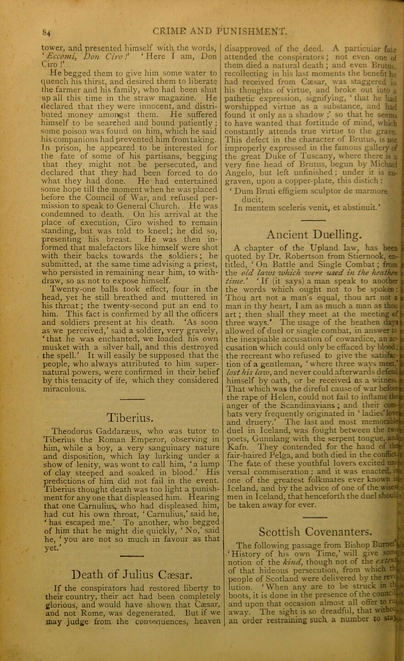 tower, and presented himself with the words, ‘ Eccomi, Don Ciro!’ ‘ Here I am, Don Giro !’ He begged them to give him some water to quench his thirst, and desired them to liberate the farmer and his family, who had been shut up all this time in the straw magazine. He declared that they were innocent, and distri- buted money amongst them. He suffered himself to be searched and bound patiently ; some poison was found on him, which he said his companions had prevented him from taking. In prison, he appeared to be interested for the fate of some of his partisans, begging that they might not be persecuted, and declared that they had been forced to do what they had done. He had entertained some hope till the moment when he was placed before the Council of War, and refused per- mission to speak to General Church. He was condemned to death. On his arrival at the place of execution, Ciro wished to remain standing, but was told to kneel; he did so, presenting his breast. He was then in- formed that malefactors like himself were shot with their backs towards the soldiers; he submitted, at the same time advising a priest, who persisted in remaining near him, to with- draw, so as not to expose himself. Twenty-one balls took effect, four in the head, yet he still breathed and muttered in his throat; the twenty-second put an end to him. This fact is confirmed by all the officers and soldiers present at his death. ‘As soon as we perceived,’ said a soldier, very gravely, ‘that he was enchanted, we loaded his own musket with a silver ball, and this destroyed the spell.’ It will easily he supposed that the people, who always attributed to him super- natural powers, were confirmed in their belief by this tenacity of ife, which they considered miraculous. Tiberius. Theodorus Gaddaraeus, who was tutor to Tiberius the Roman Emperor, observing in him, while a boy, a very sanguinary nature and disposition, which lay lurking under a show of lenity, was wont to call him, ‘a lump of clay steeped and soaked in blood.’ His predictions of him did not fail in the event. Tiberius thought death was too light a punish- ment for any one that displeased him. Hearing that one Carnulius, who had displeased, him, had cut his own throat, ‘ Carnulius,’ said he, ‘has escaped me.’ To another, who begged of him that he might die quickly, ‘ No,’ said he, ‘you are not so much in favour as that yet.’ Death of Julius Caesar. If the conspirators had restored liberty to their country, their act had been completely glorious, and would have shown that Caesar, and not Rome, was degenerated. But if we may judge from the consenuences, heaven disapproved of the deed. A particular fate attended the conspirators; not even one of them died a natural death ; and even Brutm. recollecting in his last moments the benefit he had received from Caesar, was staggered in his thoughts of virtue, and broke out into a pathetic expression, signifying, ‘ that he Iiad worshipped virtue as a substance, and had found it only as a shadow so that he seems to have wanted that fortitude of mind, which constantly attends true virtue to the grave. This defect in the character of Brutus, is not improperly expressed in the famous gallery of the great Duke of Tuscany, where there is a very fine head of Brutus, begun by Michael Angelo, but left unfinished ; under it is en- graven, upon a copper-plate, this distich : jj ‘ Dum Bruti effigiem sculptor de niarmore, * ducit, In mentem sceleris venit, et abstinuit.’ Ancient Duelling. A chapter of the Upland law, has been quoted by Dr. Robertson from Stiemook, en- titled, ‘ On Battle and Single Combat; from the old laws which were used in the heathen- time.' ‘If (it says) a man speak to another the words which ought not to be spoken: Thou art not a man’s equal, thou art not a man in thy heart, I am as much a man as thou art; then shall they meet at the meeting of Jj three ways.’ The usage of the heathen daya allowed of duel or single combat, in answer to the inexpiable accusation of cowardice, an ac- cusation which could only be effaced by blood; the recreant who refused to give the satisfac- tion of a gentleman, ‘ where three ways meet.’ lost his law, and never could afterwards defend himself by oath, or be received os a witness. That which was the direful cause of war befoie the rape of Helen, could not fail to inflame anger of the Scandinavians; and their c bats very frequently originated in ‘ ladies’ and druery.’ The last and most memoral duel in Iceland, was fought between the tw\ poets, Gunnlang with the serpent tongue, an Kafn. They contended for the hand of tf fair-haired Pelga, and both died in the confli< The fate of these youthful lovers excited uni-jo versal commiseration ; and it was enacted, one of the greatest folkmates ever known Iceland, and by the advice of one of the wises( men in Iceland, that henceforth the duel shouu be taken away for ever. Scottish Covenanters. The following passage from Bishop Burnet ‘ History of his own Time,’ wall give sonv notion of the kind, though not of the ex- of that hideous persecution, from which thi people of Scotland were delivered by therey lution. ‘When any are to be struck in t] boots, it is done in the presence of the counc: and upon that occasion almost all offer to ri away. The sight is so dreadful, that witho' an order restraining such a number to sta]