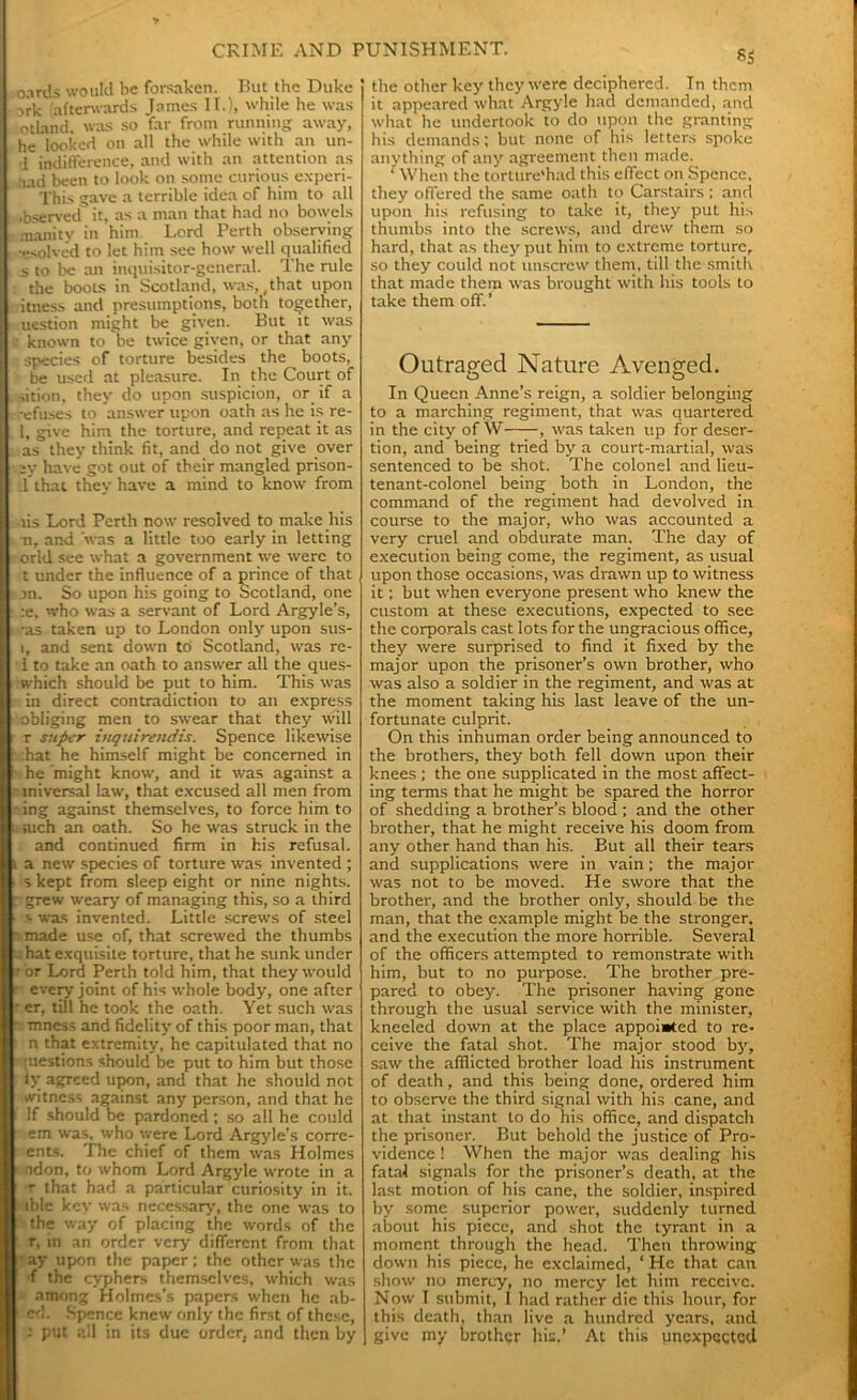 oards would be forsaken. But the Duke si-k afterwards James II.), while he was otland, was so far from running away, he looked on all the while with an un- 1 indifference, and with an attention as aad been to look on some curious experi- This gave a terrible idea of him to all •bserved it, as a man that had no bowels manity in him Lord Perth observing •esolved to let him see how well qualified s to be an inquisitor-general. The rule the boots in Scotland, was, (that upon itness and presumptions, both together, uestion might be given. But it was • known to be twice given, or that any , species of torture besides the boots, be used at pleasure. In the Court of sition, they do upon suspicion, or if a ■-efuses to answer upon oath as he is re- 1, give him the torture, and repeat it as as they think fit, and do not give over :y have got out of their mangled prison- .1 that they have a mind to know from lis Lord Perth now resolved to make his •n, and was a little too early in letting orld see what a government we were to t under the influence of a prince of that jn. So upon his going to Scotland, one :e, who was a servant of Lord Argyle’s, •as taken up to London only upon sus- i, and sent down to Scotland, was re- 1 to take an oath to answer all the ques- which should be put to him. This was in direct contradiction to an express obliging men to swear that they will r super iuquirendis. Spence likewise ;hat he himself might be concerned in he 'might know, and it was against a iniversal law, that excused all men from ing against themselves, to force him to . iuch an oath. So he was struck in the and continued firm in his refusal, a new species of torture was invented ; s kept from sleep eight or nine nights. : grew weary of managing this, so a third r- was invented. Little screws of steel made use of, that screwed the thumbs hat exquisite torture, that he sunk under r or Lord Penh told him, that they would every joint of his whole body, one after er, till he took the oath. Yet such was mness and fidelity of this poor man, that n that extremity, he capitulated that no [uestions should be put to him but those fy agreed upon, and that he should not witness against any person, and that he If should be pardoned ; so all he could em was. who were Lord Argyle’s conc- ents. The chief of them was Holmes adon, to whom Lord Argyle wrote in a r that had a particular curiosity in it. ible key was necessary, the one was to the way of placing the words of the r, in an order very different from that ' ay upon the paper; the other was the 'f the cyphers themselves, which was among Holmes’s papers when he ab- ed. Spence knew only the first of these, - put all in its due order, and then by the other key they were deciphered. In them it appeared what Argyle had demanded, and what he undertook to do upon the granting his demands; but none of his letters spoke anything of any agreement then made. ‘ When the torttire'had this effect on Spence, they offered the same oath to Carstairs ; and upon his refusing to take it, they put his thumbs into the screws, and drew them so hard, that as they put him to extreme torture, so they could not unscrew them, till the smith that made them was brought with his tools to take them off.’ Outraged Nature Avenged. In Queen Anne’s reign, a soldier belonging to a marching regiment, that was quartered in the city of W , was taken up for deser- tion, and being tried by a court-martial, was sentenced to be shot. The colonel and lieu- tenant-colonel being both in London, the command of the regiment had devolved in course to the major, who was accounted a very cruel and obdurate man. The day of execution being come, the regiment, as usual upon those occasions, was drawn up to witness it; but when everyone present who knew the custom at these executions, expected to see the corporals cast lots for the ungracious office, they were surprised to find it fixed by the major upon the prisoner’s own brother, who was also a soldier in the regiment, and was at the moment taking his last leave of the un- fortunate culprit. On this inhuman order being announced to the brothers, they both fell down upon their knees ; the one supplicated in the most affect- ing terms that he might be spared the horror of shedding a brother’s blood ; and the other brother, that he might receive his doom from any other hand than his. But all their tears and supplications were in vain; the major was not to be moved. He swore that the brother, and the brother only, should be the man, that the example might be the stronger, and the execution the more horrible. Several of the officers attempted to remonstrate with him, but to no purpose. The brother pre- pared to obey. The prisoner having gone through the usual service with the minister, kneeled down at the place appointed to re- ceive the fatal shot. The major stood bj% saw the afflicted brother load his instrument of death, and this being done, ordered him to observe the third signal with his cane, and at that instant to do his office, and dispatch the prisoner. But behold the justice of Pro- vidence ! When the major was dealing his fatal signals for the prisoner’s death, at the last motion of his cane, the soldier, inspired by some superior power, suddenly turned about his piece, and shot the tyrant in a moment through the head. Then throwing down his piece, he exclaimed, ‘ He that can show no mercy, no mercy let him receive. Now I submit, I had rather die this hour, for this death, than live a hundred years, and give my brother his,’ At this gnexpcqtcd