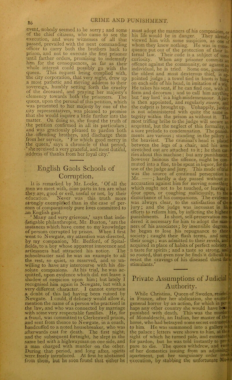 event, nobody seemed to be sorry; and some of the chief citizens, who came to see the execution, and were witnesses of all that passed, prevailed with the next commanding officer to carry both the brothers back to prison, and not to execute the first prisoner until farther orders, promising to indemnify him for the consequences, as far as then- whole interest could possibly go with the queen. This request being complied with, the city corporation, that very night, drew up a most pathetic and moving address to their sovereign, humbly setting forth the cruelty of the deceased, and praying her majesty's clemency towards both the prisoners. The queen, upon the perusal of this petition, which was presented to her majesty by one of the city representatives, was pleased to promise that she would inquire a little further into the matter. _ On doing so, she found the truth of the petition confirmed in all its particulars; and was graciously pleased to pardon both the ■ offending brothers, and discharge them from her service, ‘ For which good mercy in the queen,’ says a chronicle of that period, * she received a very grateful, and most dutiful, address of thanks from her loyal city.’ English Gaols Schools of Corruption. It is remarked by Mr. Locke, ‘ Of all the men we meet with, nine parts in ten are what they are, good or evil, useful or not, by their education.’ Never was this truth more strongly exemplified than in the case of per- sons of comparatively pure lives committed to an English gaol. ‘ Many and very grievous,’ says that inde- fatigable philanthropist, Mr. Buxton, ‘arethe instances which have come to my knowledge of persons corrupted by prison. When I first went to Newgate, my attention was directed, by my companion, Mr. Bedford, of Spital- fields, to a boy whose apparent innocence and artlessness had attracted his notice. The schoolmaster said he was an example to all the rest, so quiet, so reserved, and so un- willing to have any intercourse with his dis- solute companions. At his trial, he was ac- quitted, upon evidence which did not leave a shadow of suspicion upon him; but lately I recognised him again in Newgate, but with a very different character. I cannot entertain a doubt of this lad having been ruined by Newgate. I could, if delicacy would allow it, mention the name of a person who practised in the law, and who was connected by marriage with some very respectable families. He, for a fraud, was committed to Clerkenwell prison, and sent from thence to Newgate, in a coach, handcuffed to a noted housebreaker, who was afterwards cast for death. The first night; and the subsequent fortnight, he slept in the same bed with a highwayman on one side, and a man charged with murder on the other. During that period, and long after, spirits were freely introduced. At first he abstained from them, but he soon found that either he must adopt the manners of his companions or I his life would be in danger. They already I viewed him with some suspicion, as one of I whom they knew nothing. He was in const-1 quence put out of the protection of their in. I ternal law. Their code is a subject of some I curiosity. When any prisoner commits a:i 1 offence against the community, or against aa f individual, he is tried. Some one, generally f the oldest and most dexterous thief, is an. I pointed judge ; a towel tied in knots is hung on each side of his head, in imitation of a wig. He takes his seat, if he can find one, with all form and decorum ; and to call him anything but ‘ my lord ’ is a high misdemeanour. A jury is then appointed, and regularly sworn, and the culprit is brought up. Unhappily, justice is not administered with quite the same in- tegrity within the prison as without it. The most trifling bribe to the judge will secure an acquittal, but the neglect of this formality, j$j a sure prelude to condemnation. The punish- ments are various ; standing in the pillory is the heaviest. The criminal’s head is placed between the legs of a chair, and his arms stretched out are attached to it; he then car- ries about this machine ; but any punishment, however heinous the offence, might be com- t. muted into a fine, to be spent in liquor, forth- - use of the judge and jury'. This mode of trial was the source of continual persecution tot Mr. ; hardly a day passed without an I accusation against him for moving something which ought not to be touched, or leaving a door open, or coughing maliciously, to the disturbance of his companions. The evidence was al way's clear, to the satisfaction of the jury; and the judge was incessant in his efforts to reform him, by inflicting the highest i punishments. In short, self-preservation ren- : dered it necessary' for bim to adopt the man- ners of his associates ; by insensible degrees, ; he began to lose his repugnance to their . society ; caught their flash terms, and sungk: their songs ; was admitted to their revels, and j acquired in place of habits of perfect sobriety, r: a taste for spirits ; and a taste so strong, and p so rooted, that even now he finds it difficult to 3 resist the cravings of his diseased thirst for i stimulants.’ — Private Assumptions of Judicial m Authority. While Christina, Queen of Sweden, resided tj in France, after ber abdication, she exated > general horror by an action, for which in per- k; haps any' other country' she would have be*n f punished with death. This was the murderf of Monaldeschi, an Italian, her master of thef 1 horse, who had betray'ed some secret entrusted I to him. He was summoned into a gallery in f1 the palace ; letters were shown to him, at the f! sight of which he turned pale, and entreated > ■ for pardon, but he was told instantly to prc-|Q pare to die. The queen withdrew, and two of her domestics issuing from an adjoining W apartment, put her sanguinary' order intoM execution, by stabbing the unfortunate MA*