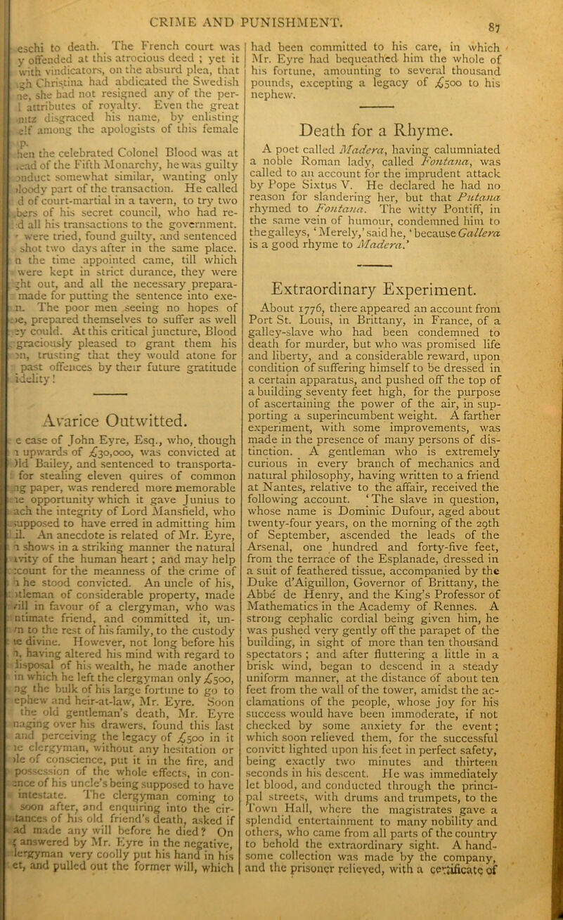eschi to death. The French court was y offended at this atrocious deed ; yet it with vindicators, on the absurd plea, that gh Christina had abdicated the Swedish ae, she bad not resigned any of the per- i attributes of royalty. Even the great nitz disgraced his name, by enlisting elf among the apologists of this female p. hen the celebrated Colonel Blood was at icad of the Fifth Monarchy, he was guilty induct somewhat similar, wanting only iloody part of the transaction. He called . d of court-martial in a tavern, to try two ,bers of his secret council, who had re- :d all his transactions to the government. ' were tried, found guilty, and sentenced shot two days after in the same place, n the time appointed came, till which were kept in strict durance, they were jht out, and all the necessary prepara- made for putting the sentence into exe- n. The poor men seeing no hopes of : >e, prepared themselves to suffer as well sy could. At this critical juncture, Blood graciously pleased to grant them his in, trusting that they would atone for past offences by their future gratitude idelity! Avarice Outwitted. e case of John Eyre, Esq., who, though i upwards of .£30,000, was convicted at )ld Bailey, and sentenced to transporta- for stealing eleven quires of common ng paper, was rendered more memorable te opportunity which it gave Junius to ach the integrity of Lord Mansfield, who mpposed to have erred in admitting him ii. An anecdote is related of Mr. Eyre, 1 shows in a striking manner the natural ivity of the human heart; and may help rcount for the meanness of the crime of a he stood convicted. An uncle of his, itleman of considerable property, made /ill in favour of a clergyman, who was ntimate friend, and committed it, un- rn to die rest of his family, to the custody te divine. However, not long before his 1. having altered his mind with regard to iisposal of his wealth, he made another in which he left the clergyman only £500, ng the bulk of his large fortune to go to ephew and heir-at-law, Mr. Eyre. Soon the old gentleman’s death, Mr. Eyre naging over his drawers, found this last and perceiving the legacy of £500 in it ie clergyman, without any hesitation or >le of conscience, put it in the fire, and possession of the whole effects, in con- ance of his uncle’s being supposed to have intestate. 1 he clergyman coming to soon after, and enquiring into the cir- •tances of his old friend’s death, asked if ad made any will before he died? On ' answered by Mr. Eyre in the negative, lergyman very coolly put his hand in his et, and pulled out the former will, which S7 I had been committed to his care, in which | Mr. Eyre had bequeathed him the whole of his fortune, amounting to several thousand pounds, excepting a legacy of £500 to his nephew. Death for a Rhyme. A poet called Madera, having calumniated a noble Roman lady, called Fontana, was called to an account for the imprudent attack by Pope Sixtus V. He declared he had no reason for slandering her, but that Putana rhymed to Fontana. The witty Pontiff, in the same vein of humour, condemned him to thegalleys, ‘Merely,’said he, ‘ because Gallera is a good rhyme to Madera.’ Extraordinary Experiment. About 1776, there appeared an account from Port St. Louis, in Brittany, in France, of a galley-slave who had been condemned to death for murder, but who was promised life and liberty, and a considerable reward, upon condition of suffering himself to be dressed in a certain apparatus, and pushed off the top of a building seventy feet high, for the purpose of ascertaining the power of the air, in sup- porting a superincumbent weight. A farther experiment, with some improvements, was made in the presence of many persons of dis- tinction. A gentleman who is extremely curious in every branch of mechanics and natural philosophy, having written to a friend at Nantes, relative to the affair, received the following account. 1 The slave in question, whose name is Dominic Dufour, aged about twenty-four years, on the morning of the 29th of September, ascended the leads of the Arsenal, one hundred and forty-five feet, from the terrace of the Esplanade, dressed in a suit of feathered tissue, accompanied by the Duke d’Aiguillon, Governor of Brittany, the Abbe de Henry, and the King’s Professor of Mathematics in the Academy of Rennes. A strong cephalic cordial being given him, he was pushed very gently off the parapet of the building, in sight of more than ten thousand spectators ; and after fluttering a little in a brisk wind, began to descend in a steady uniform manner, at the distance of about ten feet from the wall of the tower, amidst the ac- clamations of the people, whose joy for his success would have been immoderate, if not checked by some anxiety for the event; which soon relieved them, for the successful convict lighted upon his feet in perfect safety, being exactly two minutes and thirteen seconds in his descent. He was immediately let blood, and conducted through the princi- pal streets, with drums and trumpets, to the Town Hall, where the magistrates gave a splendid entertainment to many nobility and others, who came from all parts of the country to behold the extraordinary sight. A hand- some collection was made by the company, and the prisoner relieved, with a certificate of