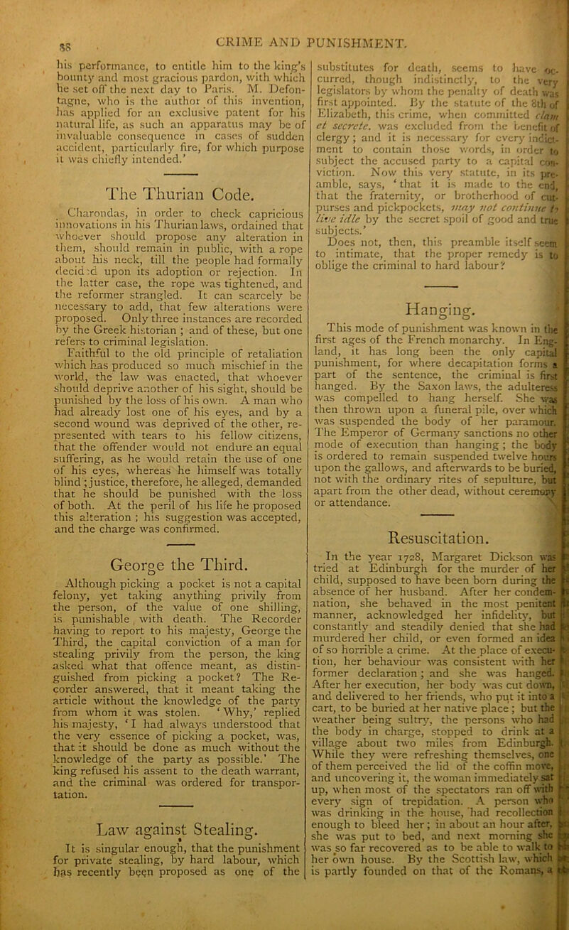 !5S his performance, to entitle him to the king’s bounty and most gracious pardon, with which he set off the next day to Paris. M. Defon- tagne, who is the author of this invention, has applied for an exclusive patent for his natural life, as such an apparatus may be of invaluable consequence in cases of sudden accident, particularly fire, for which purpose it was chiefly intended.’ The Thurian Code. Charondas, in order to check capricious innovations in his Thurian laws, ordained that whoever should propose any alteration in them, should remain in public, with a rope about his neck, till the people had formally dccid:d upon its adoption or rejection. In the latter case, the rope was tightened, and the reformer strangled. It can scarcely be necessary to add, that few alterations were proposed. Only three instances are recorded by the Greek historian ; and of these, but one refers to criminal legislation. Faithful to the old principle of retaliation which has produced so much mischief in the world, the law was enacted, that whoever should deprive another of his sight, should be punished by the loss of his own. A man who had already lost one of his eyes, and by a second wound was deprived of the other, re- presented with tears to his fellow citizens, that the offender would not endure an equal suffering, as he would retain the use of one of his eyes, whereas he himself was totally blind ; justice, therefore, he alleged, demanded that he should be punished with the loss of both. At the peril of his life he proposed this alteration ; his suggestion was accepted, and the charge was confirmed. George the Third. Although picking a pocket is not a capital felony, yet taking anything privily from the person, of the value of one shilling, is punishable with death. The Recorder having to report to his majesty, George the Third, the capital conviction of a man for stealing privily from the person, the king asked what that offence meant, as distin- guished from picking a pocket? The Re- corder answered, that it meant taking the article without the knowledge of the party from whom it was stolen. ‘ Why,’ replied his majesty, ‘ I had always understood that the very essence of picking a pocket, was, that it should be done as much without the knowledge of the party as possible.' The king refused his assent to the death warrant, and the criminal was ordered for transpor- tation. Law against Stealing. It is singular enough, that the punishment for private stealing, by hard labour, which has recently b?gn proposed as one of the substitutes for death, seems to have oc- curred, though indistinctly, to the very I legislators by whom the penalty of death was first appointed. By the statute of the 8th of Elizabeth, this crime, when committed clam i et secrete, was excluded from the benefit of f clergy; and it is necessary for every' indict- ( ment to contain those words, in order to f subject the accused party to a capital con- j viction. Now this very statute, in its pre- ! amble, says, ‘ that it is made to the end, f that the fraternity, or brotherhood of cut- L purses and pickpockets, may not continue !■> I lire idle by the secret spoil of good and true I subjects.’ Does not, then, this preamble itself seem I to intimate, that the proper remedy is to f oblige the criminal to hard labour? Hanging. tD O This mode of punishment was known in the first ages of the French monarchy. In Eng- i land, it has long been the only capital : punishment, for where decapitation forms a part of the sentence, the criminal is first hanged. By the Saxon laws, the adulteress was compelled to hang herself. She was then thrown upon a funeral pile, over which was suspended the body of her paramour. The Emperor of Germany sanctions no other mode of execution than hanging ; the body is ordered to remain suspended twelve hours upon the gallows, and afterwards to be buried, i not with the ordinary rites of sepulture, but apart from the other dead, without ceremony or attendance. Resuscitation. In the year 1728, Margaret Dickson was tried at Edinburgh for the murder of her child, supposed to have been bom during the £ absence of her husband. After her condem- f nation, she behaved in the most penitent ) manner, acknowledged her infidelity, but ji' constantly and steadily denied that she had H murdered her child, or even formed an idea ft i of so horrible a crime. At the place of execu- H tion, her behaviour was consistent with her 1 former declaration; and she was hanged. ft After her execution, her body was cut down, '■ and delivered to her friends, who put it into a - cart, to be buried at her native place ; but the j t weather being sultry, the persons who had L\ the body in charge, stopped to drink at a j village about two miles from Edinburgh. !. While they were refreshing themselves, one j of them perceived the lid of the coffin move, v and uncovering it, the woman immediately sat H up, when most of the spectators ran off with r'1 every sign of trepidation. A person who 1 was drinking in the house, had recollection fi enough to bleed her; in about an hour after, pc she was put to bed, and next morning she b was so far recovered as to be able to walk to Ms her own house. By the Scottish law, which jsr is partly founded on that of the Romans, a jtffc