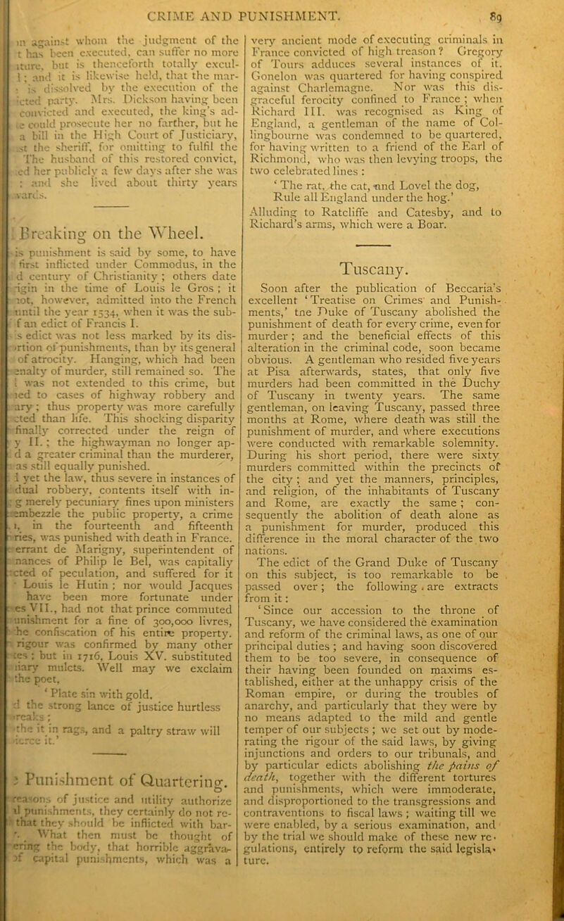 m against whom the judgment of the t has been executed, can suffer no more iture, but is thenceforth totally excul- 1; and it is likewise held, that the mar- . is dissolved by the execution of the ; icted party. Mrs. Dickson having been convicted and executed, the king’s ad- I .e could prosecute her no farther, but he a bill in the High Court of Justiciary, .st the sheriff, for omitting to fulfil the The husband of this restored convict, i ed her publicly a few days after she was : : and she lived about thirty years yards. l'reakinsr on the Wheel. o -is punishment is said by some, to have ' first inflicted under Commoclus, in the : d century of Christianity ; others date -igin in the time of Louis le Gros ; it tot, however, admitted into the French until the year 1534, when it was the sub- f an edict of Francis I. - is edict was not less marked by its dis- union of punishments, than by its general of of atrocity. Flanging, which had been enalty of murder, still remained so. The '. was not extended to this crime, but ted to cases of highway robbery and ary ; thus property was more carefully cted than life. This shocking disparity finally corrected under the reign of y II.; the highwayman no longer ap- d a greater criminal than the murderer, 3 as still equally punished, i yet the law, thus severe in instances of : dual robbery, contents itself with in- g g merely pecuniary fines upon ministers rsmbezzle the public property, a crime .1, in the fourteenth and fifteenth • ries, was punished with death in France, rerrant de Marigny, superintendent of nances of Philip le Bel, was capitally teted of peculation, and suffered for it • Louis le Hutin ; nor would Jacques have been more fortunate under ■cs VlI., had not that prince commuted unishment for a fine of 300,000 livrcs, he confiscation of his entire property, rigour was confirmed by many other tes ; but in 1716, Louis XV. substituted liary mulcts. Well may we exclaim ‘.he poet, ‘ Plate sin with gold, d the strong lance of justice hurtless wreaks; •the it in rags, and a paltry straw will •ierce it.’ 3 Punishment of Q.uarteringr O reasons of justice and utility authorize il punishments, they certainly do not rc- ■ that they should be inflicted with bar- '. _ What then must be thought of cring the body, that horrible aggravar- }f capital punishments, which was a very ancient mode of executing criminals in France convicted of high treason ? Gregory of Tours adduces several instances of it. Gonclon was quartered for having conspired against Charlemagne. Nor was this dis- graceful ferocity confined to I'ranee ; when Richard III. was recognised as King of England, a gentleman of the name of Col- lingbourne was condemned to be quartered, for having written to a friend of the Earl of Richmond, who was then levying troops, the two celebrated lines: ‘ The rat, the cat, -nnd Lovel the dog, Rule all England under the hog.’ Alluding to Ratcliffe and Catesby, and to Richard’s arms, which were a Boar. Tuscany. Soon after the publication of Beccaria’s excellent ‘ Treatise on Crimes and Punish- ments,’ tne Duke of Tuscany abolished the punishment of death for every crime, even for murder; and the beneficial effects of this alteration in the criminal code, soon became obvious. A gentleman who resided five years at Pisa afterwards, states, that only five murders had been committed in the Duchy of Tuscany in twenty years. The same gentleman, on leaving Tuscany, passed three months at Rome, where death was still the punishment of murder, and where executions were conducted with remarkable solemnity. During his short period, there were sixty murders committed within the precincts of the city ; and yet the manners, principles, and religion, of the inhabitants of Tuscany and Rome, are exactly the same; con- sequently the abolition of death alone as a punishment for murder, produced this difference in the moral character of the two nations. The edict of the Grand Duke of Tuscany on this subject, is too remarkable to be passed over; the following. are extracts from it: 1 Since our accession to the throne of Tuscany, we have considered the examination and reform of the criminal laws, as one of our prihcipal duties ; and having soon discovered them to be too severe, in consequence of their having been founded on maxims es- tablished, either at the unhappy crisis of the Roman empire, or during the troubles of anarchy, and particularly that they were by no means adapted to the mild and gentle temper of our subjects ; we set out by mode- rating the rigour of the said laws, by giving injunctions and orders to our tribunals, and by particular edicts abolishing the pains 0/ death, together with the different tortures and punishments, which were immoderate, and disproportioned to the transgressions and contraventions to fiscal laws ; waiting till we were enabled, by a serious examination, and by the trial we should make of these new re- gulations, entirely to reform the said legisla- ture.