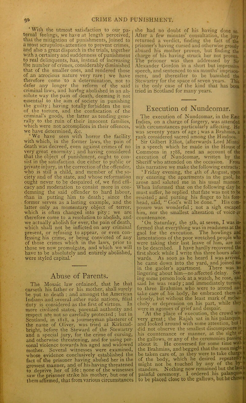 ‘ With the utmost satisfaction to our pa- ternal feelings, vve have at length perceived, that the mitigation of punishments, joined to a most scrupulous attention to prevent crimes, and also a great dispatch in the trials, together with a certainty and suddenness of punishment to real delinquents, has, instead of increasing the number of crimes, considerably diminished that of the smaller ones, and rendered those of an atrocious nature very rare ; we have therefore come to a determination, not to defer any longer the reform of the said criminal laws, and having abolished in an ab- solute way the pain of death, deeming it not essential to the aim of society in punishing the guilty ; having totally forbidden the use of the torture, and the confiscation of the criminal’s goods, the latter as tending gene- rally to the ruin of their innocent families, which were not accomplices in their offences, we have determined, &c. ‘We have seen with horror the facility with which, in the former laws, the pain of death was decreed, even against crimes of no very great enormity ; and having considered that the object of punishment, ought to con- sist in the satisfaction due either to public or private injury, in the correction of the offender, who is still a child, and member of the so- ciety and of the state, and whose reformation ought never to be despaired of, we find effi- cacy and moderation to consist more in con- demning the said offender to hard labour, than in putting him to death; since the former serves as a lasting example, and the latter only as momentary object of terror, which is often changed into pity; we are therefore come to a resolution to abolish, and we actually abolish for ever, the pain of death, which shall not be inflicted on any criminal present, or refusing to appear, or even con- fessing his crime, or being convicted of any of those crimes which in the laws, prior to those we now promulgate, and which we will have to be absolutely and entirely abolished, were styled capital.’ Abuse of Parents. The Mos.'iic law ordained, that he that curseth his father or his mother, shall surely be put to death; and amongst the American Indians and several other rude nations, filial duty is considered as the first of virtues. In more civilized states, parental authority and respect ate not so carefully protected ; but in Scotland, in 1818, a journeyman plasterer of the name of Oliver, was tried at Kirkcud- bright, before the Steward of the Stewartry and a special jury, for the crime of cursing, and otherwise threatening, and for using per- sonal violence towards his aged and widowed mother. Several witnesses were examined, whose evidence conclusively established the fact of the prisoner having abused her in the grossest manner, and of his having threatened to deprive her of life : none of the witnesses saw the prisoner strike his mother, but one of them affirmed, that from various circumstances she had no doubt of his having done so. | After a few minutes’ consultation, the jury k returned a verdict, finding the fact of the f prisoner’s having cursed and otherwise grossly S abused his mother proven, but finding the r charge of his having struck her not proven, b The prisoner was then addressed by Sir | Alexander Gordon in a short but impressive i speech, and sentenced to six months’ imprison- ment, and thereafter to be banished the Stewartry for the space of seven years. This L is the only case of the kind that has been I tried in Scotland for many years. Execution of Nundcomar. The execution of N undcomar, in the East Indies, on a charge of forgery, was attended p with circumstances particularly affecting. He I was seventy years of age ; was a Brahmin, a P rank considered sacred among the Hindoos. | Sir Gilbert Elliot, (afterwards Lord Minto) I in a speech which he made in the House of p Commons in 1788, read an account of the J execution of Nundcomar, written by the J Sheriff who attended on the occasion. From f this narrative we make the following extracts: ■ ‘ Friday evening, the 4th of August, upon r my entering the apartments in the gaol, he r arose and saluted me in his usual manner, p When informed that on the following day he p must suffer, he replied that fate was not to be f resisted ; and putting his finger to his fore- <• head, stud, “ God’s will be done.” His com- 1 posure was wonderful ; not a sigh escaped I him, nor the smallest alteration of voicb pr j. countenance. ‘ On Saturday, the 5th, at seven, I was in- f formed that everything was in readiness at the f gaol for the execution. The howlings and F lamentations of the poor wretched people who r were taking their last leave of him, are not P to be described. I have hardly recovered the | first shock while I write this three hours after- p wards. As soon as he heard I was arrived, * he came down into the yard, and joined me | in the gaoler’s apartment. There was no f, lingering about him—no affected delay. See- r ing some person look at a watch, he rose, and \ said he was ready; and immediately turning S to three Brahmins who were to attend and take care of his body, he embraced them all (J- closely, but without the least mark of melan- t> choly or depression on his part, while they 1 were in agonies of grief and despair. ‘ At the place of execution, the crowd was r very great; the Rajah sat in his palanquin, j and looked around with some attention, but I i did not observe the smallest discomposureln 11 his countenance or manner, at the sight ot,. the gallows, or any of the ceremonies passing k about it. He conversed for some time with the Brahmins, and begged that the men might k: be taken care of, as they were to take charge It of the body, which he desired repeatedly* might not be touched by any of the byij standers. Nothing now remained but the last to painful ceremony. I ordered his palanquin*, to be placed close to the gallows, but he chosen