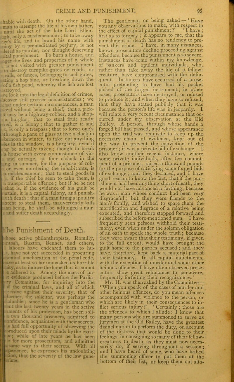 .hable with death. On the other hand, man to attempt the life of his own father, until the act of the late Lord Ellen- i^h, only a misdemeanour ; to take away ler’s life, and to brand his name with niny by a premeditated perjury, is not .iered as murder, nor thought deserving jital punishment. To burn a house, and ,<,er the lives and properties of a whole ! Ts not visited with greater punishment to destroy turnpike-gates on roads, or rails, or fences, belonging to such gates, . tting a hop bine, or breaking down the i of afish pond, whereby the fish arc lost ■os troy ed. i ve look into the legal definition of crimes, i scover still grosser inconsistencies ; wc .h.,t under certain circumstances, a man . ,teal without being a thief, that a pick- t may be a highway-robber, and a shop- a burglar; that to steal fruit ready red. is a felony ; that to gather it and t, is only a trespass ; that to force one[s through a pane of glass at five o’clock in ternoon in winter, to take out anything ies in the window, is a burglary, even if ig be actually taken; though to break a house with every circumstance of vio- . and outrage, at four o’clock in the .n.g in summer, for the purpose of rob- or even murdering the inhabitants, is a misdemeanour ; that to steal goods in 3, if the thief be seen to take them, is i transportable offence ; but if he be not that is, if the evidence of his guilt be :rtain, it is a capital felony, and punish- . nth death ; that if a man firing at poultry ntent to steal them, inadvertently kills an being, he shall be adjudged a nnir- and suffer death accordingly. .’he Punishment of Death. hose active philanthropists, Romilly, ntosh, Buxton, Bennet, and others, labours have endeared them to hu- . ', have not yet succeeded in procuring sential amelioration of the penal code, ave at least so far unmasked its horrible lity, as to induce the hope that it cannot e adhered to. Among the mass of im- ■t evidence produced before the Parlia- ry Committee, for inquiring into the >f the criminal laws, and all of which scisive against their severity, that of farmer, the solicitor, was perhaps the aluable ; since he is a gentleman who -nt the last twenty years in the active .•ments of his profession, has been soli- o two thousand prisoners, admitted to ■ onfidcnce, acquainted with their secrets, H s had full opportunity of observing the I «roduced upon their minds by the exist- j|| m ; while of late years he has been B r for more prosecutors, and admittod ill same way to their secrets. With all (I pcriencc, he expresses his undoubting | lion, that the severity of the law genc- I rime. The gentleman on being asked — ‘ Have you any observations to make, with respect to the effect of capital punishment ?’ ‘ I have ; first as to forgery ; it appears to me, that the punishment of death has no tendency to pre- vent this crime. I have, in many instances, known prosecutors decline proceeding against offenders, because the punishment is so severe. Instances have come within my knowledge, of bankers and opulent individuals, who, rather than take away the life of a fellow- creature, have compromised with the delin- quent. Instances have occurred of a prose- cutor pretending to have had his pocket picked of the forged instrument; in other cases, prosecutors have destroyed, or refused to produce it; and when they have so refused, that they have stated publicly that it was because the person’s life was in jeopardy. I will relate a very recent circumstance that oc- curred under my observation at the Old Bailey. A person, through whose hands a forged bill had passed, and whose appearance upon the trial was requisite to keep up the necessary chain of evidence, kept out of the way to prevent the conviction of the prisoner ; it was a private bill of exchange. I also know another recent instance, where some private individuals, after the commit- ment of a prisoner, raised a thousand pounds for the purpose of satisfying some forged bills of exchange ; and they declared, and I have good reason to know the fact, that if the pun- ishment had been anything short of death, they would not have advanced a farthing, because he was a man whose conduct had been very disgraceful; but they were friends to the man’s family, and wished to spare them the mortification and disgrace of a relative being executed, and therefore stepped forward and subscribed the before-mentioned sum. I have frequently seen persons withhold their testi- mony, even when under the solemn obligation of an oath to speak the whole truth ; because they were aware that their testimony, if given to the full extent, would have brought the guilt home to the parties accused ; and they have, therefore, kept back a material part of their testimony. In all capital indictments, with the exception of murder and some other heinous offences, I have often observed prose- cutors show great reluctance to persevere, frequently forfeiting their recognizances.’ Mr. H. was then asked by the Committee— ‘ When you speak of the cases of murder and other heinous offences, do you mean offences accompanied with violence to the person, or which are likely in their consequences to in- flict serious injury?’ ‘ Certainly; those are the offences to which I allude : I know that many persons who are summoned to serve as jurymen at the Old Bailey, have the greatest disinclination to perform the duty, on account of the distress that would be done to their feelings, in consigning so many of their fellow- creatures to death, as they must now neces- sarily do, if serving throughout a session; and I have heard of some, who have bribed the summoning officer to put them at the bottom of their list, or keep them out alto-