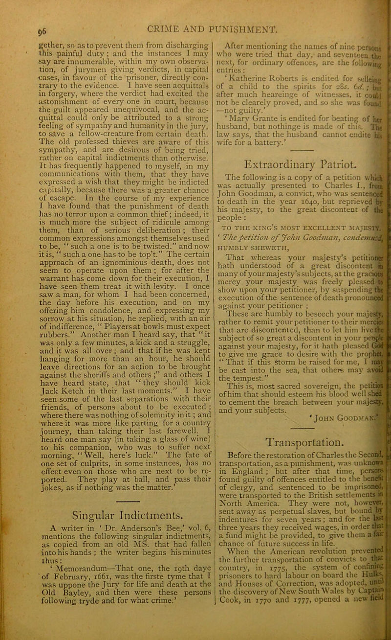 gether, so as to prevent them from discharging this painful duty ; and the instances I may say are innumerable, within my own observa- tion, of jurymen giving verdicts, in capital cases, in favour of the prisoner, directly con- trary to the evidence. 1 have seen acquittals in forgery, where the verdict had excited the astonishment of every one in court, because the guilt appeared unequivocal, and the ac- quittal could only be attributed to a strong feeling of sympathy and humanity in the jury, to save a fellow-creature from certain death. The old professed thieves are aware of this sympathy, and are desirous of being tried, rather on capital indictments than otherwise. It has frequently happened to myself, in my communications with them, that they have expressed a wish that they might be indicted capitally, because there was a greater chance of escape. In the course of my experience I have found that the punishment of death has no terror upon a common thief; indeed, it is much more the subject of ridicule among them, than of serious deliberation ; their common expressions amongst themselves used to be, “ such a one is to be twisted.” and now it is, “ such a one has to be top’t.” The certain approach of an ignominious death, does not seem to operate upon them ; for after the warrant has come down for their execution, I have seen them treat it with levity. I once saw a man, for whom I had been concerned, the day before his execution, and on my offering him condolence, and expressing my sorrow at his situation, he replied, with an air of indifference, “ Players at bowls must expect rubbers.” Another man I heard say, that “it was only a few minutes, a kick and a struggle, and it was all over ; and that if he was kept hanging for more than an hour, he should leave directions for an action to be brought against the sheriffs and others and others I have heard state, that “they should kick Jack Ketch in their last moments.” I have seen some of the last separations with their friends, of persons about to be executed; where there was nothing of solemnity in it; and where it was more like parting for a country journey, than taking their last farewell I heard one man say (in taking a glass of wine) to his companion, who was to suffer next morning. “Well, here’s luck.” The fate of one set of culprits, in some instances, has no effect even on those who are next to be re- ported. They play at ball, and pass their jokes, as if nothing was the matter.’ Singular Indictments. A writer in ‘ Dr. Anderson’s Bee,’ vol. 6, mentions the following singular indictments, as copied from an old MS. that had fallen into his hands ; the writer begins his minutes thus: * Memorandum—That one, the 19th daye of February, 1661, was the firste tyme that I was uppone the Jury' for life and death at the Old Bayley, and then were these persons following tryde and for what crime.’ After mentioning the names of nine persons I who were tried that day', and seventeen thc L next, for ordinary offences, are the following V entries: ‘ Katherine Roberts is endited for selleing fc of a child to the spirits for 28s. Cd. ; but I after much heareinge of witnesses, it coul-1 F not be clearely proved, and so she was found > —not guilty.’ ‘ Mary Grante is endited for beating of her t husband, but nothinge is made of this. The ' law says, that thc husband cannot endite his \ wife for a battery'.’ Extraordinary Patriot. The following is a copy of a petition which was actually presented to Charles I., front John Goodman, a convict, who was sentenced to death in the year 1640, but reprieved by his majesty, to the great discontent of the people : TO THE KING’S MOST EXCELLENT MAJESTY. * The petition of John Goodman, condemned, HUMBLY SHEWETH, That whereas your majesty’s petitioner hath understood of a great discontent in many of your majesty'’s subj ects, at the grackni$ mercy your majesty was freely pleased 10 show upon your petitioner, by’ suspending the execution of the sentence of death pronounced against y'our petitioner ; These are humbly to beseech y'our majesty, rather to remit y'our petitioner to their mercies that are discontented, than to let him live the subject of so great a discontent in your pettrie! against y'our majesty, for it hath pleased Grid' to give me grace to desire with the prophet “That if this storm be raised for me, I may be cast into the sea, that others may' avoid the tempest.” This is, most sacred sovereign, the petition of him that should esteem his blood well shed to cement the breach between your majesty, and your subjects. 'John Goodman* 11 S Transportation. Before the restoration of Charles the Second, ^ transportation, as a punishment, was unknown in England ; but after that time, persons : found guilty’ of offences entitled to the benefit 1 of clergy, and sentenced to be imprisoned, \ were transported to the British settlements in 1 North America. They' were not, however, . sent away' as perpetual slaves, but bound by i indentures for seven years; and for the last t. three y'ears they' received wages, in order that a fund might be provided, to give them a fair chance of future success in life. When the American revolution prevented M the further transportation of convicts to that ( country7, in 1775, the sy'stem of confining | prisoners to hard labour on board the Hulky. | and Houses of Correction, was adopted, until ( the discovery'of New South Wales by Captain i Cook, in 1770 and 1777, opened a new field