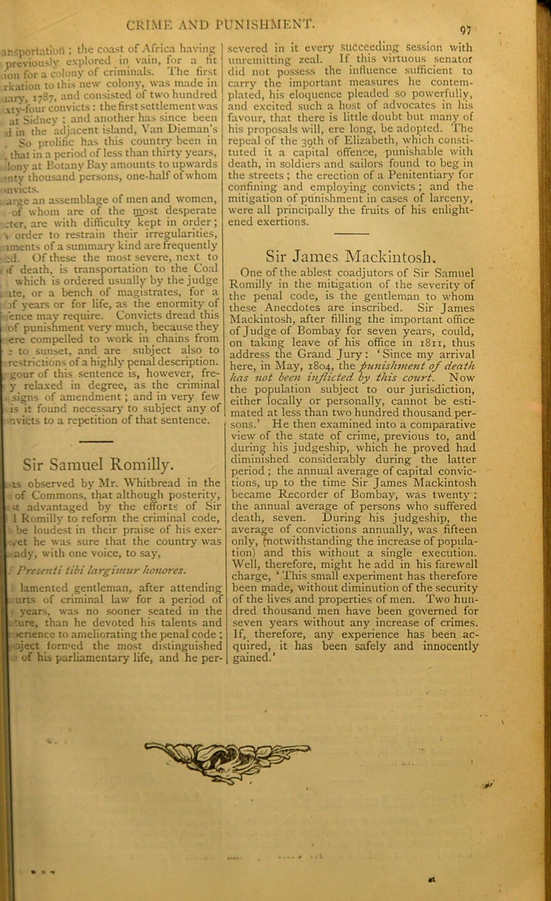 .-importation ; the coast of Africa having previously explored in vain, for a tit ion for a colony of criminals. The first rkation to this new colony, was made in jary> 1787, and consisted of two hundred xty-four convicts: the first settlement was at Sidney ; and another has since been d in the adjacent island, Van Dieman’s So prolific has this country been in , that in a period of less than thirty years, llony at Botany Bay amounts to upwards *nty thousand persons, one-half of whom >invicts. arge an assemblage of men and women, of whom are of the most desperate rcter, are with difficulty kept in order; 1 order to restrain their irregularities, iments of a summary kind are frequently : ;d. Of these the most severe, next to i ,f death, is transportation to the Coal which is ordered usually by the judge r. ite, or a bench of magistrates, for a I • }f years or for life, as the enormity of -fence may require. Convicts dread this of punishment very much, because they ere compelled to work in chains from ; to sunset, and are subject also to restrictions of a highly penal description. ; gour of this sentence is, however, fre- y relaxed in degree, as the criminal signs of amendment; and in very few is it found necessary to subject any of nvicts to a repetition of that sentence. Sir Samuel Romilly. , is observed by Mr. Whitbread in the of Commons, that although posterity, ;t advantaged by the efforts of Sir 1 Romilly to reform the criminal code, be loudest in their praise of his exer- yet he was sure that the country was ; ady, with one voice, to say, } Presenti tibi largimur honores. lamented gentleman, after attending ; urts of criminal law for a period of years, was no sooner seated in the . ture, than he devoted his talents and ; >enence to ameliorating the penal code ; •oject formed the most distinguished of his parliamentary life, and he per- severed in it every succeeding session with unremitting zeal. If this virtuous senator did not possess the influence sufficient to carry the important measures he contem- plated, his eloquence pleaded so powerfully, and excited such a hust of advocates in his favour, that there is little doubt but many of his proposals will, ere long, be adopted. The repeal of the 39th of Elizabeth, which consti- tuted it a capital offence, punishable with death, in soldiers and sailors found to beg in the streets ; the erection of a Penitentiary for confining and employing convicts ; and the mitigation of punishment in cases of larceny, were all principally the fruits of his enlight- ened exertions. Sir James Mackintosh. One of the ablest coadjutors of Sir Samuel Romilly in the mitigation of the severity of the penal code, is the gentleman to whom these Anecdotes are inscribed. Sir James Mackintosh, after filling the important office of Judge of Bombay for seven years, could, on taking leave of his office in 1811, thus address the Grand Jury: ‘Since my arrival here, in May, 1804, the punishment of death has not been inflicted by this court. Now the population subject to our jurisdiction, either locally or personally, cannot be esti- mated at less than two hundred thousand per- sons.’ He then examined into a comparative view of the state of crime, previous to, and during his judgeship, which he proved had diminished considerably during the latter period ; the annual average of capital convic- tions, up to the time Sir James Mackintosh became Recorder of Bombay, was twenty ; the annual average of persons who suffered death, seven. During his judgeship, the average of convictions annually, was fifteen only, (notwithstanding the increase of popula- tion) and this without a single execution. Well, therefore, might he add in his farewell charge, ‘ This small experiment has therefore been made, without diminution of the security of the lives and properties of men. Two hun- dred thousand men have been governed for seven years without any increase of crimes. If, therefore, any experience has been ac- quired, it has been safely and innocently gained.’