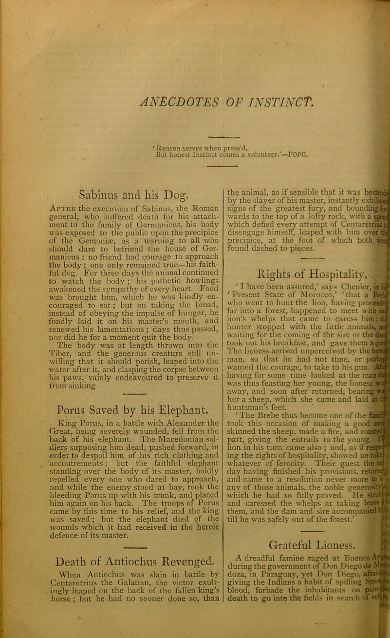 ANECDOTES OF INSTINCT. ‘ Reason serves when press'd, But honest Instinct comes a volunteer.'—POPE. Sabinus and his Dog. After the execution of Sabinus, the Roman general, who suffered death for his attach- ment to the family of Germanicus, his body was exposed to the public upon the precipice of the Gemonise, as a warning to all who should dare to befriend the house of Ger- manicus : no friend had courage to approach the body ; one only remained true—his faith- ful dog. For three days the animal continued to watch the body; his pathetic howlings awakened the sympathy of every heart. Food was brought him, which he was kindly en- couraged to eat; but on taking the bread, instead of obeying the impulse of hunger, he fondly laid it on his master’s mouth, and renewed his lamentations ; days thus passed, nor did he for a moment quit the body. The body was at length thrown into the Tiber, and the generous creature still un- willing that it should perish, leaped into the water after it; and clasping the corpse between his paws, vainly endeavoured to preserve it from sinking Porus Saved by his Elephant. King Porus, in a battle with Alexander the Great, being severely wounded, fell from the back of his elephant. The Macedonian sol- diers supposing him dead, pushed forward, in order to despoil him of his rich clothing and accoutrements; but the faithful elephant standing over the body of its master, boldly repelled every one who dared to approach, and while the enemy stood at bay, took the bleeding Porus up with his trunk, and placed him again on his back. The troops of Porus came by this time, to his relief, and the king was saved; but the elephant died of the wounds which it had received in the heroic defence of its master. Death of Antiochus Revenged. When Antiochus was slain in battle by Centaretrius the Galatian, the victor exult- ingly leaped on the back of the fallen king’s horse ; but he had no sooner done so, than the animal, as if sensible that it was bestah by the slayer of his master, instantly exhibited signs of the greatest fury, and bounding for. wards to the top of a lofty rock, with a speed which defied every attempt of Centaretrius u disengage himself, leaped with him over tk precipice, at the foot of which both wer; found dashed to pieces. Rights of Hospitality ‘ I have been assured,’ says Chenier, in hi' ‘Present State of Morocco,’ ‘that a Brei. who went to hunt the lion, having proceed# far into a forest, happened to meet with tv lion’s whelps that came to caress him; ti, hunter stopped with the little animals, as waiting for the coming of the sire or the dan took out his breakfast, and gave them h-^aj The lioness arrived unperceived by the bum man, so that he had not time, or perhaj wanted the courage, to take to his gun. Af« having for some time looked at the man tk was thus feasting her young, the lioness we f away', and soon after returned, bearing v:i , : her a sheep, which she came and laid at ll f huntsman’s feet. ‘ The Brebe thus become one of the fair;; - took this occasion of making a good skinned the sheep, made a fire’ and roasted part, giving the entrails to the young, lion in his turn came also ; and, as if res; ing the rights of hospitality, showed no tob whatever of ferocity. Their guest the day having finished his provisions, return^ and came to a resolution never more to b s any of those animals, the noble generosity which he had so fully proved. He strokf? and caressed the whelps at taking leave S' them, and the dam and sire accompanied h|A till he was safely out of the forest.’ Grateful Lioness. A dreadful famine raged at Buenos Av during the government of Don Diego de M doza, in Paraguay, yet Don Diego, afrai giving the Indians a habit of spilling Sprn blood, forbade the inhabitants on pain death to go into the fields in search of relb