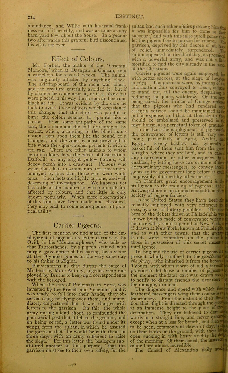 «4 abundance, and Willie with his usual frank- ness eat of it heartily, and was as tame as any barn-yard fowl about the house. In a year or two afterwards this grateful bird discontinued his visits for ever. Effect of Colours. Mr. Forbes, the author of the ‘Oriental Memoirs,’ when at Dazagan in Concan, kept a cameleon for several weeks. The animal was singularly affected by anything black. The skirting-board of the room was black, and the creature carefully avoided it; but if by chance he came near it, or if a black hat were placed in his way, he shrunk and became black as jet. It was evident by the care he took to avoid those objects which occasioned this change, that the effort was painful to him ; the colour seemed to operate like a poison. From some antipathy of the same sort, the buffalo and the bull are enraged by scarlet, which, according to the blind man’s notion, acts upon them like the sound of a trumpet; and the viper is most provoked to bite when the viper-catcher presents it with a red rag. There are other animals to whom certain colours have the effect of fascination. Daffodils, or any bright yellow flowers, will decoy perch into a draw-net. Persons who wear black hats in summer are ten times more annoyed by flies than those who wear white ones. Such facts are highly curious, and well deserving of investigation. We know as yet but little of the manner in which animals are affected by colours, and that little is only known popularly. When more observations of this kind have been made and classified, they may lead to some consequences of prac- tical utility. Carrier Pigeons. The first mention we find made of the em- ployment of pigeons as letter carriers is by Ovid, in his ‘ Metamorphoses,’ who tells us that Taurosthenes, by a pigeon stained with purple, gave notice of his having been victor at the Olympic games on the very same day to his father at fEgina. Pliny informs us that during the siege of Modena by Marc Antony, pigeons were em- ployed by Brutus to keep up a correspondence with the besieged. When the city of Ptolemais, in Syria, was invested by the French and Venetians, and it was ready to fall into their hands, they ob- served a pigeon flying over them, and imme- diately conjectured that it was charged with letters to the garrison. On this, the whole army raising a loud shout, so confounded the poor aerial post that it fell to the ground, and on being seized, a letter was found under its wings, from the sultan, in which he assured the garrison that ‘ he would be with them in three days, with an army sufficient to raise the siege.’ For this letter the besiegers sub- stituted another to this purpose, ‘ that the garrison must see to their own safety, for the sultan had such other affairs pressing him that it was impossible for him to come to tiiejf succour and with this false intelligence i}ltv let the pigeon free to pursue his course. The garrison, deprived by this decree of all hope of relief, immediately surrendered. The sultan appeared on the third day, as pronustd with a powerful army, and was not a littlt mortified to find the city already in the hands of the Christians. Carrier pigeons were again employed, bu- with better success, at the siege of Leyden in 1675. The garrison were, by means of tie information thus conveyed to them, induce; to stand out, till the enemy, despairing reducing the place, withdrew. On the mm being raised, the Prince of Orange ordo^ that the pigeons who had rendered stici essential service should be maintained at the public expense, and that at their death ftn should be embalmed and preserved in ti town house, as a perpetual token of gratitME In the East the employment of pigeonsfe the conveyance of letters is still very con. mon; particularly in Syria, Arabia, at; Egypt. Every bashaw has generally i basket full of them sent him from the grand seraglio, where they are bred, and in cased any' insurrection, or other emergency, he b enabled, by letting loose two or more of the* extraordinary messengers, to convey intelli- gence to the government long before it could be possibly obtained by other means. In Flanders great encouragement is air still given to the training of pigeons; ands Antwerp there is an annual competition of tfe society of pigeon fanciers. In the United States they have beeh-afe: recently employed, with very' nefarious Suc- cess, by a set of lottery gamblers. The lum- bers of the tickets drawn at Philadelphia win known by this mode of conveyance within* inconceivably short a period at New York,® if drawn at New York, known at Philadelphia and so with other towns, that the greats frauds were committed on the public if those in possession of this secret means* intelligence. In England the use of carrier pigeons is# it present wholly confined to the gent/ernes r & the fancy, who inherited it from the heroes* * Tyburn, with whom it was of old a favour* :* practice to let loose a number of pigeons# k the moment the fatal cart was drawn au'jT.Jc* to notify to distant friends the departure <* tj the unhappy criminal. The diligence and speed with which thestf feathered messengers wing their course is «j traordinary'. From the instant of their Ubei*J tion their flight is directed through the clou®] at an immense height to the place of theiTj destination. They are believed to dart wards in a straight line, and never desceSj except when at a loss for breath, and then Ml to be seen, commonly at dawn of day, 1: on their backs on the ground, with their open, sucking in with hasty avidity the of the morning. Of their speed, the ins related are almost incredible. The Consul of Alexandria daily S