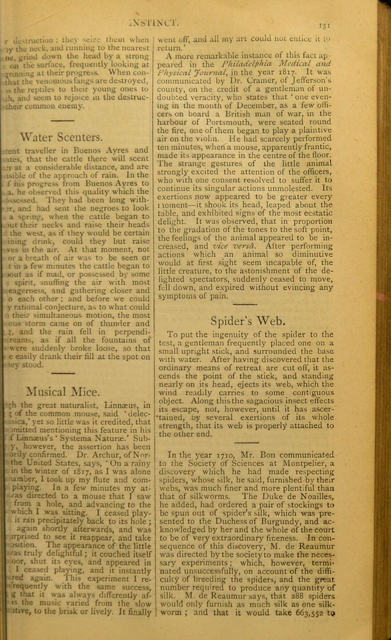 r destruction ; they seize them when jy ihc neck, and running to the nearest ne, grind down the head by a strong on the surface, frequently looking at Tinning at their progress. When con- chat the venomous fangs are destroyed, .> the reptiles to their young ones to ;h, and seem to rejoice in the destruc- their common enemy. Water Scenters. :ent traveller in Buenos Ayres and rtes, that the cattle there will scent :r at a considerable distance, and are isible of the approach of rain. In the f nis progress from Buenos Ayres to a. he observed this quality which the issessed. They had been long with- ;r, and had sent the negroes to look a spring, when the cattle began to nit their necks and raise their heads the west, as if they would be certain ining drink, could they but raise ves in the air. At that moment, not or a breath of air was to be seen or t in a few minutes the cattle began to >out as if mad, or possessed by some . spint, snuffing the air with most eagerness, and gathering closer and 0 each other : and before we could y rational conjecture, as to what could 1 their simultaneous motion, the most cus storm came on of thunder and X, and the rain fell in perpendi- reams, as if all the fountains of were suddenly broke loose, so that e easily drank their fill at the spot on lev stood. Musical Mice. ■ ;h the great naturalist, Linnaeus, in ; of the common mouse, said ‘ delec- isica,’ yet so little was it credited, that emitted mentioning this feature in his t Linnaeus’s ‘ Systema Naturae.’ Sub- ; y, however, the assertion has been orily confirmed. Dr. Archur, ofNor- the United States, says, ‘ On a rainy in the winter of 1817, as I was alone aamber, I took up my flute and com- playing. In a few minutes my at- vas directed to a mouse that I saw from a hole, and advancing to the ■ which I was sitting. I ceased play- it ran precipitately back to its hole ; again shortly afterwards, and was lrpnsed to see it reappear, and take asition. The appearance of the little ;/as truly delightful; it couched itself ’oor, shut its eyes, and appeared in I ceased playing, and it instantly red again. This experiment I re- •requently with the same success, g that it was always differently af- ■ is the music varied from the slow ■ ative, to the brisk or lively. It finally 131 went of)', and all my art could not entice it t« return.’ A more remarkable instance of this fact ap peared in the Philadelphia Medical and Physical Journal, in the year 1817. It was communicated by Dr. Cramer, of Jefferson's county, on the credit of a gentleman of un- doubted veracity, who states that ‘ one even- ing in the month of December, as a few offi- cers on board a British man of war, in the harbour of Portsmouth, were seated round the fire, one of them began to play a plaintive air on the violin. He had scarcely performed ten minutes, when a mouse, apparently frantic, made its appearance in the centre of the floor. The strange gestures of the little animal strongly excited the attention of the officers, who with one consent resolved to suffer it to continue its singular actions unmolested. Its exertions now appeared to be greater every i roment—it shook its head, leaped about the table, and exhibited signs of the most ecstatic delight. It was observed, that in proportion to the gradation of the tones to the soft point, the feelings of the animal appeared to be in- creased, and vice versa. After performing actions which an animal so diminutive would at first sight seem incapable of, the little creature, to the astonishment of the de- lighted spectators, suddenly ceased to move, fell down, and expired without evincing any symptoms of pain. Spider’s Web. To put the ingenuity of the spider to the test, a gentleman frequently placed one on a small upright stick, and surrounded the base with water. After having discovered that the ordinary means of retreat are cut off, it as- cends the point of the stick, and standing nearly on its head, ejects its web, which the wind readily carries to some contiguous object. Along this the sagacious insect effects its escape, not, however, until it has ascer- tained, by several exertions of its whole strength, that its web is properly attached to the other end. In the year 1710, Mr. Bon communicated to the Society of Sciences at Montpelier, a discovery which he had made respecting spiders, whose silk, he said, furnished by their webs, was much finer and more plentiful than that of silkworms. The Duke de Noailles, he added, had ordered a pair of stockings to be spun out of spider’s silk, which was pre- sented to the Duchess of Burgundy, and ac- knowledged by her and the whole of the court to be of very extraordinary fineness. In con- sequence of this discovery, M. de Reaumur was directed by the society to make the neces- sary experiments; which, however, termi- nated unsuccessfully, on account of the diffi- culty of breeding the spiders, and the great number required to produce any quantity of silk. M. de Reaumur says, that 288 spiders would only furnish as much silk as one silk- worm ; and that it would take 663,552 t<j