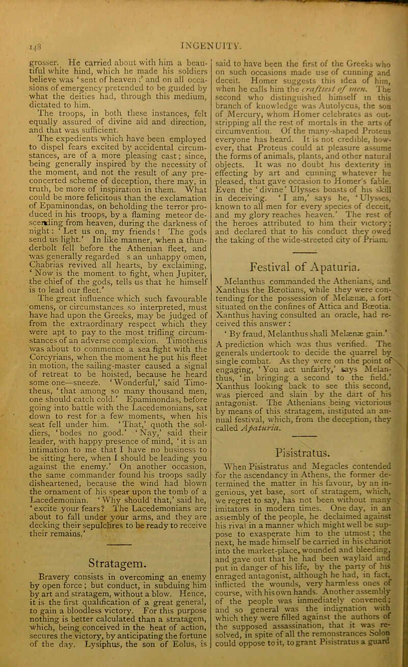 grosser. He carried about with him a beau- tiful white hind, which he made his soldiers believe was ‘ sent of heaven and on all occa- sions of emergency pretended to be guided by what the deities had, through this medium, dictated to him. The troops, in both these instances, felt equally assured of divine aid and direction, and that was sufficient. The expedients which have been employed to dispel fears excited by accidental circum- stances, are of a more pleasing cast; since, being generally inspired by the necessity of the moment, and not the result of any pre- concerted scheme of deception, there may, in truth, be more of inspiration in them. What could be more felicitous than the exclamation of Epaminondas, on beholding the terror pro- duced in his troops, by a flaming meteor de- scending from heaven, during the darkness of night: ‘ Let us on, my friends ! The gods send us light.’ In like manner, when a thun- derbolt fell before the Athenian fleet, and was generally regarded s an unhappy omen, Cnabrias revived all hearts, by exclaiming, ‘ Now is the moment to fight, when Jupiter, the chief of the gods, tells us that he himself is to lead our fleet.’ The great influence which such favourable omens, or circumstances so interpreted, must have had upon the Greeks, may be judged of from the extraordinary respect which they were apt to pay to the most trifling circum- stances of an adverse complexion. Timotheus was about to commence a sea fight with the Corcyrians, when the moment he put his fleet in motion, the sailing-master caused a signal of retreat to be hoisted, because he heard some one-—sneeze. ‘ Wonderful,’ said Timo- theus, ‘ that among so many thousand men, one should catch cold.’ Epaminondas, before going into battle with the Lacedemonians, sat down to rest for a few moments, when his seat fell under him. ‘ That,’ quoth the sol- diers, ‘bodes no good.’ ‘Nay,’ said their leader, with happy presence of mind, ‘ it is an intimation to me that I have no business to be sitting here, when I should be leading you against the enemy.’ On another occasion, the same commander found his troops sadly disheartened, because the wind had blown the ornament of his spear upon the tomb of a Lacedemonian. ‘ Why should that,’ said he, ‘ excite your fears ? The Lacedemonians are about to fall under your arms, and they are decking their sepulchres to be ready to receive their remains.’ Stratagem. Bravery consists in overcoming an enemy by open force ; but conduct, in subduing him by art and stratagem, without a blow. Hence, it is the first qualification of a great general, to gain a bloodless victory. For this purpose nothing is better calculated than a stratagem, which, being conceived in the heat of action, secures the victory, by anticipating the fortune of the day. Lysiphus, the son of Eolus, is said to have been the first of the Greeks who on such occasions made use of cunning and deceit. Homer suggests this idea of him, when he calls him the craftiest of men. The second who distinguished himself in this branch of knowledge was Autolycus, the son of Mercury, whom Homer celebrates as out- stripping all the rest of mortals in the arts of circumvention. Of the many-shaped Proteus everyone has heard. It is not credible, how- ever, that Proteus could at pleasure assume the forms of animals, plants, and other natural objects. It was no doubt his dexterity in effecting by art and cunning whatever he pleased, that gave occasion to Homer's fable. Even the ‘divine’ Ulysses boasts of his skill in deceiving. ‘ I am,’ says he, ‘ Ulysses, known to all men for every species of deceit, and my glory reaches heaven.’ The rest of the heroes attributed to him their victory; and declared that to his conduct they owed the taking of the wide-streeted city of Priam. Festival of Apaturia. Melanthus commanded the Athenians, and Xanthus the Boeotians, while they were con- tending for the possession of Melsnae, a fort situated on the confines of Attica and Boeotia. Xanthus having consulted an oracle, had re- ceived this answer: ‘ By fraud, Melanthus shall Melsenae gain.’ A prediction which was thus verified. The generals undertook to decide the quarrel by single combat. As they were on the point of engaging, ‘ You act unfairly,’ says Melan- thus, ‘ in bringing a second to the field.’ Xanthus looking back to see this second, was pierced and slain by the dart of his antagonist. The Athenians being victorious by means of this stratagem, instituted an an- nual festival, which, from the deception, they called Apaturia. Pisistratus. When Pisistratus and Megacles contended for the ascendancy in Athens, the former de- termined the matter in his favour, by an in- genious, yet base, sort of stratagem, which, we regret to say, has not been without many imitators in modern times. One day, in an assembly of the people, he declaimed against his rival in a manner which might well be sup- pose to exasperate him to the utmost; the next, he made himself be carried in his chariot into the market-place, wounded and bleeding, and gave out that he had been waylaid and put in danger of his life, by the party of his enraged antagonist, although he had, in fact, inflicted the wounds, very harmless ones of course, with his own hands. Another assembly of the people was immediately convened; and so general was the indignation with which they were filled against the authors of the supposed assassination, that it was re- solved, in spite of all the remonstrances Solon could oppose to it, to grant Pisistratus a guard