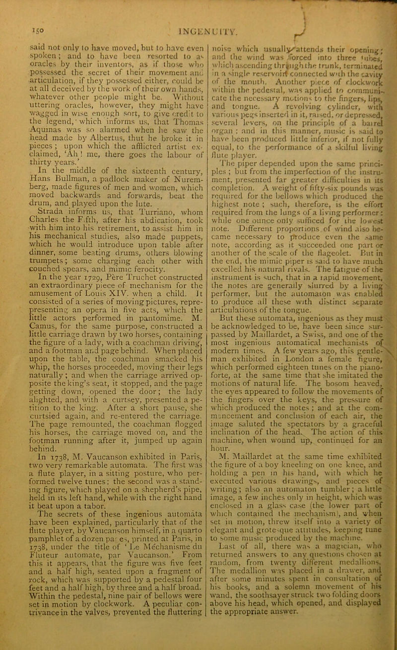 said not only lo have moved, but to have even spoken; and to have been resorted to as oracles by their inventors, as if those who possessed the secret of their movement and articulation, if they possessed either, could be- at all deceived by the work of their own hands, whatever other people might be. Without uttering oracles, however, they might have wagged in wise enough sort, to give credit to the legend,' which informs us, that Thomas Aquinas was so alarmed when he saw the head made by Albertus, thut he broke it in pieces ; upon which the afflicted artist ex- claimed, ‘Ah ! me, there goes the labour of thirty years.’ In the middle of the sixteenth century, Hans Bullman, a padlock maker of Nurem- berg, made figures of men and women, which moved backwards and forwards, beat the drum, and played upon the lute. Strada informs us, that Turriano, whom Charles the F.fth, after his abdication, took with him into his retirement, to assist him in his mechanical studies, also made puppets, which he would introduce upon table after dinner, some beating drums, others blowing trumpets; some charging each other with couched spears, and mimic ferocity. In the year 1729, Pere Truchet constructed an extraordinary piece of mechanism for the amusement of Louis XIV. when a child. It consisted of a series of moving pictures, repre- presenting an opera in five acts, which the little actors performed in pantomime. M. Camus, for the same purpose, constructed a little carriage drawn by two horses, containing the figure of a lady, with a coachman driving, and a footman and page behind. When placed upon the table, the coachman smacked his whip, the horses proceeded, moving their legs naturally; and when the carriage arrived op- posite the king’s seat, it stopped, and the page getting down, opened the door; the lady alighted, and with a curtsey, presented a pe- tition to the king. After a short pause, she curtsied again, and re-entered the carriage. The page remounted, the coachman flogged his horses, the carriage moved on, and the footman running after it, jumped up again behind. In 1738, M. Vaucanson exhibited in Paris, two very remarkable automata. The first was a flute player, in a sitting posture, who per- formed twelve tunes; the second was a stand- ing figure, which played on a shepherd’s pipe, held in its left hand, while with the right hand it beat upon a tabor. The secrets of these ingenious automata have been explained, particularly that of the flute player, by Vaucanson himself, in a quarto pamphlet of a dozen pa es, printed at Paris, in 1738, under the title of ‘ I.e Mechanisme dtt Fluteur automate, par Vaucanson.’ From this it appears, that the figure was five feet and a half high, seated upon a fragment of rock, which was supported by a pedestal four feet and a half high, by three and a half broad. Within the pedestal, nine pair of bellows were set in motion by clockwork. A peculiar con- trivance in the valves, prevented the fluttering noise which usually^attends their opening; and the wind was forced into three tubes, which ascending through the trunk, terminated in a single reservoir* connected wuh the cavity of the mouth. Another piece of clockwork within the pedestal, was applied to communi- cate the necessary motions to the fingers, lips, and tongue. A revolving cylinder, with various pegs inserted in it, raised, or depressed, several levers, on the principle of a bairel organ ; and in this manner, music is said to have been produced little inferior, if not fully equal, to the performance of a skilful living flute player. The piper depended upon the same princi- ples ; but from the imperfection of the instru- ment, presented far greater difficulties in its completion. A weight of fifty-six pounds was required for the bellows which produced the highest note ; such, therefore, is the effort required from the lungs of a living performer: while one ounce only sufficed for the lowest note. Different proportions of wind aiso be- came necessary to produce even the ,->ame note, according as it succeeded one part or another of the scale of the flageolet. Blit in the er.d, the mimic piper is said to have much excelled his natural rivals. The fatigue of the instrument is such, that in a tapid movement, Lhe notes are generally slurred by a living performer, but the automaton was enabled to produce ail these with distinct separate articulations of the tongue. But these automata, ingenious as they must be acknowledged to be, have been since sur- passed by Maillardet, a Swiss, and one of the most ingenious automatical mechanists of modern times. A few years ago, this gentle- man exhibited in London a female figure, which performed eighteen tunes on the piano- forte, at the same time that she imitated the motions of natural life. The bosom heaved, the eyes appeared to follow the movements of the fingers over the keys, the pressure of which produced the notes ; and at the com- mencement and conclusion of each air, the image saluted the spectators by a graceful inclination of the head. The action of this machine, when wound up, continued for an hour. M. Maillardet at the same time exhibited the figure of a boy kneeling on one knee, and holding a pen in his hand, with which he executed various drawings, and pieces of writing; also an automaton tumbler; a little image, a few inches only in height, which was enclosed in a glass case (the lower part of which contained the mechanism), and when set in motion, threw itself into a variety of elegant and grote-que attitudes, keeping tune to some music produced by lhe machine. Last of all, there was a magician, who returned answers to any questions chosen at random, from twenty different medallions. The medallion was placed in a drawer, and after some minutes spent in consultation of his books, and a solemn movement of his wand, the soothsayer struck two folding doors above his head, which opened, and displayed the appropriate answer.