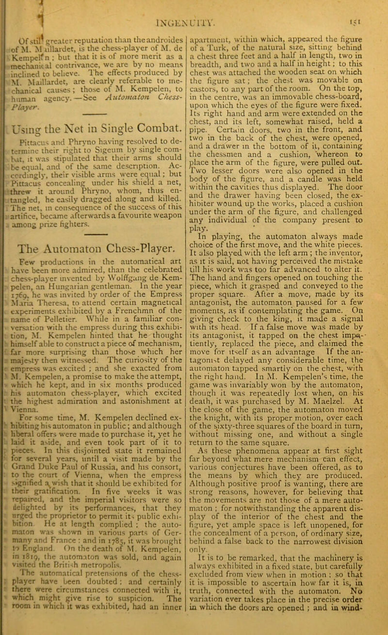 1 INGEN LTl'V. Of stil^ greater reputation tlian theandroides of M. M ullardet, is the chess-player of M. de Kempelfn ; but that it is of more merit as a mechanical contrivance, we are by no means inclined to believe. The effects produced by M. Maillardet, are clearly referable to me- chanical causes ; those of M. Kempelen, to human agency.—See Automaton Chess- Player. Using the Net in Single Combat. Pittacus and Phryno having resolved to de- termine their right to Sigeum by single com- bat, it was stipulated that their arms should be equal, and of the same description. Ac- cordingly, their visible arms were equal; but Pittacus concealing under his shield a net, threw it around Phryno, whom, thus en- tangled, he easily dragged along and killed. : The net, in consequence of the success of this artifice, became afterwards a favourite weapon among prize fighters. The Automaton Chess-Player. Few productions in the automatical art have been more admired, than the celebrated chess-player invented by Wolffgang de Kem- pelen, an Hungarian gentleman. In the year 1769, he was invited by order of the Empress Maria Theresa, to attend certain magnetical experiments exhibited by a Frenchmn of the name of Pelletier. While in a familiar con- versation with the empress during this exhibi- tion, M. Kempelen hinted that he thought himself able to construct a piece of mechanism, far more surprising than those which her majesty then witnessed. The curiosity of the empress was excited ; and she exacted from M. Kempelen, a promise to make the attempt, which he kept, and in six months produced h his automaton chess-player, which excited • the highest admiration and astonishment at ‘ Vienna. For some time, M. Kempelen declined ex- hibiting his automaton in public; and although liberal offers were made to purchase it, yet he laid it aside, and even took part of it to : pieces. In this disjointed state it remained ■ for several years, until a visit made by the Grand Duke Paul of Russia, and his consort, to the court of Vienna, when the empress signified a^wish that it should be exhibited for their gratification. In five weeks it was repaired, and the imperial visitors were so delighted by its performances, that they urged the proprietor to permit its public exhi- bition He at length complied ; the auto- maton was shown in various parts of Ger- many and France : and in 1785, it was brought to England. On the death of M. Kempelen, in 1819, the automaton was sold, and again visited the British metropolis. The automatical pretensions of the chess- ; player have been doubted: and certainly there were circumstances connected with it, which might give rise to suspicion. The room in which it was exhibited, had an inner !<t apartment, within which, appeared the figure of a Turk, of the natural size, sitting behind a chest three feet and a half in length, two in breadth, and two and a half in height; to this chest was attached the wooden seat on which the figure sat; the chest was movable on castors, to any part of the room. On the top, in the centre, was an immovable chess-board, upon which the eyes of the figure were fixed. Its right hand and arm were extended on the chest, and its left, somewhat raised, held a pipe. Certain doors, two in the front, and two in the back of the chest, were opened, and a drawer in the bottom of it, containing the chessmen and a cushion, whereon to place the arm of the figure, were pulled out. Two lesser doors were also opened in the body of the figure, and a candle was held within the cavities thus displayed. The door and the drawer having been closed, the ex- hioiter wound up the works, placed a cushion under the arm of the figure, and challenged any individual of the company present to play. In playing, the automaton always made choice of the first move, and the white pieces. It also played with the left arm ; the inventor, as it is said, not having perceived the mistake till his work was too far advanced to alter it. The hand and fingers opened on touching the piece, which it grasped and conveyed to the proper square. After a move, made by its antagonist, the automaton paused for a few moments, as if contemplating the game. On giving check to the king, it made a signal with its head. If a false move was made by its antagonist, it tapped on the chest impa- tiently, replaced the piece, and claimed the move for itself as an advantage If the an- tagom>t delayed any considerable time, the automaton tapped smartly on the chest, with the right hand. In M. Kempelen’s time, the game was invariably won by the automaton, though it was repeatedly lost when, on his death, it was purchased by M. Maelzel. At the close of the game, the automaton moved the knight, with its proper motion, over each of the sixty-three squares of the board in turn, without missing one, and without a single return to the same square. As these phenomena appear at first sight far beyond what mere mechanism can effect, various conjectures have been offered, as to the means by which they are produced. Although positive proof is wanting, there are strong reasons, however, for believing that the movements are not those of a mere auto- maton ; for notwithstanding the apparent dis- play of the interior of the chest and the figure, yet ample space is left unopened, for the concealment of a person, of ordinary size, behind a false back to the narrowest division only. It is to be remarked, that the machinery is always exhibited in a fixed state, but carefully excluded from view when in motion : so that it is impossible to ascertain how far it is, in truth, connected with the automaton. No variation ever takes place in the precise order in which the doors arc opened ; and in wind-