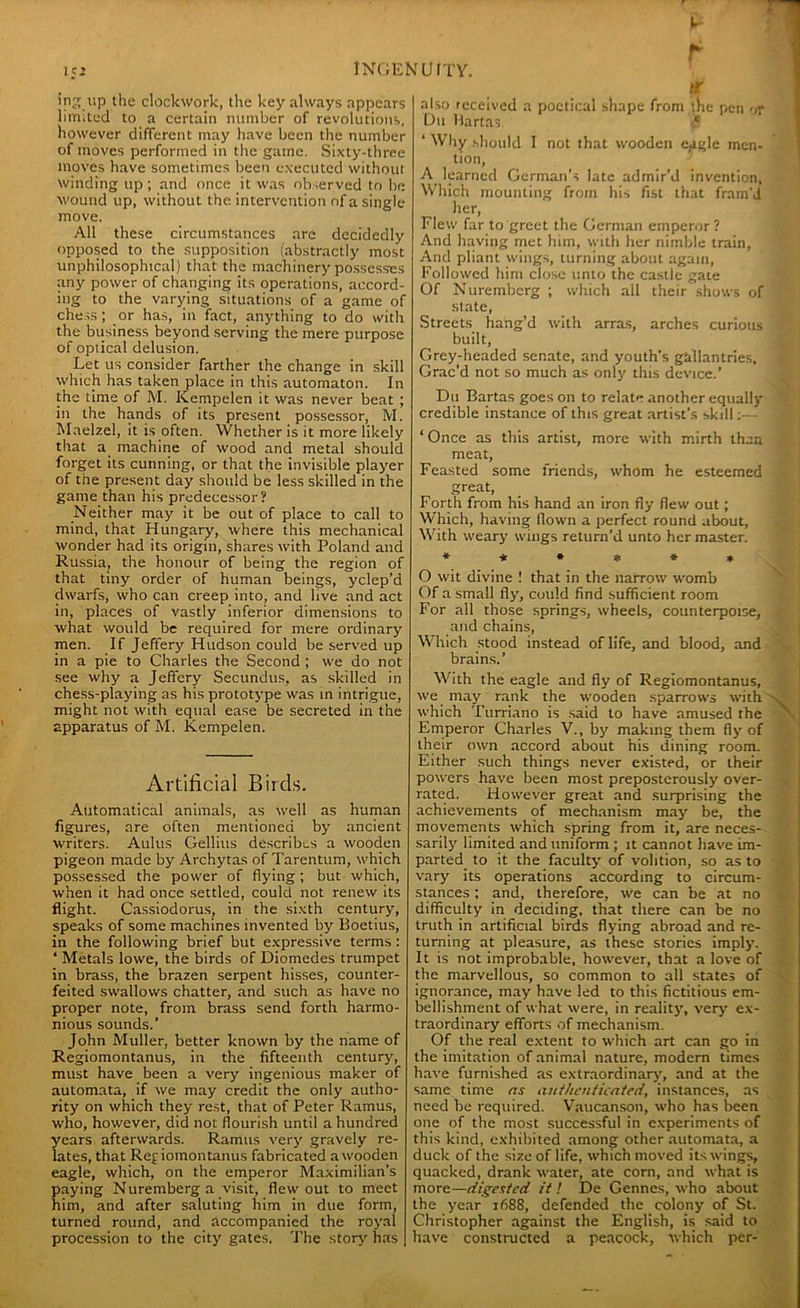 ing up the clockwork, the key always appears limited to a certain number of revolutions, however different may have been the number of moves performed in the game. Sixty-three moves have sometimes been executed without winding up ; and once it was observed to he wound up, without the intervention of a single move. All these circumstances arc decidedly opposed to the supposition (abstractly most unphilosophical) that the machinery possesses any power of changing its operations, accord- ing to the varying situations of a game of chess; or has, in fact, anything to do with the business beyond serving the mere purpose of optical delusion. Let us consider farther the change in skill which has taken place in this automaton. In the time of M. Kempelen it was never beat ; in the hands of its present possessor, M. Maelzel, it is often. Whether is it more likely that a machine of wood and metal should forget its cunning, or that the invisible player of the present day should be less skilled in the game than his predecessor? Neither may it be out of place to call to mind, that Hungary, where this mechanical wonder had its origin, shares with Poland and Russia, the honour of being the region of that tiny order of human beings, yclep’d dwarfs, who can creep into, and live and act in, places of vastly inferior dimensions to what would be required for mere ordinary men. If Jeffery Hudson could be served up in a pie to Charles the Second ; we do not see why a Jeffery Secundus, as skilled in chess-playing as his prototype was in intrigue, might not with equal ease be secreted in the apparatus of M. Kempelen. Artificial Birds. Automatical animals, as well as human figures, are often mentioned by ancient writers. Aldus Gellius describes a wooden pigeon made by Archytas of Tarentum, which possessed the power of flying; but which, when it had once settled, could not renew its flight. Cassiodorus, in the sixth century, speaks of some machines invented by Boetius, in the following brief but expressive terms : ‘ Metals lowe, the birds of Diomedes trumpet in brass, the brazen serpent hisses, counter- feited swallows chatter, and such as have no proper note, from brass send forth harmo- nious sounds.’ John Muller, better known by the name of Regiomontanus, in the fifteenth century, must have been a very ingenious maker of automata, if we may credit the only autho- rity on which they rest, that of Peter Ramus, who, however, did not flourish until a hundred years afterwards. Ramus very gravely re- lates, that Regiomontanus fabricated a wooden eagle, which, on the emperor Maximilian's paying Nuremberg a visit, flew out to meet him, and after saluting him in due form, turned round, and accompanied the royal procession to the city gates. The story has also received a poetical shape from the pen or Du Martas >* 1 Why should I not that wooden eggle men- tion, A learned German’s late admir’d invention, Which mounting from his fist that fram'd her, Flew far to greet the German emperor? And having met him, with her nimble train, And pliant wings, turning about again, Followed him close unto the castle gate Of Nuremberg ; which all their shows of state, Streets hang’d with arras, arches curious built, Grey-headed senate, and youth's gallantries. Grac’d not so much as only this device.’ Du Bartas goes on to relate another equally credible instance of this great artist’s skill:— ‘ Once as this artist, more with mirth than meat, Feasted some friends, whom he esteemed great, Forth from his hand an iron fly flew out; Which, having flown a perfect round about, With weary wings return’d unto her master. ****** O wit divine ! that in the narrow womb Of a small fly, could find sufficient room For all those springs, wheels, counterpoise, and chains, Which stood instead of life, and blood, and brains.’ With the eagle and fly of Regiomontanus, we may rank the wooden sparrows with which Turriano is said to have amused the Emperor Charles V., by making them fly of their own accord about his dining room. Either such things never existed, or their powers have been most preposterously over- rated. However great and surprising the achievements of mechanism may be, the movements which spring from it, are neces- sarily limited and uniform ; it cannot have im- parted to it the faculty of volition, so as to vary its operations according to circum- stances ; and, therefore, we can be at no difficulty in deciding, that there can be no truth in artificial birds flying abroad and re- turning at pleasure, as these stories imply. It is not improbable, however, that a love of the marvellous, so common to all states of ignorance, may have led to this fictitious em- bellishment of what were, in reality, very ex- traordinary efforts of mechanism. Of the real extent to which art can go in the imitation of animal nature, modern times have furnished as extraordinary, and at the same time as authenticated, instances, as need be required. Vaucanson, who has been one of the most successful in experiments of this kind, exhibited among other automata, a duck of the size of life, which moved its wings, quacked, drank water, ate corn, and what is more—digested it ! De Gennes, who about the year 1688, defended the colony of St. Christopher against the English, is said to have constructed a peacock, which per-