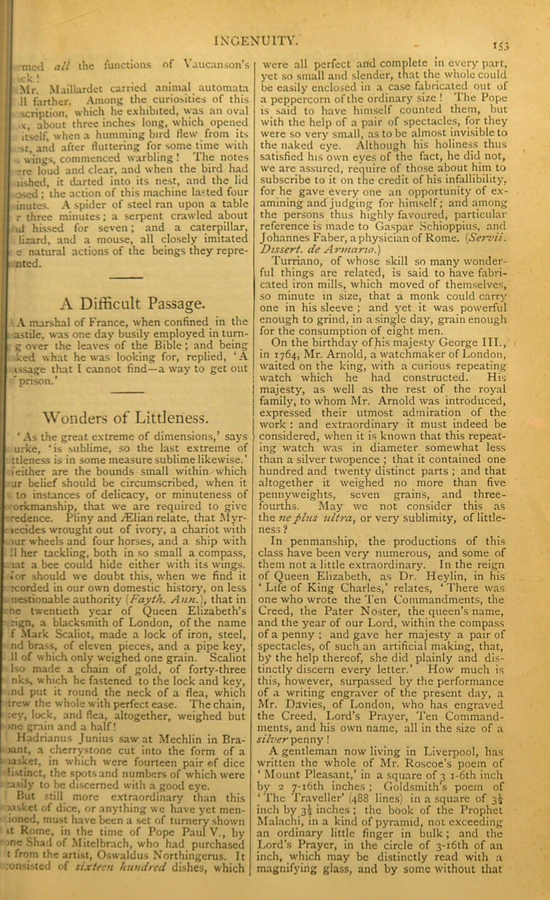 ■mcd all the functions of Vaucanson’s ick! ... Mr. Maillardet carried animal automata il farther. Among the curiosities of this scription, which he exhibited, was an oval x, about three inches long, which opened itself, when a humming bird flew from its •st, and after fluttering for some time with . wings, commenced warbling ! The notes ?re loud and clear, and when the bird had lished, it darted into its nest, and the lid osed ; the action of this machine lasted four inutes. A spider of steel ran upon a table r three minutes; a serpent crawled about id hissed for seven; and a caterpillar, lizard, and a mouse, all closely imitated c natural actions of the beings they repre- ntcd. A Difficult Passage. A marshal of France, when confined in the astile, was one day busily employed in turn- g over the leaves of the Bible; and being iked what he was looking for, replied, ‘ A issage that I cannot find—a way to get out prison.’ Wonders of Littleness. ‘As the great extreme of dimensions,’ says urke, ‘is sublime, so the last extreme of ttleness is in some measure sublime likewise.’ either are the bounds small within which ar belief should be circumscribed, when it to instances of delicacy, or minuteness of orkmanship, that we are required to give edence. Pliny and /Elian relate, that Myr- jecides wrought out of ivory, a chariot with >ur wheels and four horses, and a ship with ■ !1 her tackling, both in so small a compass, . lat a bee could hide cither with its wings, .or should we doubt this, when we find it icorded in our own domestic history, on less . uestionable authority (Fayth. Ann.), that in me twentieth year of Queen Elizabeth’s eign, a blacksmith of London, of the name f Mark Scaliot, made a lock of iron, steel, nd brass, of eleven pieces, and a pipe key, 11 of which only weighed one grain. Scaliot - Iso made a chain of gold, of forty-three nks, which he fastened to the lock and key, md put it round the neck of a flea, which irew the whole with perfect ease. The chain, :ey, lock, and flea, altogether, weighed but me grain and a half! Hadrianus Junius saw at Mechlin in Bra- rant, a cherrystone cut into the form of a Jasket, in which were fourteen pair of dice listinct, the spots and numbers of which were :asily to be discerned with a good eye. But still more extraordinary than this rasket of dice, or anything we have yet men- ioned, must have been a set of turnery shown it Rome, in the time of Pope Paul V., by me Shad of Mitclbrach, who had purchased t from the artist, Oswaldus Northingerus. It insisted of sixteen hundred dishes, which were all perfect and complete in every part, yet so small and slender, that the whole could be easily enclosed in a case fabricated out of a peppercorn of the ordinary size ! The Pope is said to have himself counted them, but with the help of a pair of spectacles, for they were so very small, as to be almost invisible to the naked eye. Although his holiness thus satisfied his own eyes of the fact, he did not, we are assured, require of those about him to subscribe to it on the credit of his infallibility, for he gave every one an opportunity of ex- amining and judging for himself; and among the persons thus highly favoured, particular reference is made to Caspar Schioppius, and Johannes Faber, a physician of Rome. {Serini. Dissert, de Armano.) Turriano, of whose skill so many wonder- ful things are related, is said to have fabri- cated iron mills, which moved of themselves, so minute in size, that a monk could carry one in his sleeve ; and yet it was powerful enough to grind, in a single day, grain enough for the consumption of eight men. On the birthday of his majesty George III., in 1764, Mr. Arnold, a watchmaker of London, waited on the king, with a curious repeating watch which he had constructed. His majesty, as well as the rest of the royal family, to whom Mr. Arnold was introduced, expressed their utmost admiration of the work : and extraordinary it must indeed be considered, when it is known that this repeat- ing watch was in diameter somewhat less than a silver twopence ; that it contained one hundred and twenty distinct parts ; and that altogether it weighed no more than five pennyweights, seven grains, and three- fourths. May we not consider this as the neplus ultra, or very sublimity, of little- ness ? In penmanship, the productions of this class have been very numerous, and some of them not a little extraordinary. In the reign of Queen Elizabeth, as Dr. Heylin, in his ‘ Life of King Charles,’ relates, ‘There was one who wrote the Ten Commandments, the Creed, the Pater Noster, the queen’s name, and the year of our Lord, within the compass of a penny ; and gave her majesty a pair of spectacles, of such an artificial making, that, by the help thereof, she did plainly and dis- tinctly discern every letter.’ How much is this, however, surpassed by the performance of a writing engraver of the present day, a Mr. Davies, of London, who has engraved the Creed, Lord’s Prayer, Ten Command- ments, and his own name, all in the size of a silver penny ! A gentleman now living in Liverpool, has written the whole of Mr. Roscoe’s poem of ‘ Mount Pleasant,’ in a square of 3 i-6th inch by 2 7-i6th inches; Goldsmith’s poem of ‘ The Traveller’ (488 lines) in a square of 3^ inch by 3I inches ; the book of the Prophet Malachi, in a kind of pyramid, not exceeding an ordinary little finger in bulk; and the Lord’s Prayer, in the circle of 3-i6th of an inch, which may be distinctly read with a magnifying glass, and by some without that