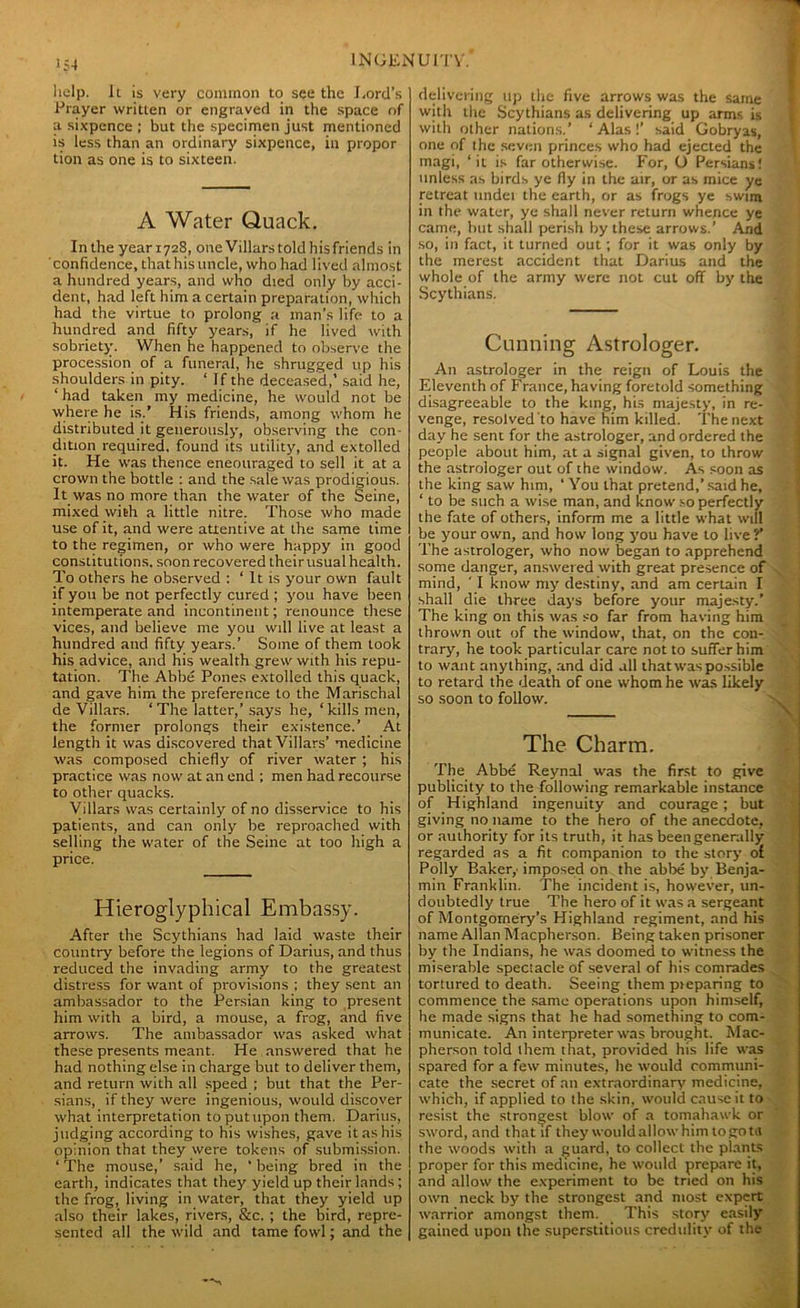 help. It is very common to see the Lord’s Prayer written or engraved in the space of a sixpence ; but the specimen just mentioned is less than an ordinary sixpence, in propor tion as one is to sixteen. A Water Quack. In the year 1728, one Villars told his friends in confidence, that his uncle, who had lived almost a hundred years, and who died only by acci- dent, had left him a certain preparation, which had the virtue to prolong a man’s life to a hundred and fifty years, if he lived with sobriety. When he happened to observe the procession of a funeral, he shrugged up his shoulders in pity. ‘ I f the deceased,’ said he, ‘ had taken my medicine, he would not be where he is.’ His friends, among whom he distributed it generously, observing the con- dition required, found its utility, and extolled it. He was thence eneouraged to sell it at a crown the bottle : and the sale was prodigious. It was no more than the water of the Seine, mixed with a little nitre. Those who made use of it, and were attentive at the same time to the regimen, or who were happy in good constitutions, soon recovered their usual health. To others he observed : ‘ It is your own fault if you be not perfectly cured ; you have been intemperate and incontinent; renounce these vices, and believe me you will live at least a hundred and fifty years.’ Some of them took his advice, and his wealth grew with his repu- tation. The Abbe Pones extolled this quack, and gave him the preference to the Marischal de Villars. ‘The latter,’ says he, ‘kills men, the former prolongs their existence.’ At length it was discovered that Villars’ medicine was composed chiefly of river water ; his practice was now at an end ; men had recourse to other quacks. Villars was certainly of no disservice to his patients, and can only be reproached with selling the water of the Seine at too high a price. Hieroglyphical Embassy. After the Scythians had laid waste their country before the legions of Darius, and thus reduced the invading army to the greatest distress for want of provisions ; they sent an ambassador to the Persian king to present him with a bird, a mouse, a frog, and five arrows. The ambassador was asked what these presents meant. He answered that he had nothing else in charge but to deliver them, and return with all speed ; but that the Per- sians, if they were ingenious, would discover what interpretation to put upon them. Darius, judging according to his wishes, gave it as his opinion that they were tokens of submission. ‘The mouse,’ said he, ‘being bred in the earth, indicates that they yield up their lands; the frog, living in water, that they yield up also their lakes, rivers, &c. ; the bird, repre- sented all the wild and tame fowl; and the delivering up the five arrows was the same with the Scythians as delivering up arms is with other nations.’ ‘Alas!’ said Gobryas, one of the seven princes who had ejected the magi, ‘it is far otherwise. For, O Persians! unless as birds ye fly in the air, or as mice ye retreat under the earth, or as frogs ye swim in the water, ye shall never return whence ye came, but shall perish by these arrows.’ And so, in fact, it turned out; for it was only by the merest accident that Darius and the whole of the army were not cut off by the Scythians. Cunning Astrologer. An astrologer in the reign of Louis the Eleventh of France, having foretold something disagreeable to the king, his majesty, in re- ’ venge, resolved to have him killed. The next day he sent for the astrologer, and ordered the people about him, at a signal given, to throw the astrologer out of the window. As soon as the king saw him, ‘ You that pretend,’said he, ‘ to be such a wise man, and know so perfectly the fate of others, inform me a little what will be your own, and how long you have to live?’ The astrologer, who now began to apprehend some danger, answered with great presence of mind, ' I know my destiny, and am certain I shall die three days before your majesty.’ The king on this was so far from having him thrown out of the window, that, on the con- trary, he took particular care not to suffer him to want anything, and did all that was possible to retard the death of one whom he was likely so soon to follow. The Charm. The Abbe Reynal was the first to give publicity to the following remarkable instance of Highland ingenuity and courage ; but giving no name to the hero of the anecdote, or authority for its truth, it has been generally regarded as a fit companion to the story of Polly Bakery imposed on the abbe by Benja- min Franklin. The incident is, however, un- doubtedly true The hero of it was a sergeant of Montgomery’s Highland regiment, and his name Allan Macpherson. Being taken prisoner by the Indians, he was doomed to witness the miserable spectacle of several of his comrades tortured to death. Seeing them preparing to commence the same operations upon himself, he made signs that he had something to com- municate. An interpreter was brought. Mac- pherson told them that, provided his life was spared for a few minutes, he would communi- cate the secret of an extraordinary medicine, which, if applied to the skin, would cause it to resist the strongest blow of a tomahawk or sword, and that if they wouldallowhimtogota the woods with a guard, to collect the plants proper for this medicine, he would prepare it, and allow the experiment to be tried on his own neck by the strongest and most expert warrior amongst them. This story easily gained upon the superstitious credulity of the