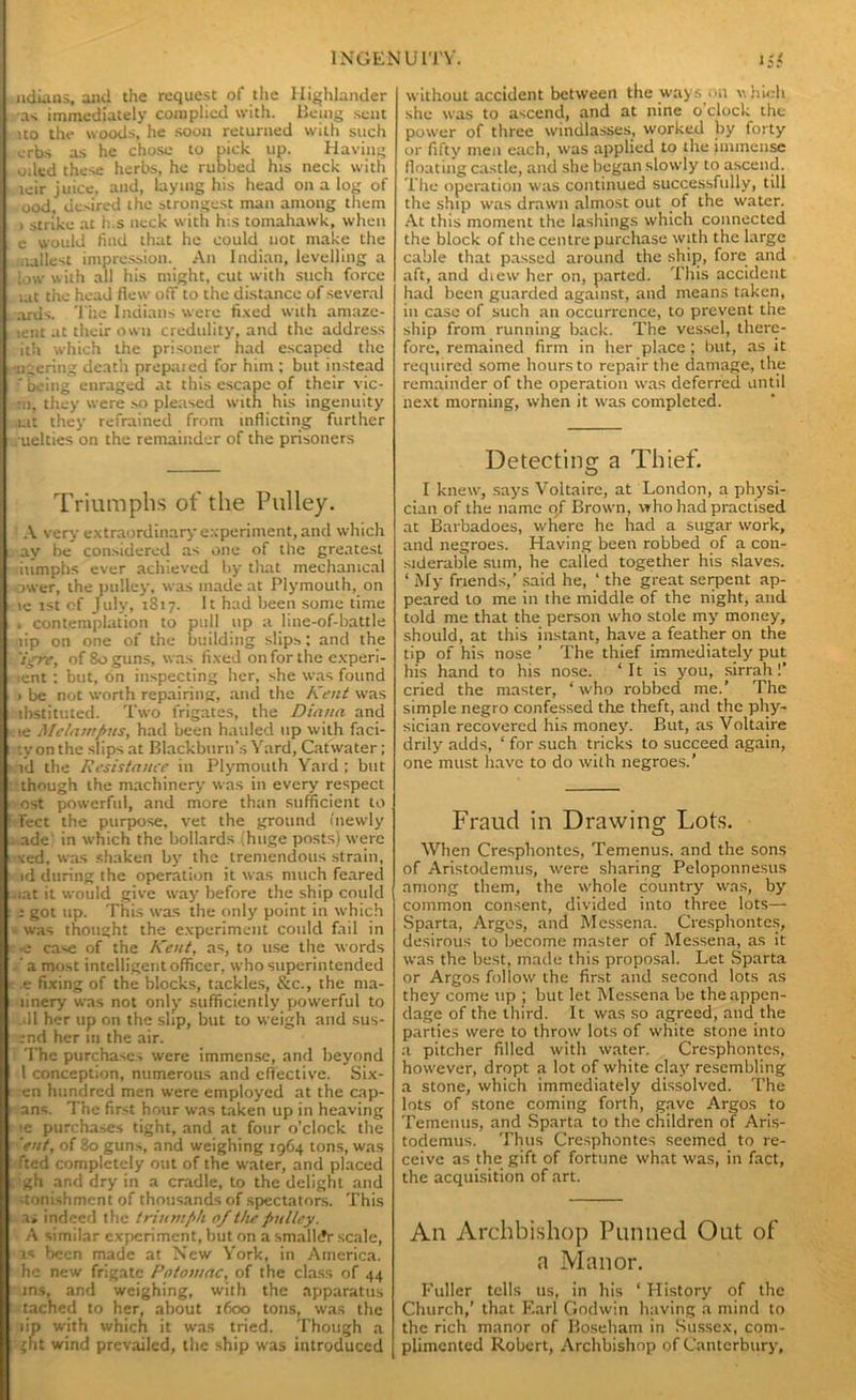udians, and the request of the Highlander •as immediately complied with. Being sent uo the woods, he soon returned with such erbs as he chose to pick up. Having oiled these herbs, he rubbed his neck with leir juice, and, laying his head on a log of ood, ue>ired the strongest man among them > strike at h.s neck with h;s tomahawk, when c would find that he could not make the aallest impression. An Indian, levelling a low with all his might, cut with such force lat the head flew off to the distance of several ards. The Indians were fixed with amaze- lent at their own credulity, and the address ith which the prisoner had escaped the •ngering death prepaied for him ; but instead ■' being enraged at this escape of their vic- :ii, they were so pleased with his ingenuity lat they refrained from inflicting further . uelties on the remainder of the prisoners Triumphs of the Pulley. A very extraordinary experiment, and which ay be considered as one of the greatest iumphs ever achieved by that mechanical ower, the pulley, was made at Plymouth, on le ist of July, 1817. It had been some time 1 contemplation to pull up a line-of-battle lip on one of the building slips; and the 'igre, of 80 guns, was fixed on for the experi- icnt : but, on inspecting her, she was found > be not worth repairing, and the Kent was ibstituted. Two frigates, the Dinun and le Melnmpns, had been hauled up with faci- le on the slips at Blackburn’s Yard, Catwater; id the Resistance in Plymouth Yard ; but though the machinery was in every respect ost powerful, and more than sufficient to Tect the purpose, vet the ground ('newly ade in which the bollards (huge posts) were ted, was shaken by the tremendous strain, id during the operation it was much feared iat it would give way before the ship could i got up. This was the only point in which was thought the experiment could fail in •e case of the Kent, as, to use the words a most intelligent officer, who superintended e fixing of the blocks, tackles, See., the ma- linery was not only sufficiently powerful to sll her up on the slip, but to weigh and sus- ;nd her in the air. The purchases were immense, and beyond 1 conception, numerous and effective. Six- cn hundred men were employed at the cap- ans. The first hour was taken up in heaving •e purchases tight, and at four o’clock the eat, of 80 guns, and weighing 1964 tons, was fted completely out of the water, and placed gh and dry in a cradle, to the delight and .tonishment of thousands of spectators. This a» indeed the triumph 0/the pulley. A similar experiment, but on a smaller scale, is been made at New York, in America, he new frigate Potomac, of the class of 44 ins, and weighing, with the apparatus tached to her, about 1600 tons, was the lip with which it was tried. Though a ght wind prevailed, the ship was introduced without accident between the ways on which she was to ascend, and at nine o'clock the power of three windlasses, worked by forty or fifty men each, was applied to the immense floating castle, and she began slowly to ascend. The operation was continued successfully, till the ship was drawn almost out of the water. At this moment the lashings which connected the block of the centre purchase with the large cable that passed around the ship, fore and aft, and diew her on, parted. This accident had been guarded against, and means taken, in case of such an occurrence, to prevent the ship from running back. The vessel, there- fore, remained firm in her place ; but, as it required some hours to repair the damage, the remainder of the operation was deferred until next morning, when it was completed. Detecting a Thief. I knew, says Voltaire, at London, a physi- cian of the name 0/ Brown, who had practised at Barbadoes, where he had a sugar work, and negroes. Having been robbed of a con- siderable sum, he called together his slaves. ‘ My friends,’ said he, ‘ the great serpent ap- peared to me in the middle of the night, and told me that the person who stole my money, should, at this instant, have a feather on the tip of his nose ’ The thief immediately put his hand to his nose. ‘It is you, sirrah!’ cried the master, ‘ who robbed me.’ The simple negro confessed the theft, and the phy- sician recovered his money. But, as Voltaire drily adds, ‘ for such tricks to succeed again, one must have to do with negroes.’ Fraud in Drawing Lots. When Cresphontes, Temenus. and the sons of Aristodemus, were sharing Peloponnesus among them, the whole country was, by common consent, divided into three lots— Sparta, Argos, and Messena. Cresphontes, desirous to become master of Messena, as it was the best, made this proposal. Let Sparta or Argos follow the first and second lots as they come up ; but let Messena be the appen- dage of the third. It was so agreed, and the parties were to throw lots of white stone into a pitcher filled with water. Cresphontes, however, dropt a lot of white clay resembling a stone, which immediately dissolved. The lots of stone coming forth, gave Argos to Temenus, and Sparta to the children of Aris- todemus. Thus Cresphontes seemed to re- ceive as the gift of fortune what was, in fact, the acquisition of art. An Archbishop Panned Out of n Manor. Fuller tells us, in his ‘ History of the Church,’ that F.arl Godwin having a mind to the rich manor of Boseham in Sussex, com- plimented Robert, Archbishop of Canterbury,