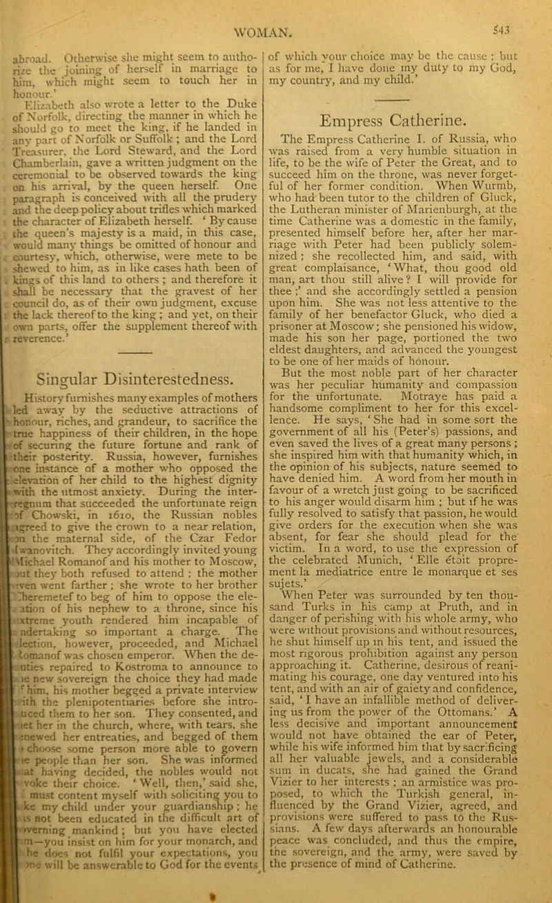 S43 abroad. Otherwise she might seem to autho- rize the joining of herself in marriage to him, which might seem to touch her in honour.’ Elizabeth also wrote a letter to the Duke of Norfolk, directing the manner in which he should go to meet the king, if he landed in any part of Norfolk or Suffolk ; and the Lord Treasurer, the Lord Steward, and the Lord Chamberlain, gave a written judgment on the ceremonial to be observed towards the king on his arrival, by the queen herself. One paragraph is conceived with all the prudery and the deep policy about trifles which marked the character of Elizabeth herself. ‘ By cause the queen’s majesty is a maid, in this case, would many things be omitted of honour and courtesy, which, otherwise, were mete to be shewed to him, as in like cases hath been of kings of this land to others ; and therefore it shall be necessary that the gravest of her council do, as of their own judgment, excuse the lack thereof to the king; and yet, on their own parts, offer the supplement thereof with reverence.’ Singular Disinterestedness. History furnishes many examples of mothers led away by the seductive attractions of honour, riches, and grandeur, to sacrifice the true happiness of their children, in the hope of securing the future fortune and rank of their posterity. Russia, however, furnishes one instance of a mother who opposed the elevation of her child to the highest dignity with the utmost anxiety. During the inter- regnum that succeeded the unfortunate reign :of Chowski, in 1610, the Russian nobles .agreed to give the crown to a near relation, ran the maternal side, of the Czar Fedor [wanovitch. They accordingly invited young vlichael Romanof and his mother to Moscow, aut they both refused to attend ; the mother v wen went farther ; she wrote to her brother 'heremetef to beg of him to oppose the ele- ition of his nephew to a throne, since his ■ xtreme youth rendered him incapable of i- ndertaking so important a charge. The fc lection, however, proceeded, and Michael l lomanof was chosen emperor. When the de- puties repaired to Kostroma to announce to l le new sovereign the choice they had made | c him, his mother begged a private interview I ith the plenipotentiaries before she intro- | uced them to her son. They consented, and I let her in the church, where, with tears, she I mewed her entreaties, and begged of them I > choose some person more able to govern 1 le people than her son. She was informed Liat having decided, the nobles would not I yoke their choice. ‘Well, then,’said she, i must content myself with soliciting you to I kc my child under your guardianship ; he 1-isnot been educated in the difficult art of I'Weming mankind; but you have elected I m—you insist on him for your monarch, and r he does not fulfil your expectations, you I >ne will be answerable to God for the events I * of which your choice may be the cause ; but as for me, I have done my duty to my God, my country, and my child.’ Empress Catherine. The Empress Catherine I. of Russia, who was raised from a very humble situation in life, to be the wife of Peter the Great, and to succeed him on the throne, was never forget- ful of her former condition. When Wurmb, who had been tutor to the children of Gluck, the Lutheran minister of Marienburgh, at the time Catherine was a domestic in the family, presented himself before her, after her mar- riage with Peter had been publicly solem- nized ; she recollected him, and said, with great complaisance, ‘What, thou good old man, art thou still alive ? I will provide for thee ;’ and she accordingly settled a pension upon hint. She was not less attentive to the family of her benefactor Gluck, who died a prisoner at Moscow; she pensioned his widow, made his son her page, portioned the two eldest daughters, and advanced the youngest to be one of her maids of honour. But the most noble part of her character was her peculiar humanity and compassion for the unfortunate. Motraye has paid a handsome compliment to her for this excel- lence. He says, ‘She had in some sort the government of all his (Peter’s) passions, and even saved the lives of a great many persons ; she inspired him with that humanity which, in the opinion of his subjects, nature seemed to have denied him. A word from her mouth in favour of a wretch just going to be sacrificed to his anger would disarm him ; but if he was fully resolved to satisfy that passion, he would give orders for the execution when she was absent, for fear she should plead for the victim. In a word, to use the expression of the celebrated Munich, ‘ Elle etoit propre- ment la mediatrice entre le monarque et ses sujets.’ When Peter was surrounded by ten thou- sand Turks in his camp at Pruth, and in danger of perishing with his whole army, who were without provisions and without resources, he shut himself up in his tent, and issued the most rigorous prohibition against any person approaching it. Catherine, desirous of reani- mating his courage, one day ventured into his tent, and with an air of gaiety and confidence, said, ‘ I have an infallible method of deliver- ing us from the power of the Ottomans.’ A less decisive and important announcement would not have obtained the ear of Peter, while his wife informed him that by sacrificing all her valuable jewels, and a considerable sum in ducats, she had gained the Grand Vizier to her interests ; an armistice was pro- posed, to which the Turkish general, in- fluenced by the Grand Vizier, agreed, and provisions were suffered to pass to the Rus- sians. A few days afterwards an honourable peace was concluded, and thus the empire, the sovereign, and the army, were saved by the presence of mind of Catherine.