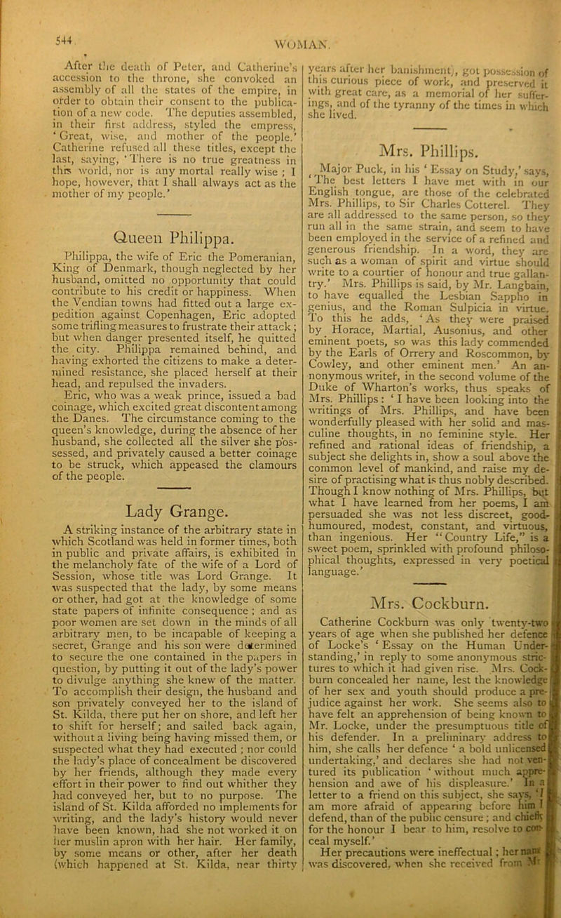 After t!ie death of Peter, and Catherine’s accession to the throne, she convoked an assembly of all the states of the empire, in older to obtain their consent to the publica- tion of a new code. The deputies assembled, in their first address, styled the empress, ’Great, wise, and mother of the people.’ Catherine refused all these titles, except the last, saying, ' There is no true greatness in this world, nor is any mortal really wise ; 1 hope, however, that I shall always act as the mother of my people.’ Queen Philippa. Philippa, the wife of Eric the Pomeranian, King of Denmark, though neglected by her husband, omitted no opportunity that could contribute to his credit or happiness. When the Vendian towns had fitted out a large ex- pedition against Copenhagen, Eric adopted some trifling measures to frustrate their attack ; but when danger presented itself, he quitted the city. Philippa remained behind, and having exhorted the citizens to make a deter- mined resistance, she placed herself at their head, and repulsed the invaders. Eric, who was a weak prince, issued a bad coinage, which excited great discontentamong the Danes. The circumstance coming to the queen’s knowledge, during the absence of her husband, she collected all the silver she pos- sessed, and privately caused a better coinage to be struck, which appeased the clamours of the people. Lady Grange. A striking instance of the arbitrary state in which Scotland was held in former times, both in public and private affairs, is exhibited in the melancholy fate of the wife of a Lord of Session, whose title was Lord Grange. It was suspected that the lady, by some means or other, had got at the knowledge of some state papers of infinite consequence ; and as poor women are set down in the minds of all arbitrary tnen, to be incapable of keeping a secret, Grange and his son were determined to secure the one contained in the papers in question, by putting it out of the lady’s power to divulge anything she knew of the matter. To accomplish their design, the husband and son privately conveyed her to the island of St. Kilda, there put her on shore, and left her to shift for herself; and sailed back again, without a living being having missed them, or suspected what they had executed ; nor coidd the lady’s place of concealment be discovered by her friends, although they made every effort in their power to find out whither they had conveyed her, but to no purpose. The island of St. Kilda afforded no implements for writing, and the lady’s history would never have been known, had she not worked it on her muslin apron with her hair. Her family, by some means or other, after her death (which happened at St. Kilda, near thirty years after her banishment), got possession of this curious piece of work, and preserved it with great care, as a memorial of her suffer- ings, and of the tyranny of the times in which she lived. Mrs. Phillips. (t Major Puck, in his ‘ Essay on Study,’ says, The best letters I have met with in our English tongue, are those of the celebrated Mrs. Phillips, to Sir Charles Cotterel. They are all addressed to the same person, so they run all in the same strain, and seem to have been employed in the service of a refined and generous friendship. In a word, they are such as a woman of spirit and virtue should write to a courtier of honour and true gallan- try.’ Mrs. Phillips is said, by Mr. Langbain, to have equalled the Lesbian Sappho in genius, and the Roman Sulpicia in virtue. ; To this he adds, ‘ As they were praised j by Horace, Martial, Ausonius, and other eminent poets, so was this lady commended j by the Earls of Orrery and Roscommon, by | Cowley, and other eminent men.’ An an- j nonymous writef, in the second volume of the 1 Duke of Wharton’s works, thus speaks of ' Mrs. Phillips : ‘ I have been looking into the j writings of Mrs. Phillips, and have been j wonderfully pleased with her solid and mas- 1 culine thoughts, in no feminine style. Her j refined and rational ideas of friendship, a f subject she delights in, show a soul above the f common level of mankind, and raise my de- ) sire of practising what is thus nobly described. | Though I know nothing of Mrs. Phillips, but j what I have learned from her poems, I am | persuaded she was not less discreet, good- 1 humoured, modest, constant, and virtuous, J than ingenious. Her “ Country Life,” is a • sweet poem, sprinkled with profound philoso- j phical thoughts, expressed in very poetical t language.’ Mrs. Cockburn. Catherine Cockburn was only twenty-two * years of age when she published her defence i of Locke’s ‘Essay on the Human Under-i standing,’ in reply to some anonymous stric- a tures to which it had given rise. Mrs. Cock- ffl burn concealed her name, lest the knowledge jl of her sex and youth should produce a pre-jl judice against her work. She seems also to jl have felt an apprehension of being known to M Mr. Locke, under the presumptuous title ofH his defender. In a preliminary address toB him, she calls her defence ‘ a bold unlicensed B undertaking,’and declares she had notven-B tured its publication ‘without much appre-tl hension and awe of his displeasure.’ In h letter to a friend on this subject, she says, ‘I H am more afraid of appearing before him I H' defend, than of the public censure; and chiefk H for the honour I bear to him, resolve to coir U ceal myself.’ Her precautions were ineffectual ; her nan* a was discovered, when she received from Mr H