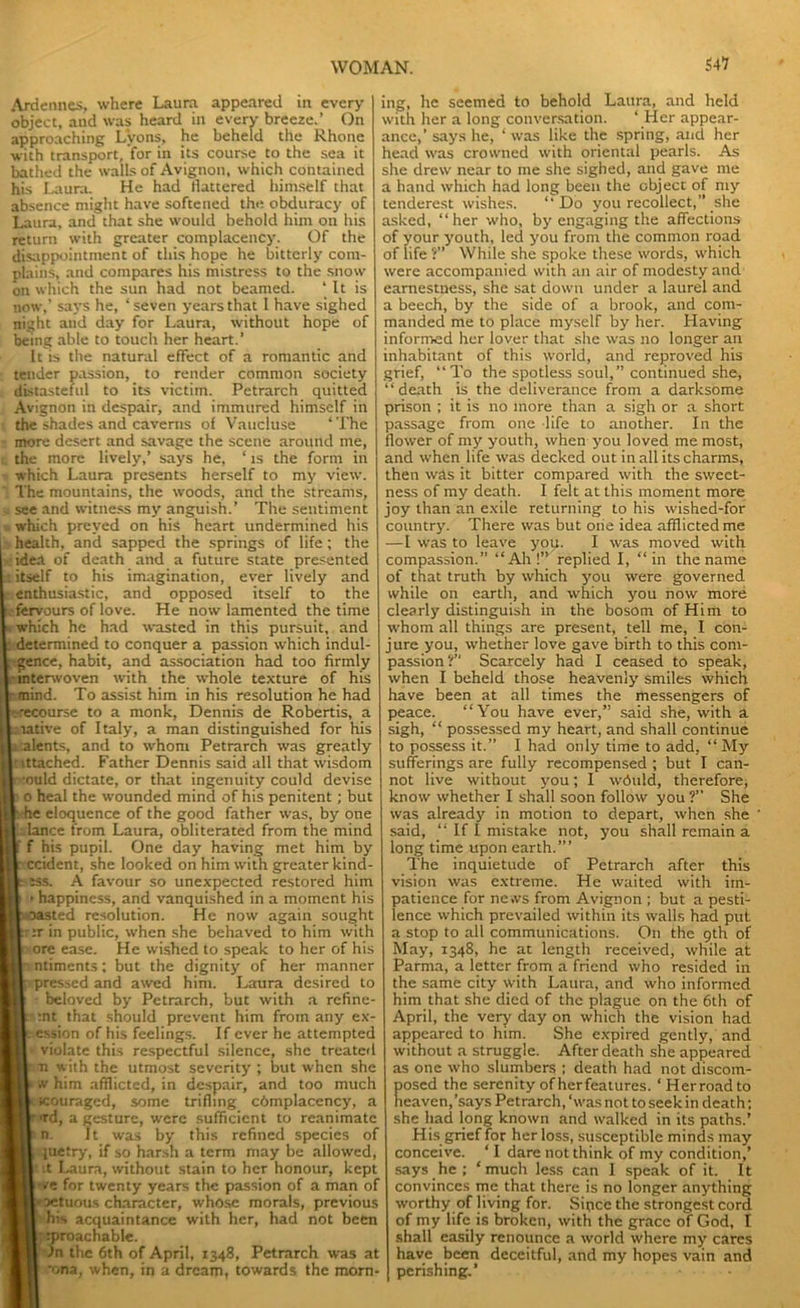 S47 Ardennes, where Laura appeared in every object, and was heard in every breeze.’ On approaching Lyons, he beheld the Rhone with transport, for in its course to the sea it bathed the walls of Avignon, which contained his Laura. He had flattered himself that absence might have softened the obduracy of Laura, and that she would behold him on his return with greater complacency. Of the disappointment of this hope he bitterly com- plains, and compares his mistress to the snow on which the sun had not beamed. * It is now,’ says he, ‘ seven years that l have sighed night and day for Laura, without hope of being able to touch her heart.’ It is the natural effect of a romantic and tender passion, to render common society distasteful to its victim. Petrarch quitted Avignon in despair, and immured himself in the shades and caverns of Vaucluse * The more desert and savage the scene around me, the more lively,’ says he, ‘ is the form in which Laura presents herself to my view. The mountains, the woods, and the streams, see and witness my anguish.’ The sentiment which preyed on his heart undermined his health, and sapped the springs of life; the idea of death and a future state presented I itself to his imagination, ever lively and enthusiastic, and opposed itself to the fervours of love. He now lamented the time which he had wasted in this pursuit, and determined to conquer a passion which indul- gence, habit, and association had too firmly interwoven with the whole texture of his -mind. To assist him in his resolution he had 'ecourse to a monk, Dennis de Robertis, a aative of Italy, a man distinguished for his i alents, and to whom Petrarch was greatly ■ ittached. Father Dennis said all that wisdom •ould dictate, or that ingenuity could devise p o heal the wounded mind of his penitent; but he eloquence of the good father was, by one lance from Laura, obliterated from the mind f his pupil. One day having met him by ccident, she looked on him with greater kind- iss. A favour so unexpected restored him happiness, and vanquished in a moment his oasted resolution. He now again sought ::r in public, when she behaved to him with ore ease. He wished to speak to her of his ntiments; but the dignity' of her manner •pressed and awed him. Laura desired to • beloved by Petrarch, but with a refine :nt that should prevent him from any ex- ession of his feelings. If ever he attempted violate this respectful silence, she treated n with the utmost severity ; but when she w him afflicted, in despair, and too much scouraged, some trifling complacency, a • td, a gesture, were sufficient to reanimate n. It was by this refined species of pietry, if so harsh a term may be allowed, .t Laura, without stain to her honour, kept *e for twenty years the passion of a man of oetuous character, whose morals, previous his acquaintance with her, had not been iproachable. )n the 6th of April, 1348, Petrarch was at *ona, when, in a dream, towards the morn ing, he seemed to behold Laura, and held with her a long conversation. ‘ Her appear- ance,’ says he, ‘ was like the spring, and her head was crowned with oriental pearls. As she drew near to me she sighed, and gave me a hand which had long been the object of my tenderest wishes. ‘‘Do you recollect,” she asked, “her who, by engaging the affections of your youth, led you from the common road of life ?” While she spoke these words, which were accompanied with an air of modesty and earnestness, she sat down under a laurel and a beech, by the side of a brook, and com- manded me to place myself by her. Having informed her lover that site was no longer an inhabitant of this world, and reproved his grief, “To the spotless soul,” continued she, “death is the deliverance from a darksome prison ; it is no more than a sigh or a short passage from one life to another. In the flower of my youth, when you loved me most, and when life was decked out in all its charms, then was it bitter compared with the sweet- ness of my death. I felt at this moment more joy than an exile returning to his wished-for country'. There was but one idea afflicted me —I was to leave you. I was moved with compassion.” “Ah!” replied I, “in the name of that truth by which you were governed while on earth, and which you now more clearly distinguish in the bosom of Him to whom all things are present, tell me, I con- jure you, whether love gave birth to this com- passion?” Scarcely had I ceased to speak, when I beheld those heavenly smiles which have been at all times the messengers of peace. “You have ever,” said she, with a sigh, “ possessed my heart, and shall continue to possess it.” I had only time to add, “My sufferings are fully recompensed ; but I can- not live without y'ou; I wduld, therefore, know whether I shall soon follow you ?” She was already in motion to depart, when she ‘ said, “ If I mistake not, you shall remain a long time upon earth.”’ The inquietude of Petrarch after this vision was extreme. He waited with im- patience for news from Avignon ; but a pesti- lence which prevailed within its walls had put a stop to all communications. On the 9th of May, 1348, he at length received, while at Parma, a letter from a friend who resided in the same city with Laura, and who informed him that she died of the plague on the 6th of April, the very day on which the vision had appeared to him. She expired gently, and without a struggle. After death she appeared as one who slumbers ; death had not discom- posed the serenity of herfeatures. ‘Herroadto heaven,’says Petrarch, ‘was not to seek in death; she had long known and walked in its paths.’ His grief for her loss, susceptible minds may conceive. ‘ I dare not think of my condition,’ says he ; ‘much less can I speak of it. It convinces me that there is no longer anything worthy of living for. Since the strongest cord of my life is broken, with the grace of God, I shall easily renounce a world where my cares have been deceitful, and my hopes vain and perishing.’