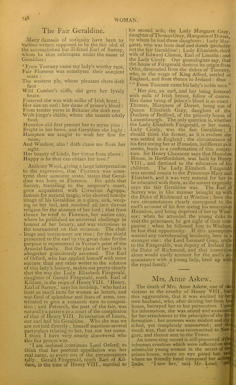 S4» The Fair Geraldine. Many damsels of antiquity have been by various writers supposed to be the fair idol of the accomplished but ill-fated Earl of Surrey, whom he thus celebrates under the name of Geraldine: ‘ From Tuscany came my lady’s worthy race. Fair Florence was sometyme their aungient seate ; The western yle, whose pleasant shore doth face Wild Camber’s cliffs, did geve her lyvely heate. Fostered she was with milke of Irish brest; Her sire an earl: her dame of prince’s blood : From tender yeres in Britaine she doth rest With hinge’s childe, where she tasteth cdstly food. Honsdon did first present her to myne yien ; Bright in her hewe, and Geraldine she hight ; Hampton me taught to wish her first for mine, And Windsor, alas ! doth chase me from her sight. Her beauty ofkinde, her virtue from above ; Happy is he that can obtain her love !’ Anthony Wood, giving a large interpretation to the expression, that ‘ Florence was some- tyme their auncient seate,’ states that Geral- dine was born at Florence. He adds that Surrey, travelling to the emperor’s court, grew acquainted with Cornelius Agrippa, famous for natural magic, who showed him the image of his Geraldine in a glass, sick, weep- ing on her bed, and resolved all into devout religion for the absence of her lord ; that from thence he went to Florence, her native city, where he published an universal challenge in honour of her beauty, and was victorious in the tournament on that occasion. The chal- ■ lenge and tournament are true ; for the shield presented to the earl by the great duke for the purpose is represented in Vertue’s print of the Arundel family. But the place of her birth is altogether gratuitously assumed. The Earl of Orford, who has applied himself with more success than any other writer to the solution of this lady’s history, makes out pretty clearly that she was the Lady Elizabeth Fitzgerald, daughter of Gerald Fitzgerald, ninth Earl of Kildare, in the reign of Henry VII1. ‘ Henry, Earl of Surrey,’ says his lordship, ‘ who had at least as much taste for women as letters, and was fond of splendour and feats of arms, con- tributed to give a romantic turn to composi- tion ; and Petrarch, the poet of the fair, was naturally a pattern to a court of the complexion of that of Henry VIII. In imitation of Laura, our earl had his Geraldine. Who she was we are not told directly ; himself mentions several particulars relating to her, but not her name. I think I have very nearly discovered who this fair person was. ‘ I am inclined (continues Lord Orford) to think that her poetical appellation was her real name, as every one of the circumstances tally. Gerald Fitzgerald, ninth Earl of Kil- dare, in the time of Henry VIII., married to his second wife, the Lady Margaret Gray, daughter of Thomas Gray, Marquess of Dorset, by whom he had three daughters ; Lady Mar- garet, who was born deaf and dumb (probably not the fair Geraldine); Lady Elizabeth, third wife of Edward Clinton, Earl of Lincoln ; and the Lady Cicely. Our genealogists say, that the house of Fitzgerald derives its origin from Otho, descended from the dukes of Tuscany, who, in the reign of King Alfred, settled m England, and from thence to Ireland : thus ‘ “ From Tuscane came his lady’s noble race.” ‘ Her sire, an earl, and her being fostered with milk of Irish breast, follow of course. Her dame being of prince’s blood is as exact: Thomas, Marquess of Dorset, being son of Queen Elizabeth Gray, daughter of the Duchess of Bedford, of the princely house of Luxembourgh. The only question is, whether I the Lady Elizabeth Fitzgerald, or her sister, j Lady Cicely, was the fair Geraldine; I. should think the former, as it is evident she was settled in England ; the circumstance of his first seeing her at Hunsdon, indifferent as it seems, leads to a confirmation of this conjec- ture. Sir Henry Chauncey says that Hunsdon House, in Hertfordshire, was built by Henry VIII., and destined to the education of his children. The Lady Elizabeth Fitzgerald was second cousin to the Princesses Mary and Elizabeth, and it was very natural for her to I be educated with them, as the sonnet expressly 1 says the fair Geraldine was. The Earl of jj Surrey was in like manner brought up with I the Duke of Richmond at Windsor ; here the | two circumstances clearly correspond to the . earl’s account of his first seeing his mistress at Hunsdon, and being deprived of her by Wind-; sor; when he attended the young duke to i visit the princesses, he got sight of their com- panion ; when he followed him to Windsor, he lost that opportunity. If this assumption, wanted any corroborating incidents, here is ai stronger one : the Lord Leonard Gray, uncle to the Fitzgeralds, was deputy of Ireland for the Duke of Richmond, and that connexion] alone would easily account for the earl’s ac- quaintance with a young lady, bred up withi the royal family.’ Mrs. Anne Askew. The death of Mrs. Anne Askew, one of tkei victims to the cruelty of Henry VIII., hadl this aggravation, that it was excited by hen own husband, who, after driving her from hisi house, betrayed her to her persecutors. Upon! his information, she was seized and examined for her attachment to the principles of the Re-j formation ; her answers were modest and dig-] nified, yet completely unreserved; and thej result was, that she was recommitted to New-J gate, and thence sent to the Tower. An interesting record is still preserved fcftiel inhuman cruelties which were inflicted on this! admirable young woman in the secret of the* prison-house, where no eye pitied her, aWjl where no friendly hand composed her achingl limbs, ‘ I saw her,’ said Mr. Loud,