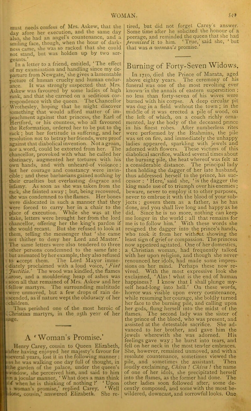 must needs confess of Mrs. Askew, that the day afore her execution, and the same day also, she had an angel's countenance, and a smiling face, though, when the hour of dark- ness came, she was so racked that she could not stand, but was holden up by two ser- geants.’ In a letter to a friend, entitled, ‘The effect of my examination and handling since my de- parture from Newgate,’ she gives a lamentable picture of human cruelty and human endur- ance. It was strongly suspected that Mrs. Askew was favoured by some ladies of high rank, and that she carried on a seditious cor- respondence with the queen. The Chancellor Wrothesley, hoping that he might discover something that woidd afford matter of im- achment against that princess, the Earl of ertford, or his countess, who all favoured the Reformation, ordered her to be put to thg rack ; but her fortitude in suffering, and her resolution not to betray her friends, were proof against that diabolical invention. Not a groan, nor a word, could be extorted from her. The chancellor, provoked with what he called her obstinacy, augmented her tortures with his own hands, and with unheard-of violence ; but her courage and constancy were invin- cible; and these barbarians gained nothing by their cruelties but everlasting disgrace and infamy. As soon as she was taken from the rack, she fainted away; but, being recovered, she was condemned to the flames. Her bones were dislocated in such a manner that they were forced to carry her in a chair to the place of execution. While she was at the stake, letters were brought her from the lord I . chancellor, offering her the king’s pardon if she would recant. But she refused to look at I them, telling the messenger that ‘ she came not thither to deny her Lord and Master.’ The same letters were also tendered to three I other persons condemned to the same fate ; I but animated by her example, they also refused I : to accept them. The Lord Mayor imme- I diately proclaimed with a loud voice, ‘ Fiat I * Justitia.' The wood was kindled, the flames I . arose, and a mouldering heap of ashes was > soon all that remained of Mrs. Askew and her f fellow martyrs. The surrounding multitude -were unmoved, but a few drops of rain de- sscended, as if nature wept the obduracy of her c children. Thus perished one of the most heroic of v Christian martyrs, in the 25th year of her ‘age. A * Woman’s Promise.’ Henry Carey, cousin to Queen Elizabeth, lifter having enjoyed her majesty’s favour for several years, lost it in the following manner : ts he was walking one day full of thought, in ' he garden of the palace, under the queen's t vindow, she perceived him, and said to him  n a jocular manner, ‘ What does a man think i>f when he is thinking of nothing?’ ‘Upon 1 woman’s promise,’ replied Carey. ‘ Well leione, cousin,’ answered Elizabeth. She rc- tired, but did not forget Carey's answer. Some time after he solicited the honour of a peerage, and reminded the queen that she had promised it to him. ‘ True,’ said she, ‘ but that was a woman's promise.’ Burning of Forty-Seven Widows. In 1710, died the Prince of Marata, aged above eighty years. The ceremony of his funeral was one of the most revolting ever known in the annals of eastern superstition ; no less than forty-seven of his wives were burned with his corpse. A deep circular pit was dug in a field without the town ; in the middle of it was erected a pile of wood, on the left of which, on a couch richly orna- mented, lay the body of the deceased prince in his finest robes. After numberless rites were performed by the Brahmins, the pile was set on fire, and immediately the unhappy ladies appeared, sparkling with jewels and adorned with flowers. These victims of this diabolical sacrifice, walked several times about the burning pile, the heat whereof was felt at a considerable distance. The principal lady then holding the dagger of her late husband, thus addressed herself to the prince, his suc- cessor : ‘ Here,’ said she, ‘ is the dagger the king made use of to triumph over his enemies ; beware, never to employ it to other purposes, never to embrue it with the blood of your sub- jects ; govern them as a father, as he has done, and you shall live long and happy as he did. Since he is no more, nothing can keep me longer in the world ; all that remains for me is to follow him.’ With these words she resigned the dagger into the prince’s hands, who took it from her without showing the least sign of grief or compassion. The princess now appeared agitated. One of her domestics, a Christian woman, had frequently talked with her upon religion, and though she never renounced her idols, had made some impres- sions on her mind. Perhaps these now re- vived. With the most expressive look she exclaimed, ‘Alas ! what is the end of human happiness ? I know that I shall plunge my- self head-long into hell.’ On these words, horror was visible upon every countenance, while resuming her courage, she boldly turned her face to the burning pile, and calling upon her gods, flung herself into the midst of the flames. The second lady was the sister of the prince of the blood, who was present, and assisted at the detestable sacrifice. She ad- vanced to her brother, and gave him the jewels wherewith she was adorned. His feelings gave way ; he burst into tears, and fell on her neck in the most tender embraces. She, however, remained unmoved, and with a resolute countenance, sometimes viewed the pile, and sometimes the assistant. Then loudly exclaiming, C/iiva ! Chiva ! the name of one of her idols, she precipitated herself into the flames, as the former had done. The other ladies soon followed after, some de- cently composed, and some with the most be- wildered, downcast, and sorrowful looks. One