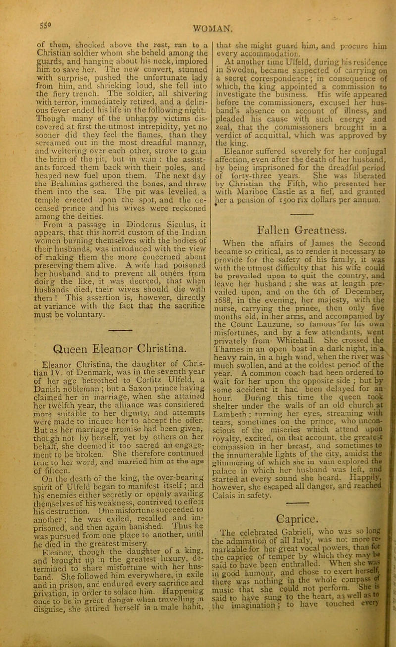 HO of them, shocked above the rest, ran to a Christian soldier whom she beheld among the fuards, and hanging about his neck, implored im to save her. The new convert, stunned with surprise, pushed the unfortunate lady from him, and shrieking loud, she fell into the fiery trench. The soldier, all shivering with terror, immediately retired, and a deliri- ous fever ended his life in the following night. Though many of the unhappy victims dis- covered at first the utmost intrepidity, yet no sooner did they feel the flames, than they screamed out in the most dreadful manner, and weltering over each other, strove to gain the brim of the pit, but in vain : the assist- ants forced them back with their poles, and heaped new fuel upon them. The next day the Brahmins gathered the bones, and threw them into the sea. The pit was levelled, a temple erected upon the spot, and the de- ceased prince and his wives were reckoned among the deities. From a passage in Diodorus Siculus, it appears, that this horrid custom of the Indian women burning themselves with the bodies of their husbands, was introduced with the view of making them the more concerned about preserving them alive. A wife had poisoned her husband and to prevent all others from doing the like, it was decreed, that when husbands died, their wives should die with them ! This assertion is, however, directly at variance with the fact that the sacrifice must be voluntary. Queen Eleanor Christina. Eleanor Christina, the daughter of Chris- tian IV. of Denmark, was in the seventh year of her age betrothed to Corfitz Ulfeld, a Danish nobleman ; but a Saxon prince haying claimed her in marriage, when she attained her twelfth year, the alliance was considered more suitable to her dignity, and attempts were made to induce her to accept the offer. But as her marriage promise had been given, though not by herself, yet by others on her behalf, she deemed it too sacred an engage- ment to be broken. She therefore continued true to her word, and married him at the age of fifteen. On the death of the king, the over-bearing spirit of Ulfeld began to manifest itself; and his enemies either secretly or openly availing themselves of his weakness, contrived to effect his destruction. One misfortune succeeded to another; he was exiled, recalled and im- prisoned, and then again banished. Thus he was pursued from one place to another, until fie died in the greatest misery. Eleanor, though the daughter of a king, and brought up in the greatest luxury, de- termined to share misfortune with her hus- band. She followed him everywhere, in exile and in prison, and endured every sacrifice and privation, in order to solace him. Happening once to be in great danger when travelling in disguise, she attired herself in a male habit, that she might guard him, and procure him every accommodation. At another time Ulfeld, during his residence in Sweden, became suspected of carrying on a secret correspondence; in consequence of which, the king appointed a commission to investigate the business. His wife appeared before the commissioners, excused her hus- band’s absence on account of illness, gnd pleaded his cause with such energy and zeal, that the commissioners brought in a verdict of acquittal, which was approved by the king. Eleanor suffered severely for her conjugal affection, even after the death of her husband, by being imprisoned for the dreadful period of forty-three years. She was liberated by Christian the Fifth, who presented her with Mariboe Castle as a fief, and granted her a pension of 1500 rix dollars per annum. Fallen Greatness. When the affairs of James the Second became so critical, as to render it necessary to provide for the safety of his family, it was with the utmost difficulty that his wife could be prevailed upon to quit the country, and leave her husband ; she was at length pre- vailed upon, and on the 6th of December, 1688, in the evening, her majesty, with the nurse, carrying the prince, then only five months old, in her arms, and accompanied by the Count Lauzune, so famous for his own misfortunes, and by a few attendants, went privately from Whitehall. She crossed the Thames in an open boat in a dark night, in a jj heavy rain, in a high wind, when the river was 1 much swollen, and at the coldest period of the I year. A common coach had been ordered to I wait for her upon the opposite side ; but by some accident it had been delayed for an j hour. During this time the queen took j shelter under the walls of an old church at j Lambeth ; turning her eyes, streaming with j tears, sometimes on the prince, who uncon- scious of the miseries which attend upon I royalty, excited, on that account, the greatest j compassion in her breast, and sometimes to 1 the innumerable lights of the city, amidst the j glimmering of which she in vain explored the j palace in which her husband was left, and | started at every sound she heard. Happily, 1 however, she escaped all danger, and reached J Calais in safety. Caprice. The celebrated Gabrieli, who was so long the admiration of all Italy, was not more re- markable for her great vocal powers, than for the caprice of temper by which they may be said to have been enthralled. When she was in good humour, and chose to exert herself, there was nothing in the whole compass of music that she could not perform, bhe f- said to have sung to the heart, as well as to the imagination; to have touched ever)