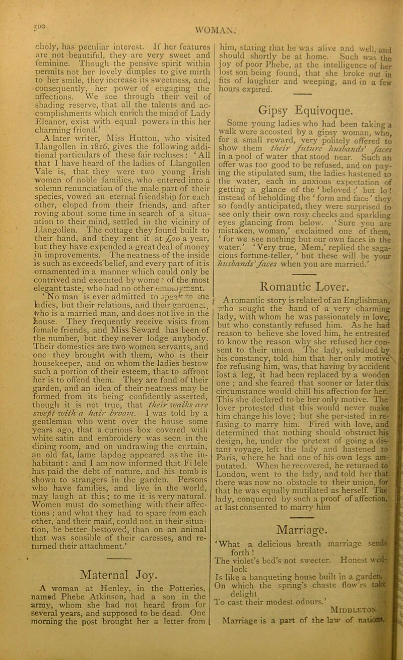 choly, lias peculiar interest. If her features are not beautiful, they are very sweet and feminine. Though the pensive spirit within permits not her lovely dimples to give mirth to her smile, they increase its sweetness, and, consequently, her power of engaging the affections. We see through their veil of shading reserve, that all the talents and ac- complishments which enrich the mind of Lady Eleanor, exist with equal powers in this her charming friend.’ A later writer, Miss Hutton, who visited Llangollen in 1816, gives the following addi- tional particulars of these fair recluses : ‘All that I have heard of the ladies of Llangollen Vale is, that they were two young Irish women of noble families, who entered into a solemn renunciation of the male part of their species, vowed an eternal friendship for each other, eloped from their friends, and after roving about some time in search of a situa- ation to their mind, settled in the vicinity of Llangollen. The cottage they found built to their hand, and they rent it at £10 a year, but they have expended a great deal of money in improvements. The neatness of the inside is such as exceeds’belief, and every part of it is ornamented in a manner which could only be contrived and executed bywome : of the most elegant taste, who had no other (-aioioynent. ‘ No man is ever admitted to spesT':'0 the ladies, but their relations, and their garaenc., (vho is a married man, and does not live in the bouse. They frequently receive visits from female friends, and Miss Seward has been of the number, but they never lodge anybody. Their domestics are two women servants, and one they brought with them, who is their housekeeper, and on whom the ladies bestow such a portion of their esteem, that to affront her is to offend them. They are fond of their garden, and an idea of their neatness may be formed from its being confidently asserted, though it is not true, that their walks are swept with a hair broom. I was told by a gentleman who went over the house some years ago, that a curious box covered with white satin and embroidery was seen in the dining room, and on undrawing the curtain, an old fat, lame lapdog appeared as the in- habitant : and I am now informed that Fiiele has paid the debt of nature, and his tomb is shown to strangers in the garden. Persons who have families, and live in the world, may laugh at this ; to me it is very natural. Women must do something with their affec- tions ; and what they had to spare from each other, and their maid, could not. in their situa- tion, be better bestowed, than on an animal that was sensible of their caresses, and re- turned their attachment.’ Maternal Joy. A woman at Henley, in the Potteries, named Phebe Atkinson, had a son in the army, whom she had not heard from for several years, and supposed to be dead. One morning the post brought her a letter from him, staling that he was alive and well, and should shortly be at home. Such was the joy of poor Phebe, at the intelligence of her lost son being found, that she broke out in fits of laughter and weeping, and in a few hours expired. Gipsy Equivoque. Some young ladies who had been taking a walk were accosted by a gipsy woman, who, for a small reward, very p’olitely offered to show them their future husbands' faces in a pool of water that stood near. Such an offer was too good to be refused, and on pay- ing the stipulated sum, the ladies hastened to the water, each in anxious expectation of getting a glance of the ‘ beloved ;’ but lo ! instead of beholding the ‘ form and face ’ they so fondly anticipated, they were surprised to see only their own rosy cheeks and sparkling eyes glancing from below. ‘Sure you arc mistaken, woman,’ exclaimed one of them, ‘ for we see nothing but our own faces in the water.’ ‘Very true, Mem,’replied the saga- cious fortune-teller, ‘ but these will be your husbands’ faces when you are married.’ Romantic Lover. A romantic story' is related of an Englishman, who sought the hand of a very charming lady, with whom he was passionately in love, but who constantly refused him. As he had reason to believe she loved him, he entreated to know the reason why she refused her con- sent to their union. The lady, subdued hy his constancy, told him that her only motive' for refusing him, was, that having by accident lost a leg, it had been replaced by a wooden one ; and she feared that sooner or later this circumstance would chill his affection for her. This she declared to be her only motive. The lover protested that this would never make him change his love ; but she persisted in re- fusing to marry him. Fired with love, and determined that nothing should obstruct his design, he, under the pretext of going a dis- tant voyage, left the lady and hastened to Paris, where he had one of his own legs am- putated. When he recovered, he returned to London, went to the lady, and told her that there was now no obstacle to their union, for that he was equally mutilated as herself. The lady, conquered by such a proof of affection, at last consented to marry him Marriage. What a delicious breath marriage send forth ! rhe violet’s bed’s not sweeter. Honest w: lock _ _ Is like a banqueting house built in a garden. Dn which the spring’s chaste flow’rs ta’ delight l?o cast their modest odours.’ Middleton Marriage is a part of the law of nation