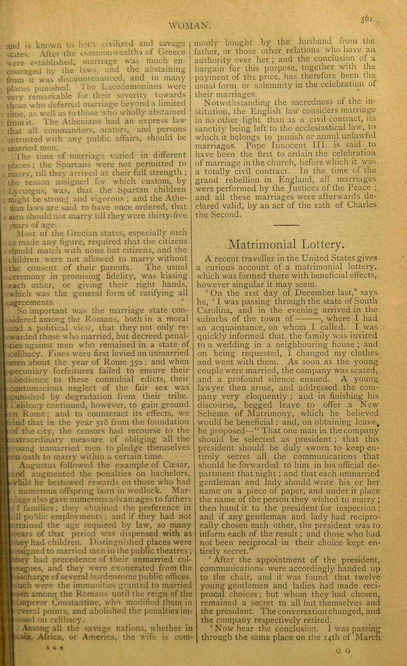 and is known to botrt civilized and savage ■states. After the commonwealths of Greece were established, marriage was much en- couraged by the laws, and the abstaining from it was discountenanced, and in many places punished. The Lacedemonians were , very remarkable for their severity towards those who deferred marriage beyond a limited time, as well as to those who wholly abstained from it. The Athenians had an express law that all commanders, orators, and persons entrusted with any public affairs, should be ■ married men. The time of marriage varied in different places; the Spartans were not permitted to , marrv, till they arrived at their full strength ; the reason assigned for which custom, by Lycurgus, was, that the Spartan children might be strong and vigorous ; and the Athe- nian laws are said to have once ordered, that i ,nen should not marry till they were thirty-five years of age. Most of the Grecian states, especially such . as made any figure, required that the citizens ■ should match with none but citizens, and the i children were not allowed to marry without ; the consent of their parents. The usual ceremony in promising fidelity, was kissing each other, or giving their right hands, which was the general form of ratifying all ^agreements. So important was the marriage state con- sidered among the Romans, both in a moral and a political view, that they not only re- warded those who married, but decreed penal- ities against men who remained in a state of .celibacy. Fines were first levied on unmarried men about the year of Rome 350 ; and when .-pecuniary forfeitures failed to ensure their obedience to these connubial edicts, their z contumacious neglect of the fair sex was p punished by degradation from their tribe. I Celibacy continued, however, to gain ground n Rome; and to counteract its effects, we , ind that in the year 518 from the foundation of the city, the censors had recourse to the extraordinary measure of obliging all the r 'dung unmarried men to pledge themselves in oath to marry within a certain time. Augustus followed the example of Csesar, i nd augmented the penalties on bachelors, i vhile he bestowed rewards on those who had i . numerous offspring born in wedlock. Mar- i' iage also gave numerous advantages to fathers f families; they obtained the preference in L .11 public employments ; and if they had not [• ttained the age required by law, so many pears of that period was dispensed with as pheyhad children. Distinguished places were s ssigned to married men in the public theatres; hhey had precedence of their unmarried col- leagues, and they were exonerated from the i ischarge of several burdensome public offices. Ouch were the immunities granted to married ■icn among the Romans until the reign of the limperor Constantine, who modified them in t everal points, and abolished the penalties im- posed on celibacy. Among all the savage nations, whether in .sia, Africa, or America, the wife is corn- s'” monly bought by the husband from the father, or those other relations who have an authority over her ; and the conclusion of a bargain for this purpose, together with the payment of the price, has therefore been the usual form or solemnity in the celebration of their marriages. Notwithstanding the sacrcdness of the in- stitution, the English law considers marriage in no other light than as a civil contract, its sanctity being left to the ecclesiastical law, to which it belongs to punish or annul unlawful marriages. Pope Innocent III. is said _ to have been the first to ordain the celebration of marriage in the church, before which it was a totally civil contract. In the time of the grand rebellion in England, all marriages were performed by the Justices of the Peace ; and all these marriages were afterwards de- clared valid, by an act of the 12th of Charles the Second. Matrimonial Lottery. A recent traveller in the United States gives a curious account of a matrimonial lottery, which was formed there with beneficial effects, however singular it may seem. ‘ On the 21st day of December last,’ says he, ‘ I was passing through the state of South Carolina, and in the evening arrived in the suburbs of the town of , where I had an acquaintance, on whom I called. I was quickly informed that the family was invited to a wedding in a neighbouring house ; and on being requested, 1 changed my clothes and went with them. As soon as the young couple were married, the company was seated, and a profound silence ensued. A young lawyer then arose, and addressed the com- pany very eloquently ; and in finishing his discourse, begged leave to offer a New Scheme of Matrimony, which he believed would be beneficial: and, on obtaining leave, he proposed—“ That one man in the company should be selected as president; that this president should be duly sworn to keep en- tirely secret all the communications that should be forwarded to him in his official de- partment that night; and that each unmarried gentleman and lady should write his or her name on a piece of paper, and under it place the name of the person they wished to marry; then hand it to the president for inspection: and if any gentleman and lady had recipro- cally chosen each other, the president was to inform each of the result; and those who had not been reciprocal in their choice kept en- tirely secret.” ‘ After the appointment of the president, communications were accordingly handed up to the chair, and it was found that twelve young gentlemen and ladies had made reci- procal choices; but whom they had chosen, remained a secret to all but themselves and the president. The conversation changed, and the company respectively retired. ‘Now hear the conclusion. 1 was passing through the same place on the 14th of March 1 > < O Q