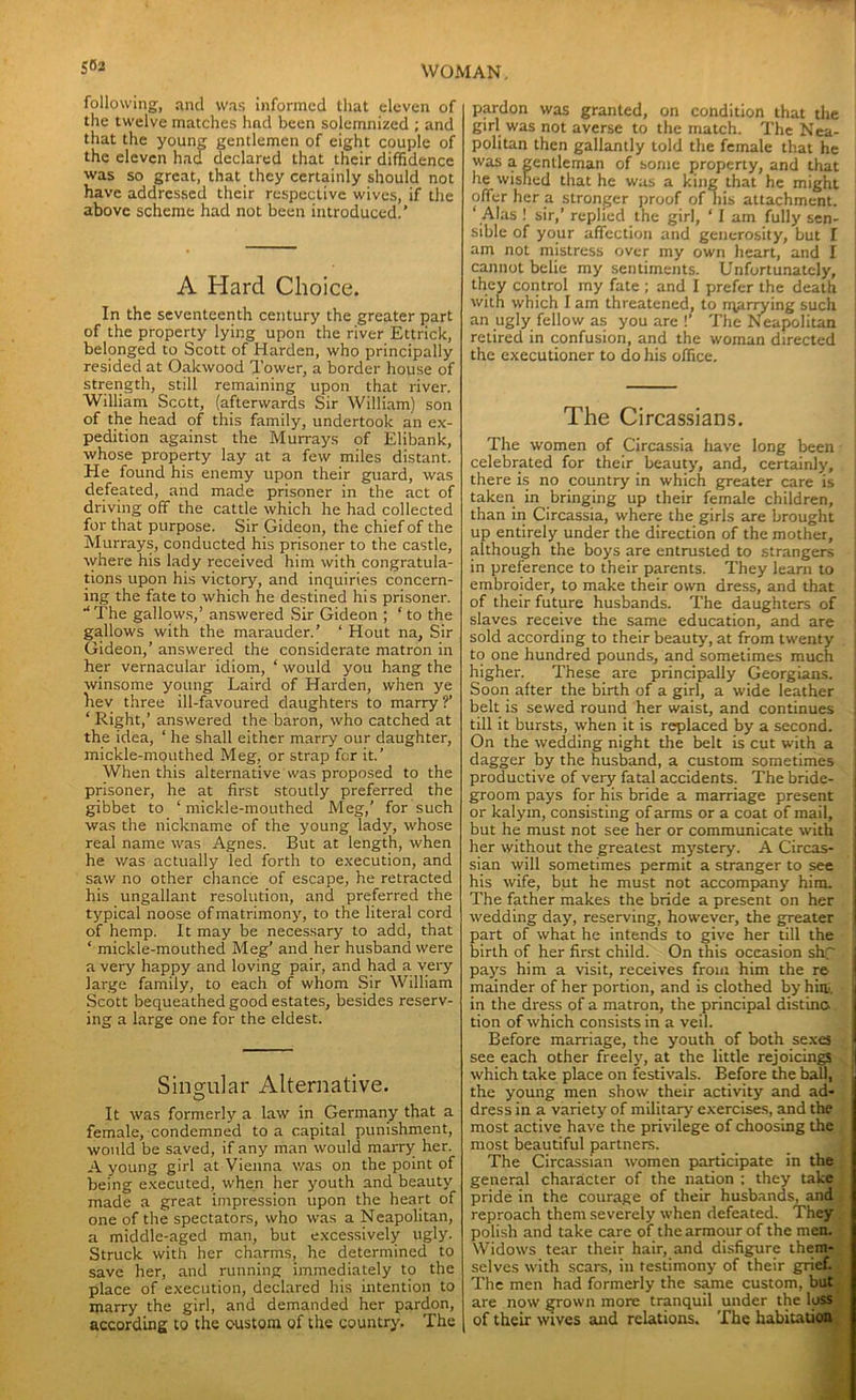following, and was informed that eleven of the twelve matches hnd been solemnized ; and that the young gentlemen of eight couple of the eleven had declared that their diffidence was so great, that they certainly should not have addressed their respective wives, if the above scheme had not been introduced.’ A Hard Choice. In the seventeenth century the greater part of the property lying upon the river Ettrick, belonged to Scott of Harden, who principally resided at Oakwood Tower, a border house of strength, still remaining upon that river. William Scott, (afterwards Sir William) son of the head of this family, undertook an ex- pedition against the Murrays of Elibank, whose property lay at a few miles distant. He found his enemy upon their guard, was defeated, and made prisoner in the act of driving off the cattle which he had collected for that purpose. Sir Gideon, the chief of the Murrays, conducted his prisoner to the castle, where his lady received him with congratula- tions upon his victory, and inquiries concern- ing the fate to which he destined his prisoner. '‘The gallows,’ answered Sir Gideon ; ‘ to the gallows with the marauder.’ ‘ Hout na. Sir Gideon,’ answered the considerate matron in her vernacular idiom, ‘ would you hang the winsome young Laird of Harden, when ye hev three ill-favoured daughters to marry ?’ ‘Right,’ answered the baron, who catched at the idea, ‘ he shall either marry our daughter, mickle-mouthed Meg, or strap for it.’ When this alternative was proposed to the prisoner, he at first stoutly preferred the gibbet to ‘ mickle-mouthed Meg,' for such was the nickname of the young lady, whose real name was Agnes. But at length, when he was actually led forth to execution, and saw no other chance of escape, he retracted his ungallant resolution, and preferred the typical noose of matrimony, to the literal cord of hemp. It may be necessary to add, that ‘ mickle-mouthed Meg’ and her husband were a very happy and loving pair, and had a very large family, to each of whom Sir William Scott bequeathed good estates, besides reserv- ing a large one for the eldest. Singular Alternative. o It was formerly a law in Germany that a female, condemned to a capital punishment, would be saved, if any man would marry her. A young girl at Vienna was on the point of being executed, when her youth and beauty made a great impression upon the heart of one of the spectators, who was a Neapolitan, a middle-aged man, but excessively ugly. Struck with her charms, he determined to save her, and running immediately to the place of execution, declared his intention to marry the girl, and demanded her pardon, according to the custom of the country. The pardon was granted, on condition that the girl was not averse to the match. The Nea- politan then gallantly told the female that he was a gentleman of some property, and that he wished that he was a king that he might offer her a stronger proof of his attachment. ‘ Alas ! sir,’ replied the girl, ‘ I am fully sen- sible of your affection and generosity, but I am not mistress over my own heart, and I cannot belie my sentiments. Unfortunately, they control my fate ; and I prefer the death with which I am threatened, to marrying such an ugly fellow as you are !’ The Neapolitan retired in confusion, and the woman directed the executioner to do his office. The Circassians. The women of Circassia have long been j celebrated for their beauty, and, certainly, there is no country in which greater care is taken in bringing up their female children, than in Circassia, where the girls are brought up entirely under the direction of the mother, although the boys are entrusted to strangers j in preference to their parents. They learn to embroider, to make their own dress, and that of their future husbands. The daughters of slaves receive the same education, and are sold according to their beauty, at from twenty j to one hundred pounds, and sometimes much higher. These are principally Georgians. Soon after the birth of a girl, a wide leather belt is sewed round her waist, and continues till it bursts, when it is replaced by a second. On the wedding night the belt is cut with a dagger by the husband, a custom sometimes productive of very fatal accidents. The bride- groom pays for his bride a marriage present or kalym, consisting of arms or a coat of mail, but he must not see her or communicate with her without the greatest mystery. A Circas- sian will sometimes permit a stranger to see his wife, but he must not accompany him. The father makes the bride a present on her wedding day, reserving, however, the greater part of what he intends to give her till the birth of her first child. On this occasion shp pays him a visit, receives from him the re- mainder of her portion, and is clothed by hiiti, in the dress of a matron, the principal distinc- tion of which consists in a veil. Before marriage, the youth of both sexes see each other freely, at the little rejoicings which take place on festivals. Before the ball, the young men show their activity and ad- dress in a variety of military' exercises, and the most active have the privilege of choosing the most beautiful partners. The Circassian women participate in the general character of the nation ; they take pride in the courage of their husbands, and reproach them severely when defeated. They polish and take care of the armour of the men. Widows tear their hair, and disfigure them- selves with scars, in testimony of their grief. The men had formerly the same custom, but are now grown more tranquil under the loss of their wives and relations. The habitation