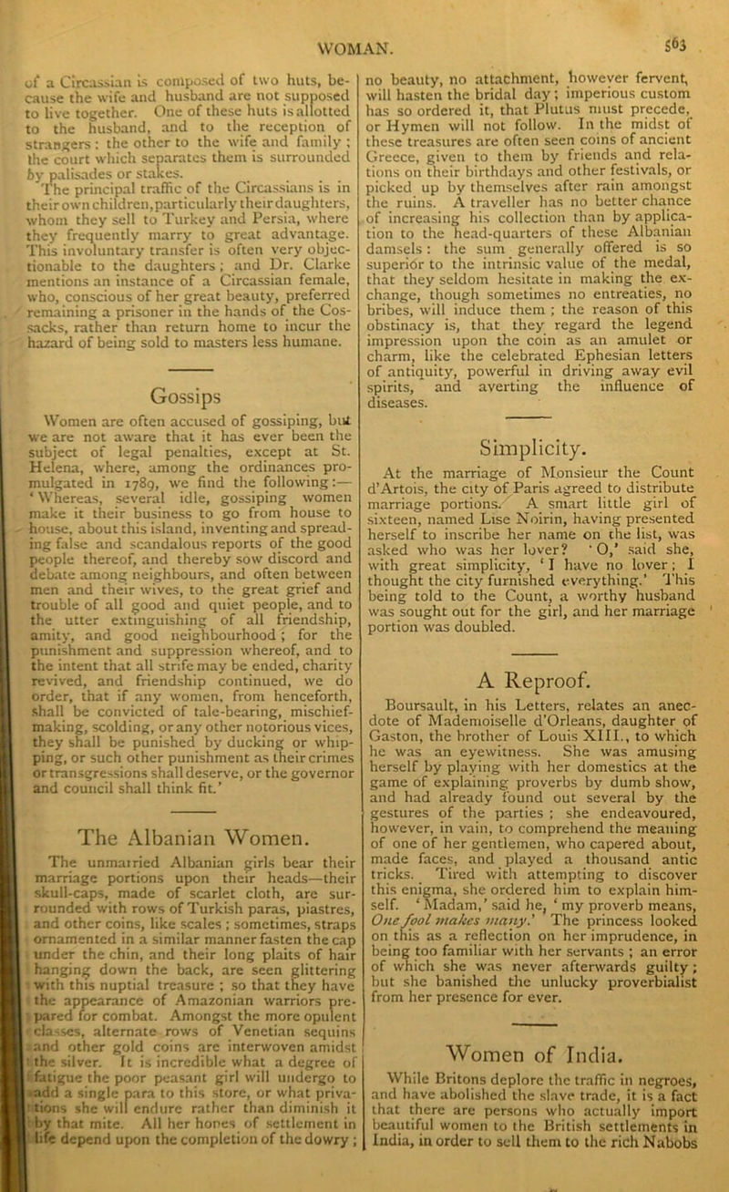 of a Circassian is composed of two huts, be- cause the wife and husband are not supposed to live together. One of these huts is allotted to the husband, and to the reception of strangers : the other to the wife and family ; the court which separates them is surrounded by palisades or stakes. The principal traffic of the Circassians is in their own children,particularly their daughters, whom they sell to Turkey and Persia, where they frequently marry to great advantage. This involuntary transfer is often very objec- tionable to the daughters ; and Dr. Clarke mentions an instance of a Circassian female, who, conscious of her great beauty, preferred remaining a prisoner in the hands of the Cos- sacks, rather than return home to incur the hazard of being sold to masters less humane. Gossips Women are often accused of gossiping, but we are not aware that it has ever been the subject of legal penalties, except at St. Helena, where, among the ordinances pro- mulgated in 1789, we find the following:— ‘ Whereas, several idle, gossiping women make it their business to go from house to house, about this island, inventing and spread- ing false and scandalous reports of the good people thereof, and thereby sow discord and debate among neighbours, and often between men and their wives, to the great grief and trouble of all good and quiet people, and to the utter extinguishing of all friendship, amity, and good neighbourhood; for the punishment and suppression whereof, and to the intent that all strife may be ended, charity revived, and friendship continued, we do order, that if any women, front henceforth, shall be convicted of tale-bearing, mischief- making, scolding, or any other notorious vices, they shall be punished by ducking or whip- ping, or such other punishment as their crimes or transgressions shall deserve, or the governor and council shall think fit.’ The Albanian Women. The unmat ried Albanian girls bear their marriage portions upon their heads—their skull-caps, made of scarlet cloth, are sur- rounded with rows of Turkish paras, piastres, and other coins, like scales ; sometimes, straps ornamented in a similar manner fasten the cap under the chin, and their long plaits of hair hanging down the back, are seen glittering with this nuptial treasure ; so that they have the appearance of Amazonian warriors pre- pared for combat. Amongst the more opulent classes, alternate rows of Venetian sequins and other gold coins are interwoven amidst l the silver. It is incredible what a degree of fatigue the poor peasant girl will undergo to >add a single para to this store, or what priva- ' tions she will endure rather than diminish it by that mite. All her hones of settlement in life depend upon the completion of the dowry ; S63 no beauty, no attachment, however fervent, will hasten the bridal day ; imperious custom has so ordered it, that Plutus must precede, or Hymen will not follow. In the midst of these treasures are often seen coins of ancient Greece, given to them by friends and rela- tions on their birthdays and other festivals, or picked up by themselves after rain amongst the ruins. A traveller has no better chance of increasing his collection than by applica- tion to the head-quarters of these Albanian damsels: the sum generally offered is so superior to the intrinsic value of the medal, that they seldom hesitate in making the ex- change, though sometimes no entreaties, no bribes, will induce them ; the reason of this obstinacy is, that they regard the legend impression upon the coin as an amulet or charm, like the celebrated Ephesian letters of antiquity, powerful in driving away evil spirits, and averting the influence of diseases. Simplicity. At the marriage of Monsieur the Count d’Artois, the city of Paris agreed to distribute marriage portions. A smart little girl of sixteen, named Lise Noirin, having presented herself to inscribe her name on the list, was asked who was her lover? * O,’ said she, with great simplicity, ‘ I have no lover ; I thought the city furnished everything.’ This being told to the Count, a worthy husband was sought out for the girl, arid her marriage portion was doubled. A Reproof. Boursault, in his Letters, relates an anec- dote of Mademoiselle d’Orleans, daughter of Gaston, the brother of Louis XIII., to which he was an eyewitness. She was amusing herself by playing with her domestics at the game of explaining proverbs by dumb show, and had already found out several by the gestures of the parties ; she endeavoured, however, in vain, to comprehend the meaning of one of her gentlemen, who capered about, made faces, and played a thousand antic tricks. Tired with attempting to discover this enigma, she ordered him to explain him- self. ‘Madam,’ said he, ‘ my proverb means. One fool makes many.’ The princess looked on this as a reflection on her imprudence, in being too familiar with her servants ; an error of which she was never afterwards guilty; but she banished the unlucky proverbialist from her presence for ever. Women of India. While Britons deplore the traffic in negroes, and have abolished the slave trade, it is a fact that there are persons who actually import beautiful women to the British settlements in India, in order to sell them to the rich Nabobs