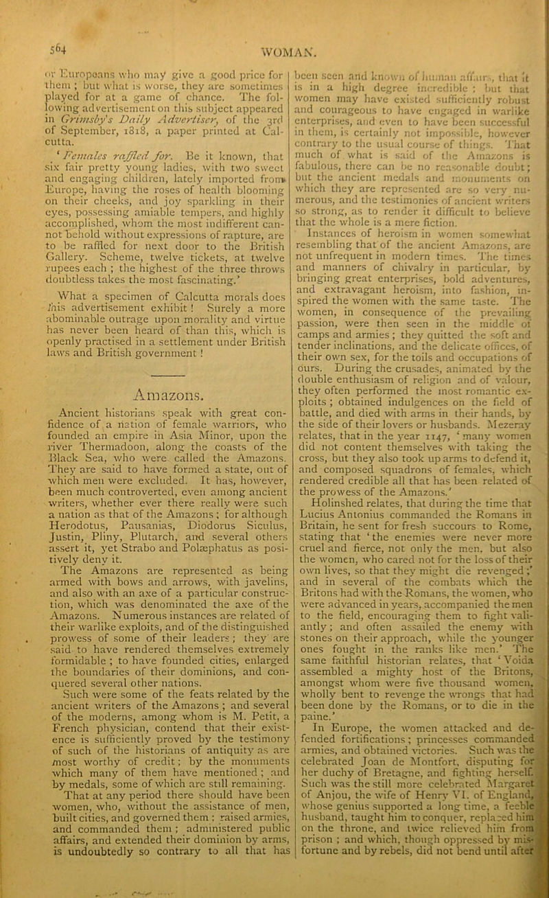 5f>4 nv Europeans who may give a good price for them ; but what is worse, they are sometimes played for at a game of chance. The fol- lowing advertisement on this subject appeared in Grimsby's Daily Advertiser, of the 3rd of September, 1818, a paper printed at Cal- cutta. ‘ Demales raffled for. Be it known, that six fair pretty young ladies, with two sweet and engaging children, lately imported frorrv Europe, having the roses of health blooming on their cheeks, and joy sparkling in their eyes, possessing amiable tempers, and highly accomplished, whom the most indifferent can- not 'behold without expressions of rapture, are to be raffled for next door to the British Gallery. Scheme, twelve tickets, at twelve rupees each ; the highest of the three throws doubtless takes the most fascinating.’ W hat a specimen of Calcutta morals does Inis advertisement exhibit ! Surely a more abominable outrage upon morality and virtue has never been heard of than this, which is openly practised in a settlement under British laws and British government! Amazons. Ancient historians speak with great con- fidence of a nation of female warriors, who founded an empire in Asia Minor, upon the river Thermadoon, along the coasts of the Black Sea, who were called the Amazons. They are said to have formed a state, out of which men were excluded. It has, however, been much controverted, even among ancient writers, whether ever there really were such a nation as that of the Amazons ; for although Herodotus, Pausanias, Diodorus Siculus, Justin, Pliny, Plutarch, and several others assert it, yet Strabo and PoUephatus as posi- tively deny it. The Amazons are represented as being armed with bows and arrows, with javelins, and also with an axe of a particular construc- tion, which was denominated the axe of the Amazons. Numerous instances are related of their warlike exploits, and of the distinguished prowess of some of their leaders ; they' are said to have rendered themselves extremely formidable ; to have founded cities, enlarged the boundaries of their dominions, and con- quered several other nations. Such were some of the feats related by the ancient writers of the Amazons ; and several of the moderns, among whom is M. Petit, a French physician, contend that their exist- ence is sufficiently proved by the testimony of such of the historians of antiquity as are most worthy of credit; by the monuments which many of them have mentioned ; and by medals, some of which arc stdl remaining. That at any period there should have been women, who, without the assistance of men, built cities, and governed them : raised armies, and commanded them ; administered public affairs, and extended their dominion by arms, is undoubtedly so contrary to all that has been seen and known of human affair >, that It is in a high degree incredible ; but that women may have existed sufficiently robust and courageous to have engaged in warlike enterprises, and even to have been successful in them, is certainly not impossible, however contrary to the usual course of things. That much of what is said of the Amazons is fabulous, there can be no reasonable doubt} but the ancient medals and monuments on which they arc represented are so very nu- merous, and the testimonies of ancient writers so strong, as to render it difficult to believe that the whole is a mere fiction. Instances of heroism in women somewhat resembling thatof the ancient Amazons, are not unfrequent in modern times. The times and manners of chivalry in particular, by bringing great enterprises, bold adventures, and extravagant heroism, into fashion, in- spired the women with the same taste. The women, in consequence of the prevailing passion, were then seen in the middle of camps and armies ; they quitted the soft and tender inclinations, and the delicate offices, of their own sex, for the toils and occupations of ours. During the crusades, animated by the double enthusiasm of religion and of valour, they often performed the most romantic ex- ploits ; obtained indulgences on the field of battle, and died with arms in their hands, by the side of their lovers or husbands. Mezeray relates, that in the year 1147, ‘ many women did not content themselves with taking the cross, but they also took up arms to defend it, and composed squadrons of females, which rendered credible all that has been related of the prowess of the Amazons.’ Holinshed relates, that during the time that Lucius Antonius commanded the Romans in Britain, he sent for fresh succours to Rome, stating that ‘ the enemies were never more cruel and fierce, not only the men. but also the women, who cared not for the loss of their own lives, so that they might die revenged and in several of the combats which the Britons had with the Romans, the women, who were advanced in years, accompanied the men to the field, encouraging them to fight vali- antly ; and often assailed the enemy with stones on their approach, while the younger ones fought in the ranks like men.’ The same faithful historian relates, that ‘ Voiaa assembled a mighty host of the Britons, amongst whom were five thousand women, wholly bent to revenge the wrongs that had been done by the Romans, or to die in the paine.’ In Europe, the women attacked and de- fended fortifications; princesses commanded armies, and obtained victories. Such was the celebrated Joan dc Montfort, disputing for her duchy of Rretagne, and fighting herself. Such was the still more celebrated Margaret of Anjou, the wife of Henry VI. of England,, whose genius supported a long time, a feeble husband, taught him to conquer, replaced him on the throne, and twice relieved him from prison ; and which, though oppressed by mis- fortune and by rebels, did not bend until after