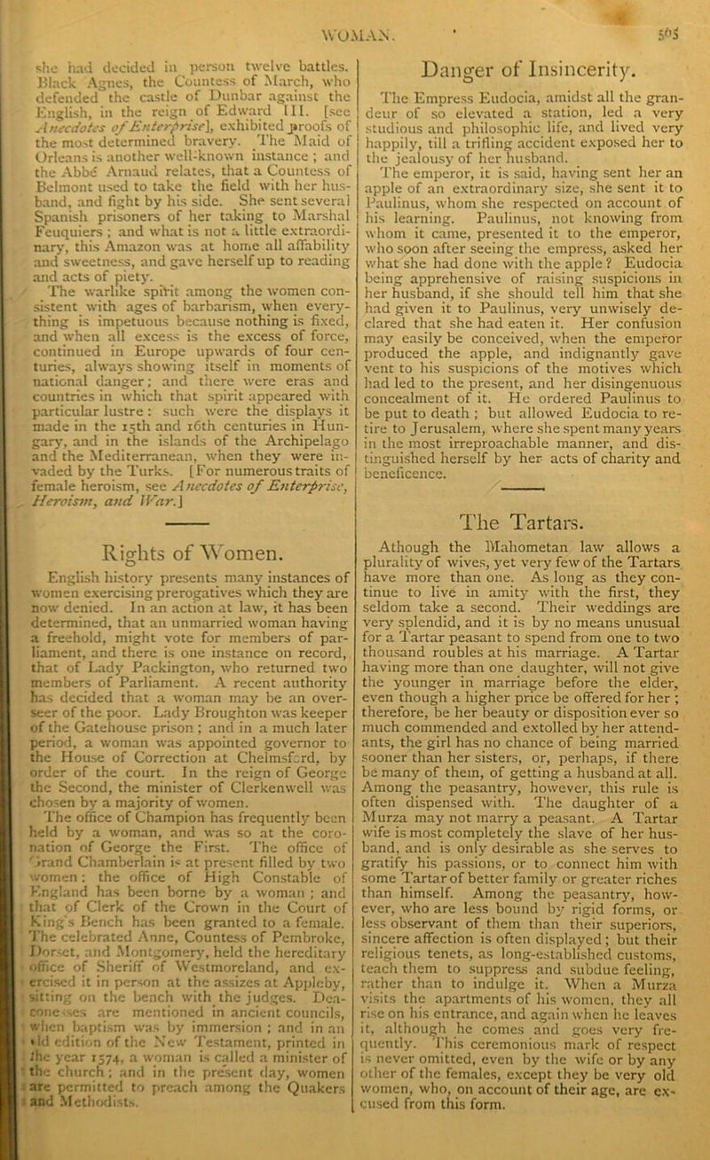 she had decided in person twelve battles. Black Agnes, the Countess of March, who defended the castle of Dunbar against the English, in the reign of Edward III. [see Anecdotes of Enterprise}, exhibited proofs of the most determined bravery. The Maid of Orleans is another well-known instance ; and the Abbe Arnaud relates, that a Countess of Belmont used to take the field with her hus- band, and fight by his side. She sent several Spanish prisoners of her taking to Marshal Feuquiers ; and what is not a little extraordi- nary, this Amazon was at home all affability and sweetness, and gave herself up to reading and acts of piety. The warlike spirit among the women con- sistent with ages of barbarism, when every- thing is impetuous because nothing is fixed, and when all excess is the excess of force, continued in Europe upwards of four cen- turies, always showing itself in moments of national danger; and there were eras and countries in which that spirit appeared with particular lustre : such were the displays it made in the 15th and 16th centuries in Hun- gary, and in the islands of the Archipelago and the Mediterranean, when they were in- vaded by the Turks. [For numerous traits of female heroism, see A nccdotes of Enterprise, Heroism, and IVar.] Rights of Women. English history presents many instances of women exercising prerogatives which they are now denied. In an action at law, it has been determined, that an unmarried woman having a freehold, might vote for members of par- liament, and there is one instance on record, that of Lady Packington, who returned two members of Parliament. A recent authority has decided that a woman may be an over- seer of the poor. Lady Broughton was keeper of the Gatehouse prison ; and in a much later period, a woman was appointed governor to the House of Correction at Chelmsfcrd, by order of the court. In the reign of George the Second, the minister of Clerkenwell was chosen by a majority of women. The office of Champion has frequently been held by a woman, and was so at the coro- nation of George the First. The office of Grand Chamberlain is at present filled by two women; the office of High Constable of England has been borne by a woman ; and that of Clerk of the Crown in the Court of King's Bench has been granted to a female. The celebrated Anne, Countess of Pembroke, Dorset, and Montgomery, held the hereditary office of Sheriff of Westmoreland, and ex- ercised it in person at the assizes at Appleby, sitting on the bench with the judges. Dea- conesses are mentioned in ancient councils, when baptism was by immersion ; and in an * ld edition of the New Testament, printed in the year 1574, a woman is called a minister of ' the church; and in the present day, women are permitted to preach among the Quakers and Methodists. Danger of Insincerity. The Empress Eudocia, amidst all the gran- deur of so elevated a station, led a very studious and philosophic life, and lived very happily, till a trifling accident exposed her to the jealousy of her husband. The emperor, it is said, having sent her an apple of an extraordinary size, she sent it to Paulinus, whom she respected on account of his learning. Paulinus, not knowing from whom it came, presented it to the emperor, who soon after seeing the empress, asked her what she had done with the apple ? Eudocia being apprehensive of raising suspicions in her husband, if she should tell him that she had given it to Paulinus, very unwisely de- clared that she had eaten it. Her confusion may easily be conceived, when the emperor produced the apple, and indignantly gave vent to his suspicions of the motives which had led to the present, and her disingenuous concealment of it. He ordered Paulinus to be put to death ; but allowed Eudocia to re- tire to Jerusalem, where she spent many years in the most irreproachable manner, and dis- tinguished herself by her acts of charity and beneficence. The Tartars. Athough the Mahometan law allows a plurality of wives, yet very few of the Tartars have more than one. As long as they con- tinue to live in amity with the first, they seldom take a second. Their weddings are very splendid, and it is by no means unusual for a Tartar peasant to spend from one to two thousand roubles at his marriage. A Tartar having more than one daughter, will not give the younger in marriage before the elder, even though a higher price be offered for her ; therefore, be her beauty or disposition ever so much commended and extolled by her attend- ants, the girl has no chance of being married sooner than her sisters, or, perhaps, if there be many of them, of getting a husband at all. Among the peasantry, however, this rule is often dispensed with. The daughter of a Murza may not marry a peasant. A Tartar wife is most completely the slave of her hus- band, and is only desirable as she serves to gratify his passions, or to connect him with some Tartar of better family or greater riches than himself. Among the peasantry, how- ever, who are less bound by rigid forms, or less observant of them than their superiors, sincere affection is often displayed; but their religious tenets, as long-established customs, teach them to suppress and subdue feeling, rather than to indulge it. When a Murza visits the apartments of his women, they all rise on his entrance, and again when he leaves it, although he comes and goes very fre- quently. This ceremonious mark of respect is never omitted, even by the wife or by any other of the females, except they be very old women, who, on account of their age, are ex- cused from this form.