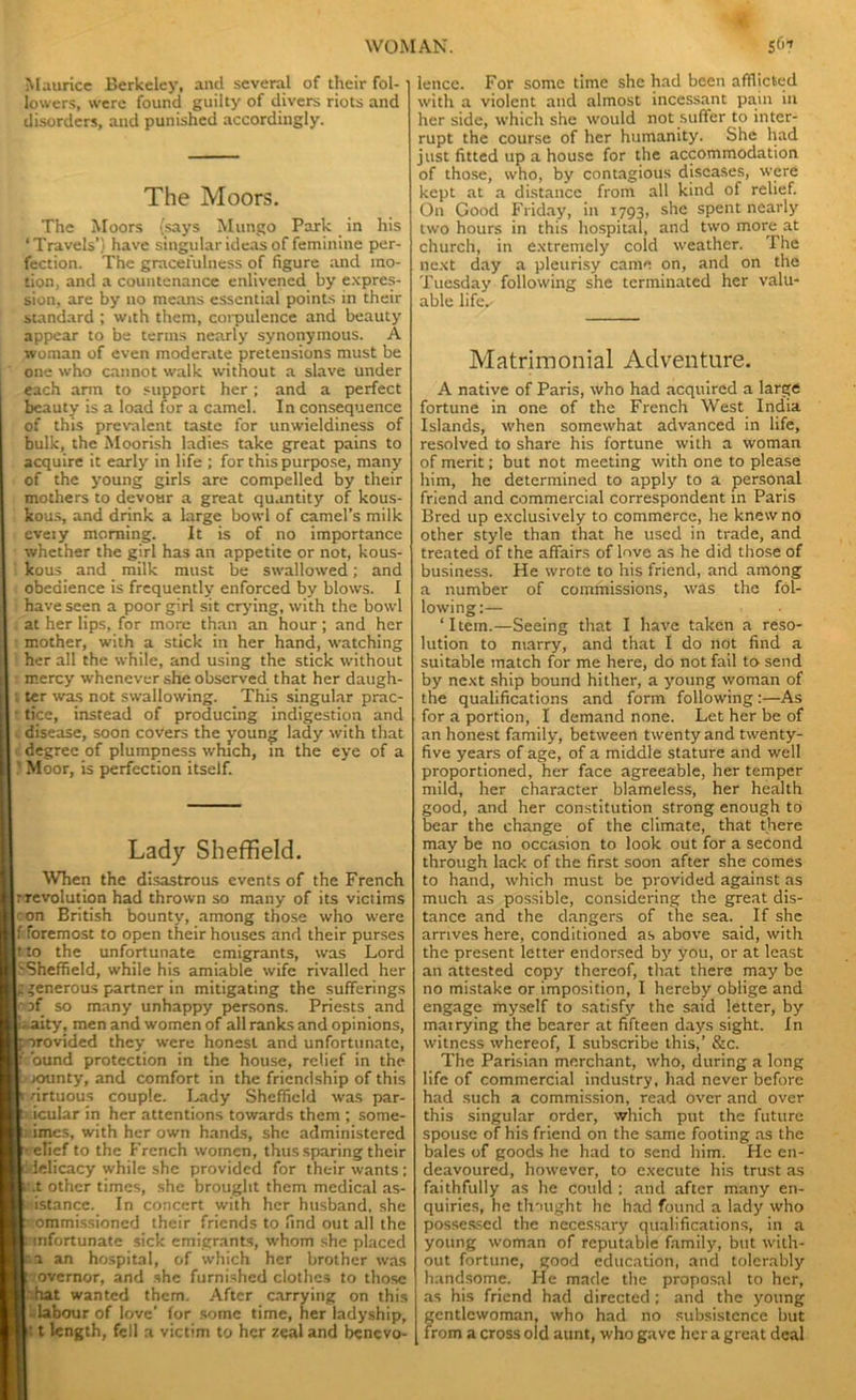 Maurice Berkeley, and several of their fol- lowers, were found guilty of divers riots and disorders, and punished accordingly. The Moors. The Moors (says Mungo Park in his ‘Travels’) have singular ideas of feminine per- fection. The gracefulness of figure and mo- tion, and a countenance enlivened by expres- sion, are by no means essential points in their standard ; with them, corpulence and beauty appear to be terms nearly synonymous. A woman of even moderate pretensions must be one who cannot walk without a slave under each arm to support her; and a perfect beauty is a load for a camel. In consequence of this prevalent taste for unwieldiness of bulk, the Moorish ladies take great pains to acquire it early in life ; for this purpose, many of the young girls are compelled by their mothers to devour a great quantity of kous- kous, and drink a large bowl of camel’s milk eveiy morning. It is of no importance whether the girl has an appetite or not, kous- kous and milk must be swallowed; and obedience is frequently enforced by blows. I have seen a poor girl sit crying, with the bowl at her lips, for more than an hour; and her mother, with a stick in her hand, watching her all the while, and using the stick without mercy whenever she observed that her daugh- . ter was not swallowing. This singular prac- tice, instead of producing indigestion and disease, soon covers the young lady with that degree of plumpness which, in the eye of a ' Moor, is perfection itself. Lady Sheffield. When the disastrous events of the French revolution had thrown so many of its victims on British bounty, among those who were f foremost to open their houses and their purses t to the unfortunate emigrants, was Lord Sheffield, while his amiable wife rivalled her generous partner in mitigating the sufferings of so many unhappy persons. Priests and ity, men and women of all ranks and opinions, orovided they were honest and unfortunate, bund protection in the house, relief in the lounty, and comfort in the friendship of this drtuous couple. Lady Sheffield was par- ticular in her attentions towards them ; sotne- i imes, with her own hands, she administered elief to the French women, thus sparing their : delicacy while she provided for their wants; t.t other times, she brought them medical as- istance. In concert with her husband, she ommissioned their friends to find out all the unfortunate sick emigrants, whom she placed a an hospital, of which her brother was 'overnor, and she furnished clothes to those i.hat wanted them. After carrying on this labour of love’ for some time, her ladyship, : t length, fell a victim to her zeal and benevo- lence. For some time she had been afflicted with a violent and almost incessant pain in her side, which she would not suffer to inter- rupt the course of her humanity. She had just fitted up a house for the accommodation of those, who, by contagious diseases, were kept at a distance from all kind of relief. On Good Friday, in 1793, she spent nearly two hours in this hospital, and two more at church, in extremely cold weather. The next day a pleurisy came on, and on the Tuesday following she terminated her valu- able life.' Matrimonial Adventure. A native of Paris, who had acquired a large fortune in one of the French West India Islands, when somewhat advanced in life, resolved to share his fortune with a woman of merit; but not meeting with one to please him, he determined to apply to a personal friend and commercial correspondent in Paris Bred up exclusively to commerce, he knew no other style than that he used in trade, and treated of the affairs of love as he did those of business. He wrote to his friend, and among a number of commissions, was the fol- lowing:— ‘Item.—Seeing that I have taken a reso- lution to marry, and that I do not find a suitable match for me here, do not fail to send by next ship bound hither, a young woman of the qualifications and form following:—As for a portion, I demand none. Let her be of an honest family, between twenty and twenty- five years of age, of a middle stature and well proportioned, her face agreeable, her temper mild, her character blameless, her health good, and her constitution strong enough to bear the change of the climate, that there may be no occasion to look out for a second through lack of the first soon after she comes to hand, which must be provided against as much as possible, considering the great dis- tance and the dangers of the sea. If she arrives here, conditioned as above said, with the present letter endorsed by you, or at least an attested copy thereof, that there may be no mistake or imposition, I hereby oblige and engage myself to satisfy the said letter, by matrying the bearer at fifteen days sight. In witness whereof, I subscribe this,’ &c. The Parisian merchant, who, during a long life of commercial industry, had never before had such a commission, read over and over this singular order, which put the future spouse of his friend on the same footing as the bales of goods he had to send him. He en- deavoured, however, to execute his trust as faithfully as he could : and after many en- quiries, he thought he had found a lady who possessed the necessary qualifications, in a young woman of reputable family, but with- out fortune, good education, and tolerably handsome. He made the proposal to her, as his friend had directed : and the young gentlewoman, who had no subsistence but from a cross old aunt, who gave her a great deal