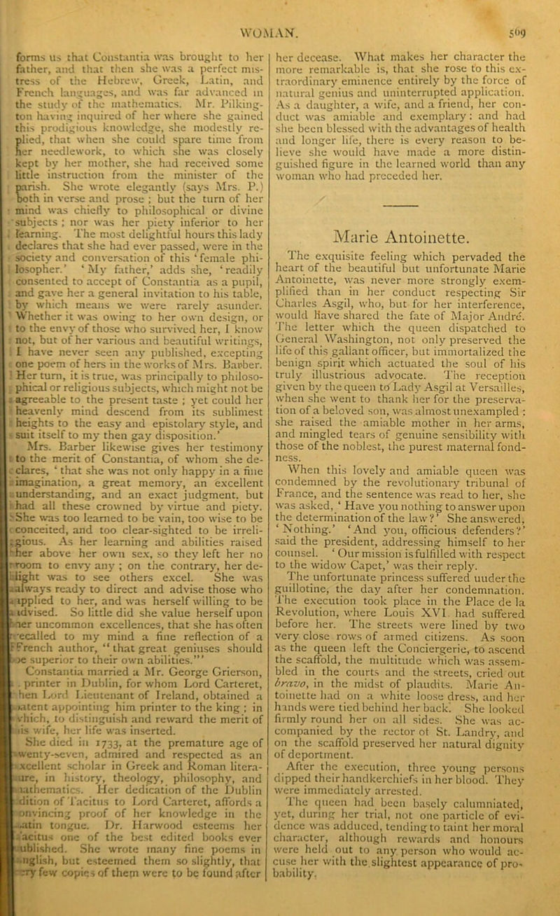 forms us that Coustantia was brought to her father, and that then she was a perfect mis- tress of the Hebrew, Greek, Latin, and French languages, and was far advanced in the study of the mathematics. Mr. Pilking- ton having inquired of her where she gained this prodigious knowledge, she modestly re- lied, that when she could spare time from er needlework, to which she was closely kept by her mother, she had received some little instruction front the minister of the rish. She wrote elegantly (says Mrs. P.) th in verse and prose ; but the turn of her • mind was chiefly to philosophical or divine subjects; nor was her piety inferior to her ; learning. The most delightful hours this lady declares that she had ever passed, were in the • society and conversation of this * female phi- losopher.’ ‘My father,’ adds she, ‘readily consented to accept of Constantia as a pupil, and gave her a general invitation to his table, by which means we were rarely asunder. 1 Whether it was owing to her own design, or to the envy of those who survived her, I know not, but of her various and beautiful writings, I have never seen any published, excepting one poem of hers in the works of Mrs. Barber. ; Her turn, it is true, was principally to philoso- phical or religious subjects, which might not be : agreeable to the present taste ; yet could her heavenly mind descend from its sublimest heights to the easy and epistolary style, and - suit itself to my then gay disposition.’ Mrs. Barber likewise gives her testimony : to the merit of Constantia, of whom she de- clares, ‘ that she was not only happy in a hue imagination, a great memory, an excellent .understanding, and an exact judgment, but had all these crowned by virtue and piety. ■' She was too learned to be vain, too wise to be c conceited, and too clear-sighted to be irreli- :gious. As her learning and abilities raised fher above her own sex, so they left her no rroom to envy any ; on the contrary, her de- Idight was to see others excel. She was aalways ready to direct and advise those who 4applied to her, and was herself willing to be i idvised. So little did she value herself upon hner uncommon excellences, that she has often rvecalled to my mind a fine reflection of a FFrench author, “ that great geniuses should i> te superior to their own abilities.”’ Constantia married a Mr. George Grierson, i. printer in Dublin, for whom Lord Carteret, hen Lord Lieutenant of Ireland, obtained a > intent appointing him printer to the king ; in ' vhich, to distinguish and reward the merit of i lis wife, her life was inserted. She died in 1733, at the premature age of •wenty-seven, admired and respected as an xcellent scholar in Greek and Roman litera- ture, in history, theology, philosophy, and mathematics. Her dedication of the Dublin dition of Tacitus to Lord Carteret, affords a convincing proof of her knowledge in the «.atin tongue. Dr. Harwood esteems her i’acitus one of the best edited books ever Published. She wrote many fine poems in English, but esteemed them so slightly, that -cry few copies of thepi were to be found after her decease. What makes her character the more remarkable is, that she rose to this ex- traordinary eminence entirely by the force of natural genius and uninterrupted application. As a daughter, a wife, and a friend, her con- duct was amiable and exemplary: and had she been blessed with the advantages of health and longer life, there is every reason to be- lieve she would have made a more distin- guished figure in the learned world than any woman who had preceded her. Marie Antoinette. The exquisite feeling which pervaded the heart of the beautiful but unfortunate Marie Antoinette, was never more strongly exem- plified than in her conduct respecting Sir Charles Asgil, who, but for her interference, would Have shared the fate of Major Andre. The letter which the queen dispatched to General Washington, not only preserved the life of this gallant officer, but immortalized the benign spirit which actuated the soul of his truly illustrious advocate. The reception given by the queen to Lady Asgil at Versailles, when she went to thank her for the preserva- tion of a beloved son, was almost unexampled : she raised the amiable mother in her arms, and mingled tears of genuine sensibility with those of the noblest, the purest maternal fond- ness. When this lovely and amiable queen was condemned by the revolutionary tribunal of France, and the sentence was read to her, she was asked, ‘ Have you nothing to answer upon the determination of the law ? ’ She answered, ‘Nothing.’ ‘And you, officious defenders?’ said the president, addressing himself to her counsel. ‘ Our mission is fulfilled with respect to the widow Capet,’ was their reply. The.unfortunate princess suffered uuderthe guillotine, the day after her condemnation. The execution took place in the Place de la Revolution, where Louis XVI had suffered before her. The streets were lined by two very close rows of armed citizens. As soon as the queen left the Conciergerie, to ascend the scaffold, the multitude which was assem- bled in the courts and the streets, cried out bravo, in the midst of plaudits. Marie An- toinette had on a white loose dress, and her hands were tied behind her back! She looked firmly round her on all sides. She was ac- companied by the rector of St. Landry, and on the scaffold preserved her natural dignity of deportment. After the execution, three young persons dipped their handkerchiefs in her blood. They were immediately arrested. The queen had been basely calumniated, yet, during her trial, not one particle of evi- dence was adduced, tending to taint her moral character, although rewards and honours were held out to any person who would ac- cuse her with the. slightest appearance of pro- bability.