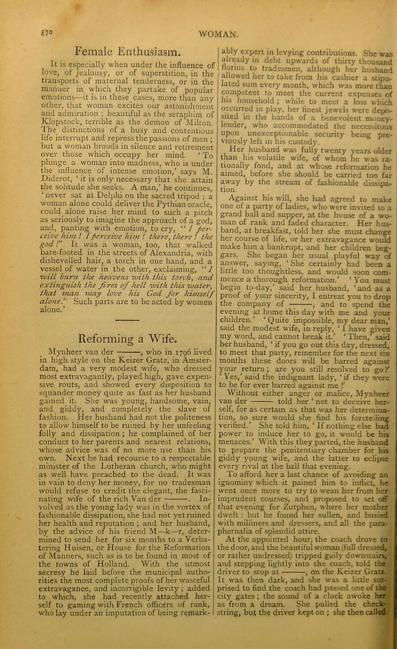 Female Enthusiasm. It is especially when under the influence of love, of jealousy, or of superstition, in the transports of maternal tenderness, or in the manner in which they partake of popular emotions—it is in these cases, more than any other, that woman excites our astonishment and admiration ; beautiful as the seraphim of Klopstock, terrible as the demon of Milton. The distinctions of a busy and contentious life interrupt and repress the passions of men ; but a woman broods in silence and retirement over those which occupy her mind. ‘ To plunge a woman into madness, who is under the influence of intense emotion,’ says M. Diderot, ‘ it is only necessary that she attain the solitude she seeks. A man,’ he continues, * never sat at Delphi on the sacred tripod ; a woman alone could deliver the Pythian oracle, could alone raise her mind to such a pitch as seriously to imagine the approach of a god, and, panting with emotion, to cry, “ I per- ceive him ! /perceive him ! there, there ! the god!’’ It was a woman, too, that walked bare-footed in the streets of Alexandria, with dishevelled hair, a torch in one hand, and a vessel of water in the other, exclaiming, “ I will burn the heavens with this torch, and extinguish the fires of hell with this water, that man may love his God for himself alone.” Such parts are to be acted by women alone.’ Reforming a Wife. Mynheer van der , who in 1796 lived in high style on the Keizer Gratz, in Amster- dam, had a very modest wife, who dressed most extravagantly, played high, gave expen- sive routs, and showed every disposition to squander money quite as fast as her husband gained it. She was young, handsome, vain, and giddy, and completely the slave of fashion. Her husband had not the politeness to allow himself to be ruined by her unfeeling folly and dissipation ; he complained of her conduct to her parents and nearest relations, whose advice was of no more use than his own. Next he had recourse to a respectable minister of the Lutheran church, who might as well have preached to the dead. It was in vain to deny her money, for no tradesman would refuse to credit the elegant, the fasci- nating wife of the rich Van der . In- volved as the young lady was in the vortex of fashionable dissipation, she had not yet ruined her health and reputation ; and her husband, by the advice of his friend M—k—r, deter- mined to send her for six months to a Verba- tering Huisen, or House for the Reformation of Manners, such as is to be found in most of the towns of Holland. With the utmost secresy he laid before the municipal autho- rities the most complete proofs of her wasteful extravagance, and incorrigible levity ; added to which, she had recently attached her- self to gaming with French officers of rank, who lay under an imputation of being remark- ably expert in levying contributions. She was already in debt upwards of thirty thousand florins to tradesmen, although her husband allowed her to take from his cashier a stipu- lated sum every month, which was more than competent to meet the current expenses of Ins household ; while to meet a loss which occurred in play, her finest jewels were depo- sited in the hands of a benevolent money- lender, who accommodated the necessitous upon unexceptionable security being pre- viously left in his custody. Her husband was fully twenty years older than his volatile wife, of whom he was ra- tionally fond, and at whose reformation he aimed, before she should be carried too far away by the stream of fashionable dissipa- tion. Against his will, she had agreed to make one of a party of ladies, who were invited to a grand ball and supper, at the house of a wo- man of rank and faded character. Her hus- band, at breakfast, told her she must change her course of life, or her extravagance would make him a bankrupt, and her children beg- gars. She began her usual playful way of answer, saying, ‘She certainly had been a little too thoughtless, and would soon com- mence a thorough reformation.’ ‘ You must begin to-day,’ said her husband, ‘and as a proof of your sincerity, I entreat you to drop the company of , and to spend the evening at home this day with me and your children.’ ‘Quite impossible, my dear man,’ said the modest wife, in reply, ‘ 1 have given my word, and cannot break it.’ ‘Then,’ said her husband, ‘ if you go out this day, dressed, to meet that party, remember for the next six months these doors will be barred against your return ; are you still resolved to go ?’ ‘Yes,’ said the indignant lady, ‘if they were to be for ever barred against me !’ Without either anger or malice, Mynheer van der told her ‘ not to deceive her- self, for as certain as that was her determina- tion, so sure would she find his foretelling verified.’ She told him, ‘ If nothing else had power to induce her to go, it would be his menaces.’ With this they parted, the husband to prepare the penitentiary chamber for his giddy young wife, and the latter to eclipse every rival at the ball that evening. To afford her a last chance of avoiding an ignominy which it pained him to inflict, he went once more to try to wean her from her imprudent courses, and proposed to set off that evening for Zutphen, where her mother dwelt : but he found her sullen, and busied with milliners and dressers, and all the para- phernalia of splendid attire. At the appointed hour, the coach drove to the door, and the beautiful woman (full dressed, or rather undressed) tripped gaily downstairs, and stepping lightly into the coach, told the driver to stop at , on the Keizer Gratz. It was then dark, and she was a little sur- prised to find the coach had passed one of the city gates; the sound of a clock awoke her as from a dream. She pulled the check- string, but the driver kept on ; she then called