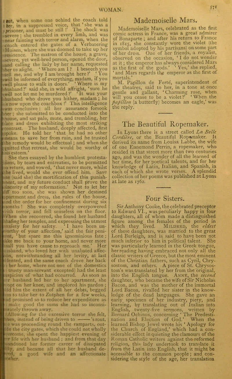 Hut, when some one Dehind the coach told her, in a suppressed voice, that ‘ she was a p prisoner, and must be still !’ 1 he shock was severe; she trembled in every limb, and was near fainting with terror and alarm, when the coach entered the gates of a Verbatering Huisen, where she was doomed to take up her residence. The matron of the house, a grave, - severe, yet well-bred person, opened the door, .and calling the lady by her name, requested her to alight. ‘ Where am 1 ? I beseech you Kell me, and why I am brought here?’ ‘ You ..will be informed of everything, madam, if you .will please to walk in doors.’ ‘Where is my '•husband?' said she, in wild affright, ‘sure he ■-.will not let me be murdered ?’ ‘ It was your •husband who drove you hither, madam; he ■ snow upon the coachbox !’ This intelligence •was conclusive: all her assurance forsook h ier ; she submitted to be conducted into the fc louse, and sat pale, mute, and trembling, her i ace and dress exhibiting the most striking r contrast. The husband, deeply affected, first - ■.poke. He told her ‘ that he had no other i -neans to save her from ruin, and he trusted [ he remedy would be effectual ; and when she [; (uitted that retreat, she would be worthy of | mis esteem.’ She then essayed by the humblest protesta- [ ions, by tears and entreaties, to be permitted [ o return, and vowed, ‘that never more, whilst he lived, would she ever offend him. Save [ -ae (said she) the mortification of this punish- I u aent, and my future conduct shall prove the incerity of my reformation.’ Not to let her lif'ff too soon, she was shown her destined a partment and dress, the rules of the house, ii nd the order for her confinement during six a lonths ! She was completely overpowered i nth terror, and fell senseless on the floor. \ /hen she recovered, she found her husband abating her temples, and expressing the utmost anxiety for her safety. ‘I have been un- i- orthy of your affection,’said the fair peni- :. :nt, ‘ but spare me this ignominious fate ; l ike me back to your home, and never more I nail you have cause to reproach me.’ Her i jsband, who loved her with unabated affec- ton, notwithstanding all her levity, at last tl lented, and the same coach drove her back ). her home, where not one of the domestics i trusty man-servant excepted) had the least nspicion of what had occurred. As soon as s ~.r husband led her to her apartment, she r opt on her knee, and implored his pardon ; i! id him the extent of all her debts, begged rm to take her to Zutphcn for a few weeks, r id promised so to reduce her expenditure as l make good the sums she had so inconsi- nrately thrown away. .‘Allowing for the excessive terror she felt, I hfien, instead of being driven to 'srout, ice was proceeding round the ramparts, out- :i ie the city gates, which she could not wholly < ercome, she spent the happiest evening of r:r life with her husband ; and from that day ! nandoned her former career of dissipated | i lly, and became all that her husband de- ^•ed, a good wife and an affectionate I I .. A. . _ Mademoiselle Mars. Mademoiselle Mars, celebrated as the first comic actress in France, was a great admirer of Bonaparte ; and after his return to France in 1815, she constantly wore the violet (the symbol adopted by his partisans) on some part of her dress. One of her friends, a royalist, observed on the occasion, ‘ I do not wonder at it; the emperor has always considered Mars as the first of the gods.’ ‘ Yes,’ she replied, ‘ and Mars regards the emperor as the first of mortals.’ M. Papillon de Ferte, superintendent of the theatres, said to her, in a tone at once gentle and gallant, ‘ Charming rose, when will you cease to be a violet?’ ‘When the papillon (a butterfly) becomes an eagle,’ was the reply. The Beautiful Ivopemaker. In Lyons there is a street called La Belle Cordiere, or the Beautiful Ropomaker. It derived its name from Louisa Labbe, the wife of one Ennemond Perrin, a ropemaker, who resided in that street more than two centuries ago, and was the wonder of all the learned of her time, for her poetical talents, and for her knowledge of Latin, Italian, and Spanish, in each of which she wrote verses. A splendid collection of her poems was published at Lyons at late as 1762. Four Sisters. Sir Anthony Cooke, the celebrated preceptor to Edward VI., was peculiarly happy in four daughters, all of whom made a distinguished figure among the females of the period in which they lived. Mildred, the eldest of these daughters, was married to the great Lord Burleigh, and is said to have been not much inferior to him in political talent. She was particularly learned in the Greek tongue, her reading having embraced not only all the classic writers of Greece, but the most eminent of the Christian fathers, such as Cyril, Chry- sostom, and others. A piece of St. Chrysos- tom’s was translated by her from the original, into the English tongue. Anne, the second daughter, who became the wife of Sir Nicholas Bacon, and was the mother of the immortal Lord Bacon, rivalled her sister in the know- ledge of the dead languages. She gave an early specimen of her industry, piety, and learning, by translating out of Italian into English, twenty-five sermons, written by Bernard Ochinus, concerning ‘ The Predesti- nation and Election of God.’ When the learned Bishop Jewel wrote his ‘ Apology for the Church of England,’ which had a con- siderable effect in quieting the clamours of the Roman Catholic writers against the reformed religion, this lady undertook to translate it from the Latin into English, that it might be accessible to the common people; and con- sidering the style of the age, her translation
