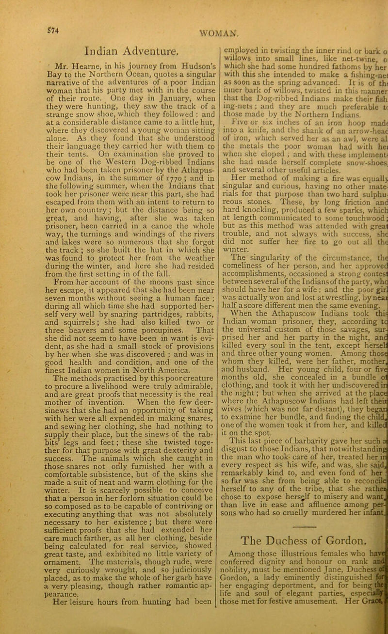 Indian Adventure. Mr. Hearnc, in his journey from Hudson’s Bay to the Northern Ocean, quotes a singular narrative of the adventures of a poor Indian woman that his party met with in the course of their route. One day in January, when they were hunting, they saw the track of a strange snow shoe, which they followed ; and at a considerable distance came to a little hut, where they discovered a young woman sitting alone. As they found that she understood their language they carried her with them to their tents. On examination she proved to be one of the Western Dog-ribbed Indians who had been taken prisoner by the Athapus- cow Indians, in the summer of 1770 ; and in the following summer, when the Indians that took her prisoner were near this part, she had escaped from them with an intent to return to her own country ; but the distance being so great, and having, after she was taken prisoner, been carried in a canoe the whole way, the turnings and windings of the rivers and lakes were so numerous that she forgot the track ; so she built the hut in which she was found to protect her from the weather during the winter, and here she had resided from the first setting in of the fall. From her account of the moons past since her escape, it appeared that she had been near seven months without seeing a human face ; during all which time she had supported her- self very well by snaring partridges, rabbits, and squirrels; she had also killed two or three beavers and some porcupines. That she did not seem to have been in want is evi- dent, as she had a small stock of provisions by her when she was discovered ; and was in good health and condition, and one of the finest Indian women in North America. The methods practised by this poorcreature to procure a livelihood were truly admirable, and are great proofs that necessity is the real mother of invention. When the few deer- sinews that she had an opportunity of taking with her were all expended in making snares, and sewing her clothing, she had nothing to supply their place, but the sinews of the rab- bits’ legs and feet; these she twisted toge- ther for that purpose with great dexterity and success. The animals which she caught in those snares not only furnished her with a comfortable subsistence, but of the skins she made a suit of neat and warm clothing for the winter. It is scarcely possible to conceive that a person in her forlorn situation could be so composed as to be capable of contriving or executing anything that was not absolutely necessary to her existence ; but there were sufficient proofs that she had extended her care much farther, as all her clothing, beside being calculated for real service, showed great taste, and exhibited no little variety of ornament. The materials, though rude, were very curiously wrought, and so judiciously placed, as to make the whole of her garb have a very pleasing, though rather romantic ap- pearance. Her leisure hours from hunting had been employed in twisting the inner rind or bark o willows into small lines, like net-twine, o which she had some hundred fathoms by her with this she intended to make a fishing-net as soon as the spring advanced. It is of th< inner bark of willows, twisted in this manner that the Dog-ribbed Indians make their fish ing-nets ; and they are much preferable tc those made by the Northern Indians. Five or six inches of an iron hoop madt into a knife, and the shank of an arrow-heac of iron, which served her as an awl, were al the metals the poor woman had with hei when she eloped ; and with these implement- she had made herself complete snow-shoes, and several other useful articles. Her method of making a fire was equally singular and curious, having no other mate- rials for that purpose than two hard sulphu- reous stones. These, by long friction and hard knocking, produced a few sparks, which at length communicated to some touchwood; but as this method was attended with great trouble, and not always with success, she did not suffer her fire to go out all the winter. The singularity of the circumstance, the comeliness of her person, and her approved accomplishments, occasioned a strong contest between several of the Indians of the party, whe should have her for a wife : and the poor gir was actually won and lost at wrestling, by neat half ascore different men the same evening. When the Athapuscow Indians took this Indian woman prisoner, they, according tc the universal custom of those savages, sur- prised her and hei party in the night, anc killed every soul in the tent, except herseli and three other young women. Among those whom they killed, were her father, mother, and husband. Her young child, four or five months old, she concealed in a bundle oi clothing, and took it with her undiscovered ir the night; but when she arrived at the place where the Athapuscow Indians had left their wives (which was not far distant), they began to examine her bundle, and finding the child, one of the women took it from her, and killed it on the spot. This last piece of barbarity gave her such a disgust to those Indians, that notwithstanding the man who took- care of her, treated her ir every respect as his wife, and was, she said, remarkably kind to, and even fond of her : so far was she from being able to reconcile herself to any of the tribe, that she rather chose to expose hersglf to misery and want, than live in ease and affluence among per- sons who had so cruelly murdered her infant. The Duchess of Gordon. Among those illustrious females who have conferred dignity and honour on rank and nobility, must be mentioned Jane, Duchess of Gordon, a lady eminently distinguished for her engaging deportment, and for being the life and soul of elegant parties, especial* those met for festive amusement. Her Grac^