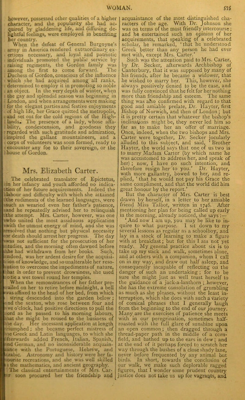 however, possessed other qualities of a higher character, and the popularity she had ac- quired by gladdening life, and diffusing de- lightful feelings, were employed in benefiting her country. When the defeat of General Burgoyne’s army in America rendered extraordinary ex- ertions necessary, and loyal and patriotic individuals promoted the public service by raising regiments, the Gordon family was among the first to come forward. The Duchess of Gordon, conscious of the influence which she had acquired among all ranks, determined to employ it in promoting so noble , an object. In the very depth of winter, when . the gay and splendid season was beginning in : London, and when arrangementswere making for the elegant parties and festive enjoyments of high life, her Grace quitted the metropolis, and set out for the cold regions of the High- lands. The presence of a lady, whose affa- I bility, condescension, and goodness they l r regarded with such gratitude and admiration, [ ^inspired the gallant mountaineers, and a [ . corps of volunteers was soon formed, ready to j t encounter any foe to their sovereign, or the I . house of Gordon. Mrs. Elizabeth Carter. The celebrated translator of Epictetus, | in her infancy and youth afforded no indica- t ttion of her future acquirements. Indeed the E -labour and difficulty with which she attained L -the rudiments of the learned languages, were s.such as wearied even her father’s patience, land he repeatedly advised her to relinquish tthe attempt. Mrs. Carter, however, was one | iwho united the most assiduous application -with the utmost energy of mind, and she was nresolved that nothing but physical necessity 0 Dr death should arrest her progress. The day •*was not sufficient for the prosecution of her sr.tudies, and the morning often dawned before i.;he had withdrawn from her books. Such, irndeed, was her ardent desire for the acquisi- tion of knowledge, and so unalterable her reso- lution to overcome the impediments of nature, 1 hat in order to prevent drowsiness, she used !c otie a wet towel round her temples. When the remonstrances of her father pre- I <: ailed on her to retire before midnight, a bell *• yas affixed to the head of her bed, from which t string descended into the garden below ; i- nd the sexton, who rose between four and t* ve o’clock, had positive directions to pull the . ord as he passed to his morning labours, f aatshe might be roused to the business of r ie day. Her incessant application at length triumphed ; she became perfect mistress of hie Greek and Latin languages, to which she ffterwards added French, Italian, Spanish, r nd German, and no inconsiderable acquain- tance with the Portuguese, Hebrew, and cirabic. Astronomy and history were her fa- ourite recreations, and she was well skilled 11 the mathematics, and ancient geography. The classical entertainments of Mrs. Car- tnr soon procured her the friendship and acquaintance of the most distinguished cha- racters of the age. With Dr. Johnson she was on terms of the most friendly intercourse; and he entertained such an opinion of her acquirements, that speaking of a celebrated scholar, he remarked, ‘ that he understood Greek better than any person he had ever met with, except Mrs. Carter.’ Such was the attention paid to Mrs. Carter, by Dr. Seeker, afterwards Archbishop of Canterbury, that it was supposed by many of his friends, after he became a widower, that he wished to marry her. This, however, she always positively denied to be the case, and was fully convinced that he felt for her nothing more than friendship and esteem. The same thing was also confirmed with regard to that good and amiable prelate, Dr. Hayter, first Bishop of Norwich, and then of London ; but it is pretty certain that whatever the bishop’s inclinations might be, they never led him so far as to make her an offer of marriage. Once, indeed, when the two bishops and Mrs. Carter were together. Dr. Seeker jocularly alluded to this subject, and said, ‘ Brother Hayter, the world says that one of us two is to marry Madam Carter (by which name he was accustomed to address her, and speak of her) ; now, I have no such intention, and therefore resign her to you.’ Dr. Hayter, with more gallantry, bowed to her, and re- plied, ‘ that he would not pay his Grace the same compliment, and that the world did him great honour by the report.’ But the character of Mrs. Carter is best drawn by herself, in a letter to her amiable friend Miss Talbot, written in 1746. After mentioning her plan for being called up early in the morning, already noticed, she says ‘And now I am up, you may be like to in- quire to what purpose. I sit down to my several lessons as regular as a schoolboy, and lay in a stock of learning to make a figure with at breakfast; but for this I am not yet ready. My general practice about six is to take up my stick and walk, sometimes alone, and at others with a companion, whom I call on in my way, and draw out half asleep, and consequently incapable of reflecting on the danger of such an undertaking ; for to be sure she might just as well trust herself to the guidance of a jack-a-lanthorn ; however, she has the extreme consolation of grumbling as much as she pleases, without the least in- terruption, which she does with such a variety of comical phrases that I generally laugh from the beginning to the end of our journey. Many are the exercises of patience she meets with in our peregrination, sometimes half- roasted with the full glare of sunshine upon an open common ; then dragged through a thread-paper path in the middle of a corn- field, and bathed up to the ears in dew ; and at the end of it perhaps forced to scratch her way through the bushes of a close shady lane, never before frequented by any animal but birds. In short, towards the conclusion of our walk, we make such deplorable ragged figures, that I wonder some prudent country justice docs not take us up for vagraqts, and