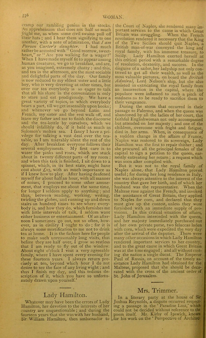 S7« cramp our rambling genius in the stocks. An apprehension that does not half so much fright me, as when some civil swains pull ofT their hats ; and I hear them signifying to one another, with a note of admiration, that / am Parson Carter's daughter. I had much rather be accosted with “ Good morrow, sweet- heart,” or “Are you walking for a wager?” When I have made myself fit to appear among human creatures, we go to breakfast, and are, as you imagined, extremely chatty ; and this, and tea in the afternoon, are the most sociable and delightful parts of the day. Our family is now reduced to my eldest sister and a little boy, who is very diverting at other times, but over our tea everybody is so eager to talk that all his share in the conversation is only to stare and eat prodigiously. We have a great variety of topics, in which everybody bears a part, till we get insensibly upon books; and whenever we go beyond Latin and French, my sister and the rest walk off, and leave my father and me to finish the discourse and the tea-kettle by ourselves, which we should infallibly do, if it held as much as Solomon’s molten sea. I fancy 1 have a pri- vilege for talking a vast deal over the tea- table, as I am tolerably silent the rest of the day. After breakfast everyone follows their several employments. My first care is to water the pinks and roses, which are stuck about in twenty different parts of my room ; and when this task is finished, I sit down to a spinnet, which, in its best state, might have cost about ^15, with as much importance as if I knew how to play. After having deafened myself for about half an hour, with all manner of noises, I proceed to some other amuse- ment, that employs me about the same time, for longer I seldom apply to anything ; and thus, between reading, working, writing, twirling the globes, and running up and down stairs an hundred times to see where every- body is, and how they do, which furnishes me with little intervals of talk, I seldom want either business or entertainment. Of an after- noon I sometimes go out, not so often, how- ever, as in civility I ought to do ; for it is always some mortification to me not to drink tea at home. It is the fashion here for people to make such unreasonably long visits, that before they are half over, I grow so restless that I am ready to fly out of the window. About eight o’clock I visit a very agreeable family, where I have spent every evening for these fourteen years. I always return pre- cisely at ten, beyond which hour I do not desire to sec the face of any living wight ; and thus I finish my day, and this tedious de- scription of it, which you have so unfortu- nately drawn upon yourself.’ Lady Hamilton. Whatever may have been the errors of Lady Hamilton, her devotion to the interests of her country are unquestionable; and during the fourteen years that she was with her husband, .Sir William Hamilton, then ambassador to the Court of Naples, she rendered many im- portant services to the cause in which Great Britain was struggling. When the French revolution rendered it necessary that the King of the Two Sicilies should quit Naples, a British man-of-war conveyed the king an<J royal family, with his immense treasure, to Sicily. Lady Hamilton exerted herself at this critical period with a remarkable degree of resolution, dexterity, and success. In the disguise of a sailor, her ladyship not only con- trived to get all their wealth, as well as the most valuable pictures, on board the British Admiral, Lord Nelson’s ship, but she also assisted in extricating the royal family from an insurrection in the capital, where the populace were inflamed to such a pitch of madness as to be ready to sacrifice them to their vengeance. During the storm that occurred in their passage to Palermo, and when the queen was abandoned by all the ladies of her court, this faithful Englishwoman not only accompanied but attended on her majesty ; and one of the children, overcome with fright and fatigue, died in her arms. When, in consequence of a sudden change in the affairs of France, Naples was restored to its sovereign, Lady Hamilton was the first to repair thither ; and she procured all the principal females of the capital to sign a petition to the queen, ear- nestly entreating her return ; a request which was soon after complied with. But it was not to the royal family of Naples alone, that Lady Hamilton proved useful; for during her long residence in Italy, she was always attentive to the interest of the country that gave her birth, and of which her husband was the representative. When the Maltese rose against the French, and invoked the assistance of Great Britain, they applied to Naples for corn, and declared that they must give up the contest, unless they were furnished with an immediate supply of pro- visions. In this critical situation of affairs. Lady Hamilton interceded with the queen, and her majesty immediately purchased out of her own private purse, two feluccas laden with corn, which were expedited the very day j after the arrival of the deputies. There were many other occasions in which Lady Hamilton rendered important services to her country, and to the great cause in which Great Britain was at the time engaged ; and all without cost- ing the nation a single ducat. The Emperor Paul of Russia, on account of the timely as- sistance Lady Hamilton had obtained for the Maltese, proposed that she should be deco- rated with the cross of the ancient order of St. John of Jerusalem. Mrs. Trimmer. In a literary party at the house of Sir Joshua Reynolds, a dispute occurred respei ing a passage in the ‘ Paradise Lost,’ whi could not be decided without reference to th poem itself. Mr. Kirby of Ipswich, kno .for his work on the ‘ Perspective of Archit