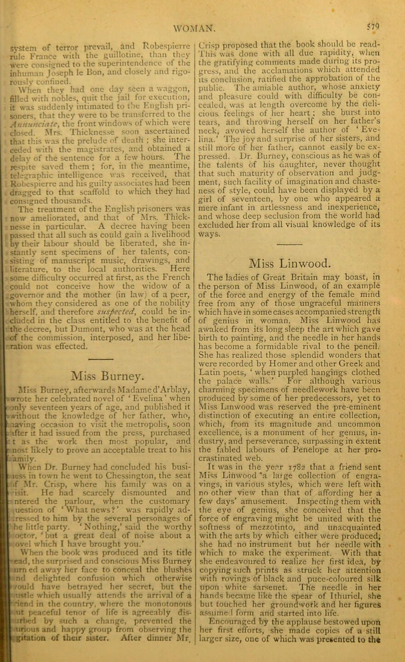 system of terror prevail, and Robespierre rule France with the guillotine, than they were consigned to the superintendence of the inhuman Joseph le lion, and closely and rigo- rously confined. When thev had one day seen a waggon, filled with nobles, quit the jail for execution, it was suddenly intimated to the English pri- soners, that they were to be transferred to the Annunciate, the front windows of which were closed. Mrs. Thicknesse soon ascertained that this was the prelude of death ; she inter- ceded with the magistrates, and obtained a delay of the sentence for a few hours. The respite saved them ; for, in the meantime, telegraphic intelligence was received, that Robespierre and lus guilty associates had been dragged to that scaffold to which they had consigned thousands. The treatment of the English prisoners was now ameliorated, and that of Mrs. Thick- nesse in particular. A decree having been passed that all such as could gain a livelihood by their labour should be liberated, she in- stantly sent specimens of her talents, con- sisting of manuscript music, drawings, and literature, to the local authorities. Here some difficulty occurred at first, as the French could not conceive how the widow of a governor and the mother (in law) of a peer, whom they considered as one of the nobility herself, and therefore suspected, could be in- cluded in the class entitled to the benefit of the decree, but Dumont, who was at the head of the commission, interposed, and her libe- ration was effected. Miss Burney. Miss Burney, afterwards Madame d’Arblay, uvrote her celebrated novel of ‘ Evelina’ when mly seventeen years of age, and published it i without the knowledge of her father, who, : laving occasion to visit the metropolis, soon : ifter it had issued from the press, purchased : t as the work then most popular, and r nost likely to prove an acceptable treat to his .family. When Dr. Burney had concluded his busi- i less in town he went to Chessington, the seat >f Mr. Crisp, where his family was on a r isit. He bad scarcely dismounted and ntered the parlour, when the customary ; iuestion of ‘ What news ? ’ was rapidly ad- f Iressed to him by the several personages of I he little party. ‘ Nothing,’said the worthy t octor, ‘ but a great deal of noise about a 1 ovel which I have brought you.’ When the book was produced and its title bead, the surprised and conscious Miss Burney I urn ed away her face to conceal the blushes l: nd delighted confusion which otherwise f /ould have betrayed her secret, but the r ustle which usually attends the arrival of a [fiend in the country, where the monotonous I uc peaceful tenor of life is agreeably dis- I urbed by such a change, prevented the I tirious and happy group from observing the l:gitation of their sister. After dinner Mr, Crisp proposed that the book should be read- This was done with all due rapidity, when the gratifying comments made during its pro- gress, and the acclamations which attended its conclusion, ratified the approbation of the public. The amiable author, whose anxiety and pleasure could with difficulty be con- cealed, was at length overcome by the deli- cious feelings of her heart; she burst into tears, and throwing herself on her father’s neck, avowed herself the author of ‘ Eve- lina.’ The joy and surprise of her sisters, and still more of her father, cannot easily be ex- pressed. Dr. Burney, conscious as he was of the talents of his daughter, never thought that such maturity of observation and judg- ment, such facility of imagination and chaste- ness of style, could have been displayed by a girl of seventeen, by one who appeared a mere infant in artlessness and inexperience, and whose deep seclusion from the world had excluded her from all visual knowledge of its ways. Miss Linwood. The ladies of Great Britain may boast, in the person of Miss Linwood, of an example of the force and energy of the female mind free from any of those ungraceful manners which have in some cases accompanied strength of genius in woman. Miss Linwood has awaked from its long sleep the art which gave birth to painting, and the needle in her hands has become a formidable rival to the pencil. She has realized those splendid wonders that were recorded by Homer and other Greek and Latin poets, ‘ when purpled hangings clothed the palace walls.’ For although various charming specimens of needlework have been produced by some of her predecessors, yet to Miss Linwood was reserved the pre-eminent distinction of executing an entire collection, which, from its magnitude and uncommon excellence, is a monument of her genius, in- dustry, and perseverance, surpassing in extent the fabled labours of Penelope at her pro- crastinated web. It was in the year 1782 that a friend sent Miss Linwood 'a large collection of engra- vings, in various styles, which were left with no other view than that of affording her a few days’ amusement. Inspecting them with the eye of genius, she conceived that the force of engraving might be united with the softness of mezzotinto, and unacquainted with the arts by which either were produced; she had no instrument but her needle with which to make the experiment. With that she endeavoured to realize her first idea, by copying such prints as struck her attention with rovings of black and puce-coloured silk upon white sarsenet. The needle in her hands became like the spear of Ithuriel, she but touched her groundwotk and her figures assume I form and started into life. Encouraged by the applause bestowed upon her first efforts, she made copies of a still larger size, one of which was presented to the