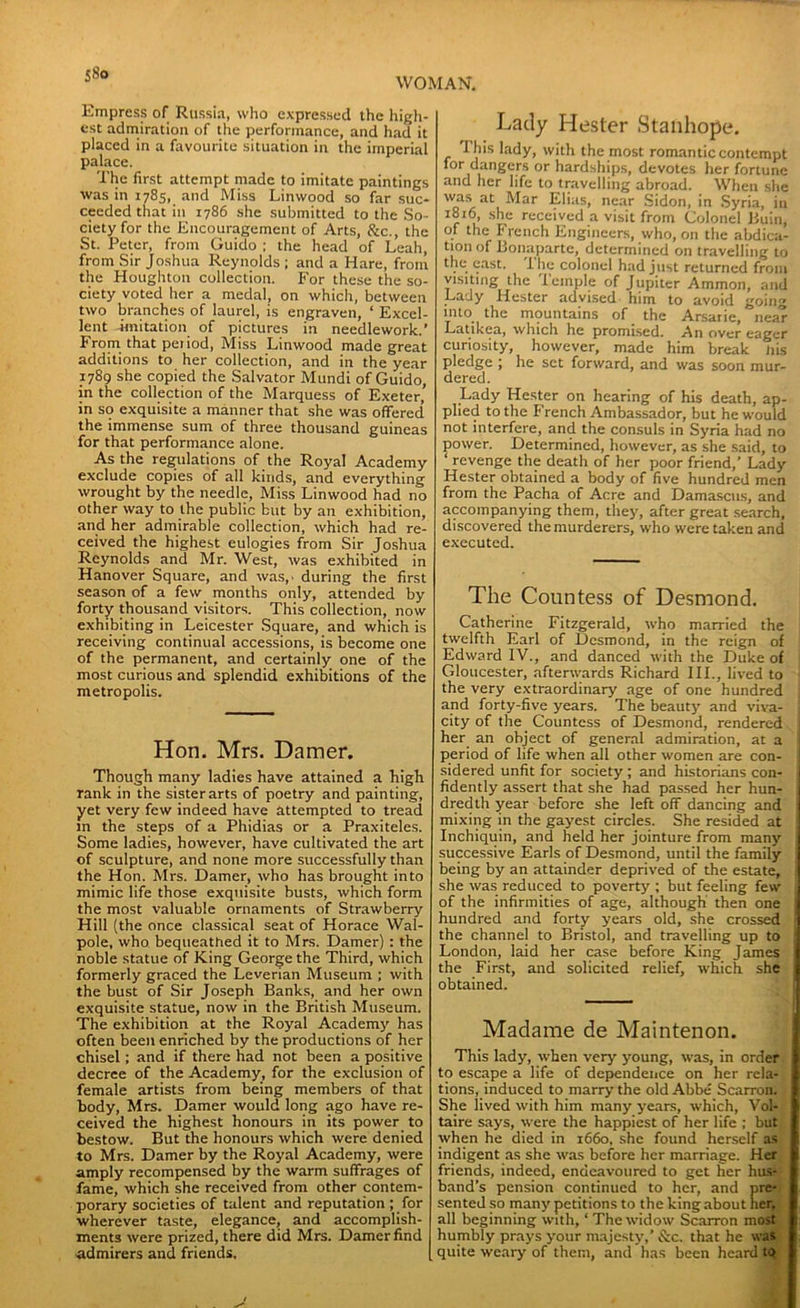 Empress of Russia, who expressed the high- est admiration of the performance, and had it placed in a favourite situation in the imperial palace. The first attempt made to imitate paintings was in 1785, and Miss Linwood so far suc- ceeded that in 1786 she submitted to the So- ciety for the Encouragement of Arts, &c., the St. Peter, from Guido ; the head of Leah, from Sir Joshua Reynolds; and a Hare, from the Houghton collection. For these the so- ciety voted her a medal, on which, between two branches of laurel, is engraven, ‘ Excel- lent imitation of pictures in needlework.’ From that pei iod, Miss Linwood made great additions to her collection, and in the year 1789 she copied the Salvator Mundi of Guido, in the collection of the Marquess of Exeter’ in so exquisite a manner that she was offered the immense sum of three thousand guineas for that performance alone. As the regulations of the Royal Academy exclude copies of all kinds, and everything wrought by the needle, Miss Linwood had no other way to the public but by an exhibition, and her admirable collection, which had re- ceived the highest eulogies from Sir Joshua Reynolds and Mr. West, was exhibited in Hanover Square, and was,' during the first season of a few months only, attended by forty thousand visitors. This collection, now exhibiting in Leicester Square, and which is receiving continual accessions, is become one of the permanent, and certainly one of the most curious and splendid exhibitions of the metropolis. Hon. Mrs. Damer. Though many ladies have attained a high rank in the sister arts of poetry and painting, yet very few indeed have attempted to tread m the steps of a Phidias or a Praxiteles. Some ladies, however, have cultivated the art of sculpture, and none more successfully than the Hon. Mrs. Damer, who has brought into mimic life those exquisite busts, which form the most valuable ornaments of Strawberry Hill (the once classical seat of Horace Wal- pole, who bequeathed it to Mrs. Damer) : the noble statue of King George the Third, which formerly graced the Leverian Museum ; with the bust of Sir Joseph Banks, and her own exquisite statue, now in the British Museum. The exhibition at the Royal Academy has often been enriched by the productions of her chisel ; and if there had not been a positive decree of the Academy, for the exclusion of female artists from being members of that body, Mrs. Damer would long ago have re- ceived the highest honours in its power to bestow. But the honours which were denied to Mrs. Damer by the Royal Academy, were amply recompensed by the warm suffrages of fame, which she received from other contem- porary societies of talent and reputation ; for wherever taste, elegance, and accomplish- ments were prized, there did Mrs. Damer find admirers and friends. Lady Hester Stanhope. I his lady, with the most romantic contempt for dangers or hardships, devotes her fortune and her life to travelling abroad. When she ’a!\ ati ‘^ar Elias, near Sidon, in Syria, in 1816, she received a visit from Colonel Buin, of the French Engineers, who, on the abdica- tion of Bonaparte, determined on travelling to the east. I lie colonel had just returned from visiting the Temple of Jupiter Ammon, and Lady Hester advised him to avoid going into the mountains of the Arsarie, near Latikea, which he promised. An over eager curiosity, however, made him break Jiis pledge ; he set forward, and was soon mur- dered. Lady Hester on hearing of his death, ap- plied to the French Ambassador, but he would not interfere, and the consuls in Syria had no power. Determined, however, as she said, to ‘ revenge the death of her poor friend,’ Lady Hester obtained a body of five hundred men from the Pacha of Acre and Damascus, and accompanying them, they, after great search, discovered the murderers, who were taken and executed. The Countess of Desmond. Catherine Fitzgerald, who married the twelfth Earl of Desmond, in the reign of Edward IV., and danced with the Duke of Gloucester, afterwards Richard III., lived to the very extraordinary age of one hundred and forty-five years. The beauty and viva- city of the Countess of Desmond, rendered her an object of general admiration, at a period of life when all other women are con- sidered unfit for society; and historians con- fidently assert that she had passed her hun- dredth year before she left off dancing and mixing in the gayest circles. She resided at Inchiquin, and held her jointure from many successive Earls of Desmond, until the family being by an attainder deprived of the estate, she was reduced to poverty ; but feeling few of the infirmities of age, although then one hundred and forty years old, she crossed the channel to Bristol, and travelling up to ' London, laid her case before King James the First, and solicited relief, which she obtained. Madame de Maintenon. This lady, when very young, was, in order to escape a life of dependence on her rela- tions, induced to marry the old Abbe Scarron. She lived with him many years, which, Vol- taire says, were the happiest of her life ; but when he died in 1660, she found herself as indigent as she was before her marriage. Her friends, indeed, endeavoured to get her hus- band’s pension continued to her, and pre- sented so many petitions to the king about hei all beginning with, ‘ The widow Scarron mo humbly prays your majesty,’&c. that he ... quite weary of them, and has been heard t