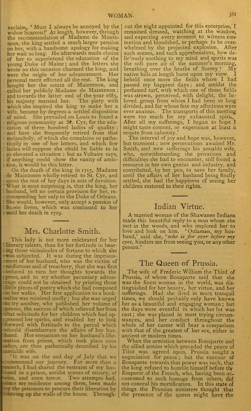 & exclaim, ‘ Must I always be annoyed by the widow Scarron?' At length, however, through the recommendation of Madame de Monte- span, the king settled a much larger pension on her, with a handsome apology for making her wait so long. He afterwards made choice of her to superintend the education of the young Duke of Maine; and the letters she wrote on this occasion charmed the king, and were the origin of her advancement. Her personal merit effected all the rest. The king bought her the estate of Maintenon, and called her publicly Madame de Maintenon ; and towards the latter end of the year 1685, his majesty married her. The piety with which she inspired the king to make her a wife, became by degrees a settled disposition of mind. She prevailed on Louis to found a religious community at St. Cyr, for the edu- cation of three hundred ladies of quality ; and here she frequently retired from that melancholy, of which she complains so pathe- tically in one of her letters, and which few ladies will suppose she could be liable to in so elevated a situation : but as Voltaire says, if anything could show the vanity of ambi- tion, it would be this letter. On the death of the king in 1715, Madame de Maintenon wholly retired to St. Cyr, and spent the rest of her days in acts of devotion. What is most surprising is, that the king, her husband, left no certain provision for her, re- commending her only to the Duke of Orleans. She would, however, only accept a pension of 80,000 livres, which was continued to her until her death in 1719. Mrs. Charlotte Smith. _ This lady is not more celebrated for her 1 literary talents, than for her fortitude in bear- : ing those vicissitudes of fortune to which she »was subjected. It was during the imprison- - ment of her husband, who was the victim of : misfortune and of treachery, that she was first induced to turn her thoughts towards the ; press, and to try whether pecuniary advan- t tage could not be obtained by printing those . jittle pieces of poetry which she had composed 1 in her walks. Her first application to a book- s' seller was received coolly; but she was urged tto try another, who published her volume of ;poems, the success of which relieved her from t that solicitude for her children which had op- pressed her spirits, and enabled her to look ! forward with fortitude to the period which •should disembarrass the affairs of her hus- iband. Her sensations on her husband’s libc- r ration from prison, which took place soon r after, are thus pathetically described by his samiable wife. ‘It was on the 2nd day of July that we e :ommenced our journey. For more than a rmonth, I had shared the restraint of my hus- boand in a prison, amidst scenes of misery, of vyicc, and even tenor. Two attempts had, • since my residence among them, been made ->y the prisoners to procure their liberation by plowing up the walls of the house. Through- out the night appointed for this enterprise, E remained dressed, watching at the window, and expecting every moment to witness con- tention and bloodshed, or perhaps to be over- whelmed by the projected explosion. After such scenes, and such apprehensions, how de- lic:ously soothing to my mind and spirits was the soft pure air of the summer’s morning, breathing over the heaths of Surrey ! My native hills at length burst upon my view. I beheld once more the fields where I had passed my happiest days; and amidst the perfumed turf, with which one of those fields was strewn, perceived, with delight, the be- loved group from whom I had been so long divided, and for whose fate my affections were ever anxious. The transports of this meeting were too much for my exhausted spirit.. After all my sufferings, I began to hope t might taste content, or experience at least a respite from calamity.’ The interval of joy and hope was, however, but transient; new persecutions awaited Mr. Smith, and new sufferings his amiable wife, who, notwithstanding the privations and difficulties she had to encounter, still found a resource in her own genius and industry, and contributed, by her pen, to save her family, until the affairs of her husband being finally settled, she had the happiness of seeing her children restored to their rights. Indian Virtue. A married woman of the Shawanee Indians made this beautiful reply to a man whom she met in the woods, and who implored her to love and look on him. * Oulaman, my hus- band,’ said she, ‘ 70/w is for ever before my eyes, hinders me from seeing you, or any other person.’ The Queen of Prussia. The wife of Frederic William the Third of Prussia, of whom Bonaparte said that she was the finest woman in the world, was dis- tinguished for her beauty, her virtue, and her sufferings. Had she lived in more tranquil times, we should probably only have known her as a beautiful and engaging woman ; but the days were eventful in which her lot was cast; she was placed in most trying circum- stances, and her conduct throughout the whole of her career will bear a comparison with that of the greatest of her sex, either in ancient or modern times. When the armistice between Bonaparte and the allied armies which preceded the peace of Tilsit was agreed upon, Prussia sought a negociation for peace; but the rancour of Bonaparte towards that power was such, that the king refused to humble himself before thf Emperor of the French, who, having been ac- customed to such homage from others, did not conceal his mortification. In this state of things the Prussian ministers thought that the presence of the queen might (give the