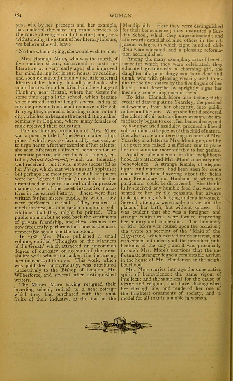 sex, who by her precepts and her example, has rendered the most important services to the cause of religion and of virtue ; and, not- withstanding the extent of her literary labours, we believe she will leave ‘ No line which, dying, she would wish to blot.’ Mrs. Hannah More, who was the fourth of five maiden sisters, discovered a taste for literature at a very early age ; she improved her mind during her leisure hours, by reading, and soon exhausted not only the little paternal library of her family, but all the books she could borrow from her friends in the village of Hanham, near Bristol, where her sisters for some time kept a little school, which became so celebrated, that at length several ladies of fortune prevailed on them to remove to Bristol. In 1765, they opened a boarding school in that city, which soon became the most distinguished seminary in England, where many females of rank received their education. The first literary production of Mrs. More was a poem entitled, ‘ the Search after Hap- piness,’ which was so favourably received, as to urge her to a further exertion of her talents; she soon afterwards directed her attention to dramatic poetry, and produced a tragedy en- titled, Fatal Falsehood, which was tolerably well received ; but it was not so successful as her Percy, which met with unusual applause ; but perhaps the most popular of all her pieces were her ‘ Sacred Dramas,’ in which she has dramatised in a very natural and impressive manner, some of the most instructive narra- tives in the sacred history. These were first written for her sisters’ pupils, by whom they were performed or read. They excited so much interest, as to occasion numerous soli- citations that they might be printed. The public opinion but echoed back the sentiments of private friendship, and these dramas are now frequently performed in some of the most respectable schools in the kingdom. In 1788, Mrs. More published a small volume, entitled ‘ Thoughts on the Manners of the Great,’ which attracted an uncommon degree of curiosity, on account of the great ability with which it attacked the increasing licentiousness of the age. This work, which was published anonymously, was attributed successively to the Bishop of London, Mr. Wilberforce, and several other distinguished writers. The Misses More having resigned their boarding school, retired to a neat cottage which they had purchased with the joint fruits of their industry, at the foot of the Mendip hills. Here they were distinguished for their benevolence ; they instituted a Sun- day School, which they superintended; and afterwards established nine others in the ad- jacent villages, in which eight hundred chil- dren were educated, and a pleasing reforma- tion accomplished. Among the many exemplary acts of benefi- cence for which they were celebrated, they educated gratuitously a charming girl, the daughter of a poor clergyman, born deaf and dumb, who with pleasing vivacity used to in- dicate the five sisters by the five fingers of her hand ; and describe by sprightly signs her meaning concerning each of them. To Mrs. Hannah More also belonged the credit of drawing Anne Yearsley, the poetical milkwoman, from her obscurity, into public notice and favour. When she first discovered the talent of this extraordinary woman, she im- mediately began to exert her benevolence, and by her unwearied assiduity, procured a liberal subscription to thepoems of this child of nature. She also wrote an interesting account of Mrs. Yearsley in a letter to Mrs. Montague, and by her exertions raised a sufficient sum to place her in a situation more suitable to her genius. Another phenomenon in that neighbour- hood also attracted Mrs. More’s curiosity and benevolence. A strange female, of elegant figure and manners, had been seen for some considerable time hovering about the fields near Frenchhay and Hanham, of whom no particulars could be discovered. She thank- fulljr received any humble food that was pre- sented to her by the peasants, but always took up her night’s lodging under a hay-stack. . Several attempts were made to ascertain the place of her birth, but without success. It was evident that she was a foreigner, and strange conjectures were formed respecting her country and connexions. The humanity of Mrs. More was roused upon the occasion ; she wrote an account of the ‘ Maid of the Hay-stack,’ which excited much interest, and was copied into nearly all the periodical pub- lications of the day ; and it was principally through Mrs. More’s exertions that the un- fortunate stranger found a comfortable asylum in the house of Mr. Henderson in the neigh- bourhood. Mrs. More carries into age the same active spirit of benevolence ; the same vigour of intellect; and the same zeal for the cause of virtue and religion, that have distinguished her through life, and rendered her one of the brightest ornaments of society, and a model for all that is amiable in woman. '4®