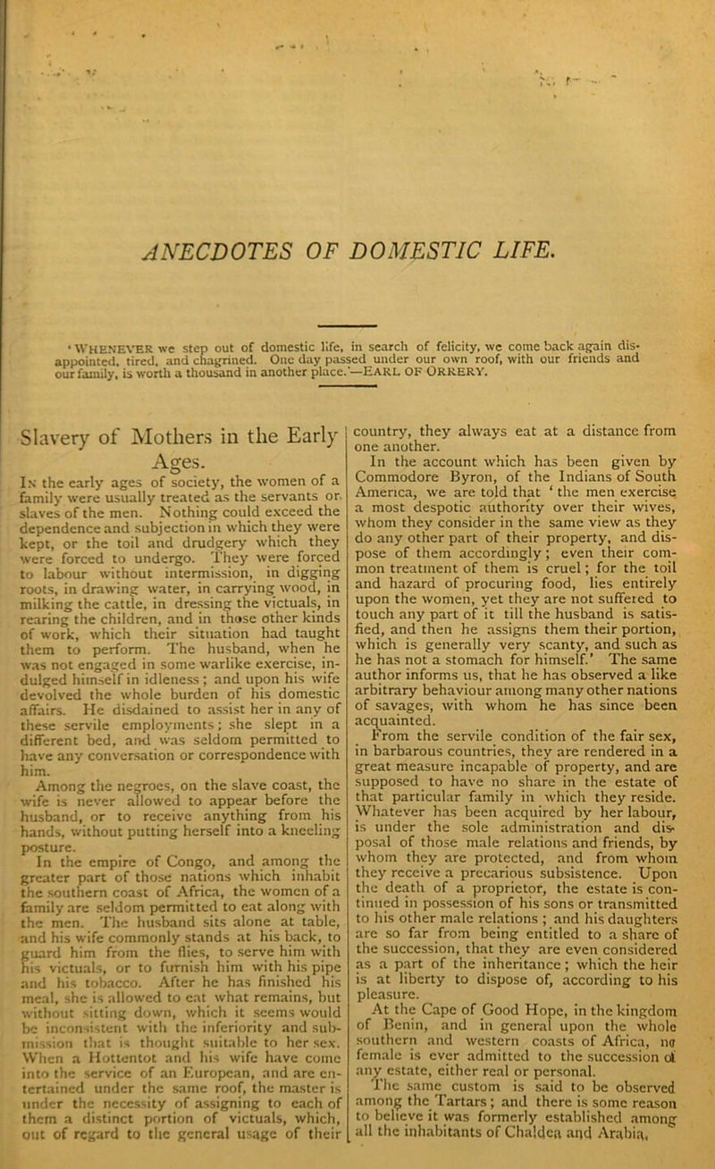 ANECDOTES OF DOMESTIC LIFE. • WHENEVER we step out of domestic life, in search of felicity, we come back again dis- appointed. tired, and chagrined. One day passed under our own roof, with our friends and our family, is worth a thousand in another place.'—Earl ok Orrery. Slavery of Mothers in the Early Ages. In the early ages of society, the women of a family were usually treated as the servants or. slaves of the men. Nothing could exceed the dependence and subjection in which they were kept, or the toil and drudgery which they were forced to undergo. They were forced to labour without intermission, in digging roots, in drawing water, in carrying wood, in milking the cattle, in dressing the victuals, in rearing the children, and in those other kinds of work, which their situation had taught them to perform. The husband, when he was not engaged in some warlike exercise, in- dulged himself in idleness; and upon his wife devolved the whole burden of his domestic affairs. He disdained to assist her in any of these servile employments; she slept in a different bed, and was seldom permitted to have any conversation or correspondence with him. Among the negroes, on the slave coast, the wife is never allowed to appear before the husband, or to receive anything from his hands, without putting herself into a kneeling posture. In the empire of Congo, and among the greater part of those nations which inhabit the southern coast of Africa, the women of a family are seldom permitted to eat along with the men. The husband sits alone at table, and his wife commonly stands at his back, to guard him from the flies, to serve him with his victuals, or to furnish him with his pipe and his tobacco. After he has finished his meal, she is allowed to eat what remains, but without sitting down, which it seems would be inconsistent with the inferiority and sub- mission that is thought suitable to her sex. When a Hottentot and his wife have come into the service of an European, and are en- tertained under the same roof, the master is under the necessity of assigning to each of them a distinct portion of victuals, which, out of regard to the general usage of their country, they always eat at a distance from one another. In the account which has been given by Commodore Byron, of the Indians of South America, we are told that ‘ the men exercise a most despotic authority over their wives, whom they consider in the same view as they do any other part of their property, and dis- pose of them accordingly; even their com- mon treatment of them is cruel; for the toil and hazard of procuring food, lies entirely upon the women, yet they are not suffered to touch any part of it till the husband is satis- fied, and then he assigns them their portion, which is generally very scanty, and such as he has not a stomach for himself.’ The same author informs us, that he has observed a like arbitrary behaviour among many other nations of savages, with whom he has since been acquainted. From the servile condition of the fair sex, in barbarous countries, they are rendered in a great measure incapable of property, and are supposed to have no share in the estate of that particular family in which they reside. Whatever has been acquired by her labour, is under the sole administration and dis- posal of those male relations and friends, by whom they are protected, and from whom they receive a precarious subsistence. Upon the death of a proprietor, the estate is con- tinued in possession of his sons or transmitted to his other male relations ; and his daughters arc so far from being entitled to a share of the succession, that they are even considered as a part of the inheritance; which the heir is at liberty to dispose of, according to his pleasure. At the Cape of Good Hope, in the kingdom of Benin, and in general upon the whole southern and western coasts of Africa, mj female is ever admitted to the succession oi any estate, either real or personal. The same custom is said to be observed among the Tartars; and there is some reason to believe it was formerly established among all the inhabitants of Chaldea and Arabia,