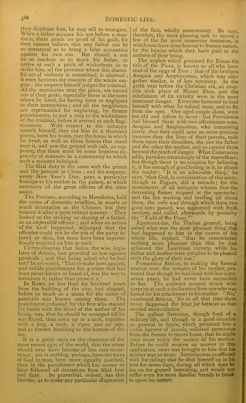 588 they displease hint, he may sell to strangers. When a father accuses his son before a man- darin, there needs no proof of his guilt, for they cannot believe that any father can be so unnatural as to bring a false accusation against his own son. But should a son be so insolent as to mock his father, or arrive at such a pitch of wickedness as to strike him, all the province where this shame- ful act of violence is committed, is alarmed ; it even becomes the concern of the whole em- pire ; the emperor himself judges the criminal. All the mandarins near the place, are turned out of their posts, especially those in the town where he lived, for having been so negligent in their instructions ; and all the neighbours are reprimanded for neglecting, by former punishments, to put a stop to the wickedness of the criminal, before it arrived at such flagi- tiousness. With respect to the unhappy wretch himself, they cut him to a thousand pieces, burn his bones, raze the house in which he lived, as well as those houses that stand near it, and sow the ground with salt, as sup- posing that there must be some hopeless de- pravity of manners in a community to which such a monster belonged. 1 he filial duty is the same with the prince and the peasant in China ; and the emperor, every New Year’s Day, pays a particular homage to his mother in the palace, at which ceremony all the great officers of the state assist. The Persians, according to Herodotus, held the crime of domestic rebellion, in nearly as much detestation as the Chinese, but they treated it after a more refined manner. They looked on the striking or slaying of a father, as an impossible offence ; and when an action of the kind happened, adjudged that the offender could not be the son of the party in- jured or slain, but must have been supersti- tiously imposed on him as such. Cicero observes that Solon, the wise legis- lator of Athens, had provided no law against parricide ; and that being asked why he had not ? he answered, ‘ That to make laws against, and ordain punishments for, a crime that had been never known or heard of, was the way to introduce it, rather than prevent it.’ In Rome, no less than six hundred years from the building of the city, had elapsed, before so much as a name for the crime of parricide was known among them. The punishment ordained for the first who stained his hands with the blood of the author of his being, was, that he should be scourged till he was flayed, then sewn up in a sack, together with a dog, a cock, a viper, and an ape, and so thrown headlong to the bottom of the sea. It is a great stain on the character of the more recent ages of the world, that the crime should ever have become of less rare occur- rence ; yet in nothing, perhaps, have the ways of God to man, been more signally justified, than in the punishment which has sooner or later followed all deviations from filial love and duty. So proverbial, indeed, has this become, gs to make any particular illustration of the fact, wholly unnecessary. Be ours, therefore, the more pleasing task to record a few of the far more numerous instances, in which sons have done honour to human nature, by the honour which they have paid to the authors of their being. The exploit which procured for Eneas the title of the Pious, is known to all who have read of the siege of Troy ; that of the brothers Anapais and Amphinomus, which was alto- gether similar, is of less notoriety. In the 477th year before the Christian era, an erup- tion took place of Mount Etna, and the inhabitants of its vicinity were in the most imminent danger. Everyone hastened to load himself with what he valued most, and to fly from the spot. One aged couple alone, were too old and infirm to move ; but Providence had blessed them with two affectionate sons, Anapias and Amphinomus, who conceiving justly, that they could save no more precious treasure than the lives of their parents, took them upon their shoulders, the one the father and the other the mother, and so carried them beyond the reach of danger. What Camerarius adds, partakes exceedingly of the marvellous; but though there is no occasion for believing it, it has enough of good feeling in it, to please the reader: ‘ It is an admirable thing,’ he says, ‘ that God, in consideration of this piety, though in Pagans, did a miracle ; for the monuments of all antiquity witness that the devouring flames stopped at the spectacle ; and the fire wasting and broiling all about them, the only way through which these two good sons passed, was tapestried with fresh verdure, and called afterwards by posterity the “ Field of the Pious.’” Epaminor.das, the Theban general, being asked what was the most pleasant thing that had happened to him in the course of his whole life, replied, ‘that he remembered nothing more pleasant than that he had achieved the Leuctrian victory, while his father and mother were yet alive to be pleased with the glory of their son.’ Pomponius Atticus, in making the funeral oration over the remains of his mother, pro- tested that though he had iived with her sixty- seven years, he had never been reconciled to her. The audience seemed struck with surprise at such a declaration from one who was famed for his attachment to his mother. 1 No,’ continued Atticus, ‘ for in all that time there never happened the least jar betwixt us that needed reconciliation.’ The gallant Sertorius, though fond of a military life, and though in a good situation as general in Spain, which promised him a noble harvest of laurels, solicited permission from the Senate to return home, that he might once more enjoy the society of his mother. Before he could receive an answer to this application, news was brought to him that his mother was no more. Sertorius was so afflicted with the tidings that he shut himself up in his tent for seven days, during all which time he lay on the ground lamenting, and would not suffer even his most familiar friends to break in upon his sorrow.
