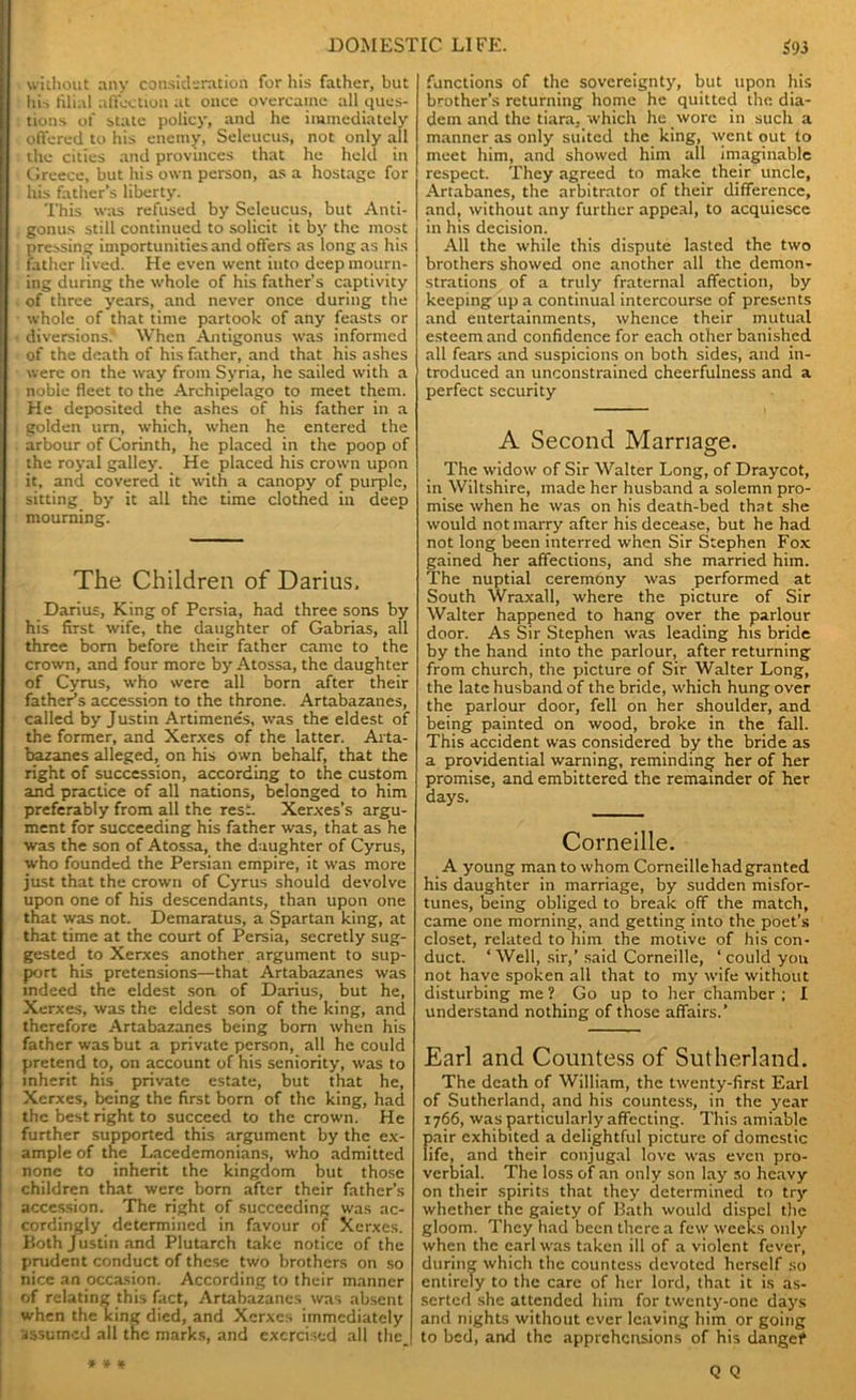 without any consideration for his father, but his filial affection at once overcame all ques- tions of state policy, and he immediately offered to his enemy, Seleucus, not only all the cities and provinces that he held in Greece, but his own person, as a hostage for his father’s liberty. This was refused by Seleucus, but Anti- gonus still continued to solicit it by the most pressing importunities and offers as long as his father lived. He even went into deep mourn- ing during the whole of his father’s captivity of three years, and never once during the whole of that time partook of any feasts or diversions* When Antigonus was informed of the death of his father, and that his ashes were on the way from Syria, he sailed with a noble fleet to the Archipelago to meet them. He deposited the ashes of his father in a golden urn, which, when he entered the arbour of Corinth, he placed in the poop of the royal galley. He placed his crown upon it, and covered it with a canopy of purple, sitting by it all the time clothed in deep mourning. The Children of Darius, Darius, King of Persia, had three sons by his first wife, the daughter of Gabrias, all three bom before their father came to the crown, and four more by Atossa, the daughter of Cyrus, who were all born after their fathers accession to the throne. Artabazanes, called by Justin Artimenes, was the eldest of the former, and Xerxes of the latter. Arta- bazanes alleged, on his own behalf, that the right of succession, according to the custom and practice of all nations, belonged to him preferably from all the rest. Xerxes’s argu- ment for succeeding his father was, that as he was the son of Atossa, the daughter of Cyrus, who founded the Persian empire, it was more just that the crown of Cyrus should devolve upon one of his descendants, than upon one that was not. Demaratus, a Spartan king, at that time at the court of Persia, secretly sug- gested to Xerxes another argument to sup- port his pretensions—that Artabazanes was indeed the eldest son of Darius, but he, Xerxes, was the eldest son of the king, and therefore Artabazanes being bom when his father was but a private person, all he could pretend to, on account of his seniority, was to inherit his private estate, but that he, Xerxes, being the first bom of the king, had the best right to succeed to the crown. He further supported this argument by the ex- ample of the Lacedemonians, who admitted none to inherit the kingdom but those children that were born after their father’s accession. The right of succeeding was ac- cordingly determined in favour of Xerxes. Both Justin and Plutarch take notice of the prudent conduct of these two brothers on so nice an occasion. According to their manner of relating this fact, Artabazanes was absent when the king died, and Xerxes immediately assumed all the marks, and exercised all thc_ functions of the sovereignty, but upon his brother’s returning home he quitted the dia- dem and the tiara, which he wore in such a manner as only suited the king, went out to meet him, and showed him all imaginable respect. They agreed to make their uncle, Artabanes, the arbitrator of their difference, and, without any further appeal, to acquiesce in his decision. All the while this dispute lasted the two brothers showed one another all the demon- strations of a truly fraternal affection, by keeping up a continual intercourse of presents and entertainments, whence their mutual esteem and confidence for each other banished all fears and suspicions on both sides, and in- troduced an unconstrained cheerfulness and a perfect security A Second Marriage. The widow of Sir Walter Long, of Draycot, in Wiltshire, made her husband a solemn pro- mise when he was on his death-bed that she would not marry after his decease, but he had not long been interred when Sir Stephen Fox gained her affections, and she married him. The nuptial ceremony was performed at South Wraxall, where the picture of Sir Walter happened to hang over the parlour door. As Sir Stephen was leading his bride by the hand into the parlour, after returning from church, the picture of Sir Walter Long, the late husband of the bride, which hung over the parlour door, fell on her shoulder, and being painted on wood, broke in the fall. This accident was considered by the bride as a providential warning, reminding her of her promise, and embittered the remainder of her days. Corneille. A young man to whom Corneille had granted his daughter in marriage, by sudden misfor- tunes, being obliged to break off the match, came one morning, and getting into the poet’s closet, related to him the motive of his con- duct. ‘ Well, sir,’said Corneille, ‘ could yon not have spoken all that to my wife without disturbing me ? Go up to her chamber ; I understand nothing of those affairs.’ Earl and Countess of Sutherland. The death of William, the twenty-first Earl of Sutherland, and his countess, in the year 1766, was particularly affecting. This amiable pair exhibited a delightful picture of domestic life, and their conjugal love was even pro- verbial. The loss of an only son lay so heavy on their spirits that they determined to try whether the gaiety of Bath would dispel the gloom. They had been there a few weeks only when the carl was taken ill of a violent fever, during which the countess devoted herself so entirely to the care of her lord, that it is as- serted she attended him for twenty-one days and nights without ever leaving him or going to bed, and the apprehensions of his danget*